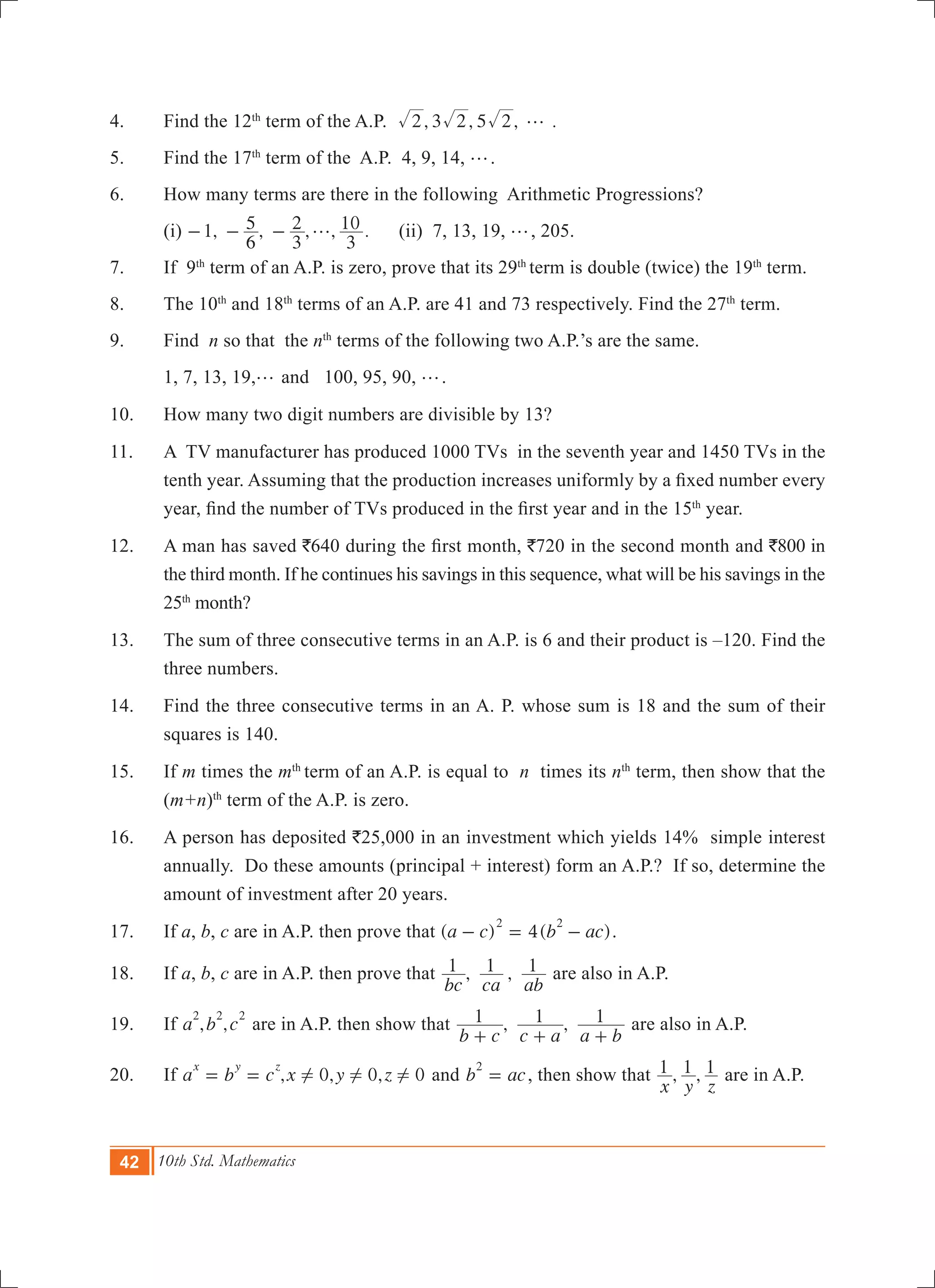 42 10th Std. Mathematics
4.	 Find the 12th
term of the A.P. , 3 , 5 , .2 2 2 g
5.	 Find the 17th
term of the A.P. 4, 9, 14, g.	
6.	 How many terms are there in the following Arithmetic Progressions?
	 (i) 1, , , , .
6
5
3
2
3
10g- - - 	 (ii) 7, 13, 19, g, 205.
7.	 If 9th
term of an A.P. is zero, prove that its 29th
term is double (twice) the 19th
term.
8.	 The 10th
and 18th
terms of an A.P. are 41 and 73 respectively. Find the 27th
term.
9.	 Find n so that the nth
terms of the following two A.P.’s are the same.
	 1, 7, 13, 19,g and 100, 95, 90, g.
10.	 How many two digit numbers are divisible by 13?
11.	 A TV manufacturer has produced 1000 TVs in the seventh year and 1450 TVs in the
tenth year. Assuming that the production increases uniformly by a fixed number every
year, find the number of TVs produced in the first year and in the 15th
year.
12.	 A man has saved `640 during the first month, `720 in the second month and `800 in
the third month. If he continues his savings in this sequence, what will be his savings in the
25th
month?
13.	 The sum of three consecutive terms in an A.P. is 6 and their product is –120. Find the
three numbers.
14.	 Find the three consecutive terms in an A. P. whose sum is 18 and the sum of their
squares is 140.
15. 	 If m times the mth
term of an A.P. is equal to n times its nth
term, then show that the
(m+n)th
term of the A.P. is zero.
16. 	 A person has deposited `25,000 in an investment which yields 14% simple interest
annually. Do these amounts (principal + interest) form an A.P.? If so, determine the
amount of investment after 20 years.
17.	 If a, b, c are in A.P. then prove that ( ) 4( )a c b ac
2 2
- = - .
18.	 If a, b, c are in A.P. then prove that , ,
bc ca ab
1 1 1 are also in A.P.
19.	 If , ,a b c
2 2 2
are in A.P. then show that , ,
b c c a a b
1 1 1
+ + +
are also in A.P.
20.	 If , , ,a b c x y z0 0 0
x y z
! ! != = and b ac
2
= , then show that , ,
x y z
1 1 1 are in A.P.
 