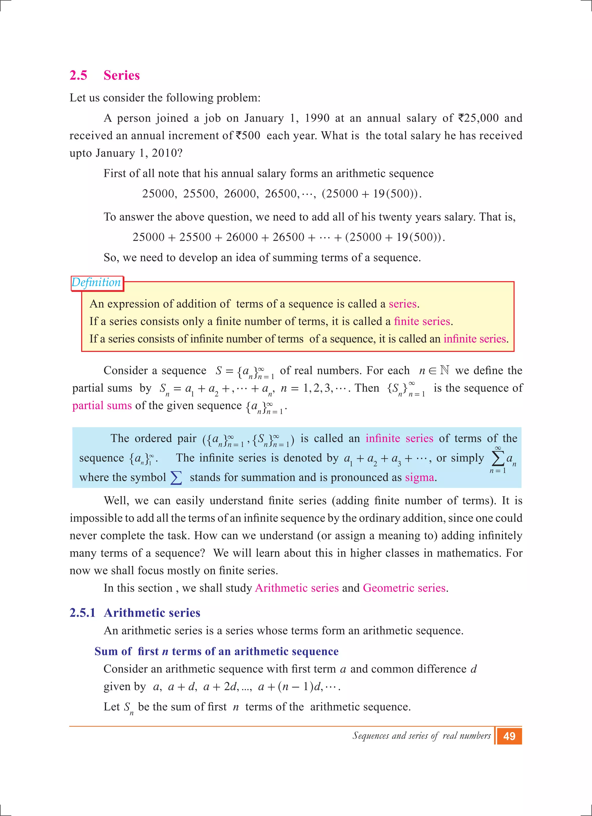 Sequences and series of real numbers 49
Definition
2.5	 Series
Let us consider the following problem:
	 A person joined a job on January 1, 1990 at an annual salary of `25,000 and
received an annual increment of `500 each year. What is the total salary he has received
upto January 1, 2010?
	 First of all note that his annual salary forms an arithmetic sequence
	 	 25000, 25500, 26000, 26500, , (25000 19(500))g + .
	 To answer the above question, we need to add all of his twenty years salary. That is,
		 25000 25 00 26 00 2 00 (25000 19( 00))5 0 65 5g+ + + + + + .
	 So, we need to develop an idea of summing terms of a sequence.
An expression of addition of terms of a sequence is called a series.
If a series consists only a finite number of terms, it is called a finite series.
If a series consists of infinite number of terms  of a sequence, it is called an infinite series.
	 Consider a sequence S an n 1
= 3
=" , of real numbers. For each n N! we define the
partial sums by , ,S a a an n1 2
g= + + + 1,2,3,n g= . Then { }Sn n 1
3
=
is the sequence of
partial sums of the given sequence an n 1
3
=" , .
	 The ordered pair ,a Sn n n n1 1
3 3
= =^ h" ", , is called an infinite series of terms of the
sequence an 1
3
" , .    The infinite series is denoted by a a a1 2 3
g+ + + , or simply an
n 1
3
=
/
where the symbol / stands for summation and is pronounced as sigma.
	 Well, we can easily understand finite series (adding finite number of terms). It is
impossible to add all the terms of an infinite sequence by the ordinary addition, since one could
never complete the task. How can we understand (or assign a meaning to) adding infinitely
many terms of a sequence? We will learn about this in higher classes in mathematics. For
now we shall focus mostly on finite series.
	 In this section , we shall study Arithmetic series and Geometric series.
2.5.1	 Arithmetic series
	 An arithmetic series is a series whose terms form an arithmetic sequence.
Sum of first n terms of an arithmetic sequence 		
	 Consider an arithmetic sequence with first term a and common difference d
	 given by , , 2 , ..., ,a a d a d a n d1 g+ + + -^ h .
	 Let Sn
be the sum of first  n terms of the arithmetic sequence.
 