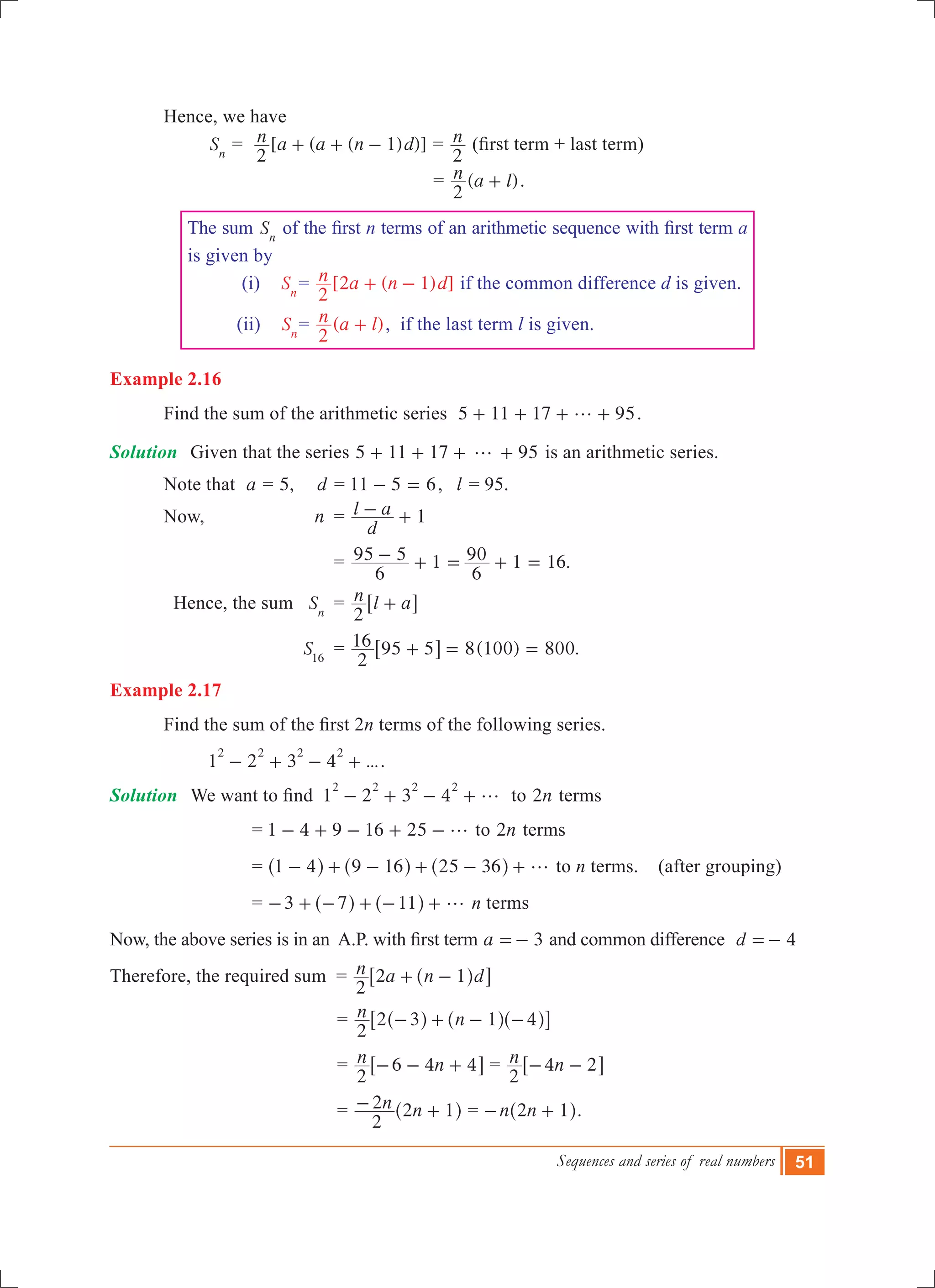 Sequences and series of real numbers 51
	 Hence, we have
		 Sn
	= [ ( ( ) )]n a a n d
2
1+ + - = n
2
(first term + last term)
							 = ( )n a l
2
+ .
The sum Sn
of the first n terms of an arithmetic sequence with first term a
is given by
(i) Sn
= [2 ( 1) ]n a n d
2
+ - if the common difference d is given.
(ii) Sn
= ( )n a l
2
+ , if the last term l is given.
Example 2.16
	 Find the sum of the arithmetic series 5 11 17 95g+ + + + .
Solution	 Given that the series 5 11 17 95g+ + + + is an arithmetic series.
	 Note that a = 5, d = 11 5 6- = , 	 l = 95.
	 Now, 	 n 	= 1
d
l a- +
				 = 1 .
6
95 5
6
90 1 16- + = + =
	 Hence, the sum	 Sn
	 = n l a
2
+6 @
			 S16
	 = ( ) .
2
16 95 5 8 100 800+ = =6 @
Example 2.17
	 Find the sum of the first 2n terms of the following series.
		 1 2 3 4 ...
2 2 2 2
- + - + .
Solution	 We want to find 1 2 3 4
2 2 2 2
g- + - + to n2 terms
		 = 1 4 9 16 25 g- + - + - to n2 terms
		 = 1 4 9 16 25 36 g- + - + - +^ ^ ^h h h to n terms. (after grouping)
		 = 3 7 11 g- + - + - +^ ^h h n terms
Now, the above series is in an  A.P. with first term 3a =- and common difference	 d 4=-
Therefore, the required sum = n a n d
2
2 1+ -^ h6 @
					 = n n
2
2 3 1 4- + - -^ ^ ^h h h6 @
					 = n n
2
6 4 4- - +6 @ = n n
2
4 2- -6 @
					 = n n
2
2 2 1- +^ h = n n2 1- +^ h.
 