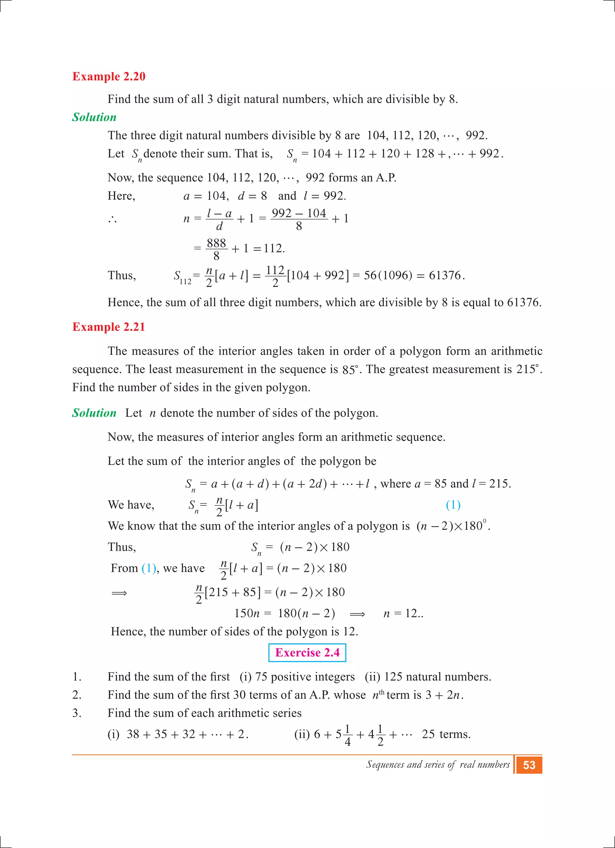 Sequences and series of real numbers 53
Example 2.20
	 Find the sum of all 3 digit natural numbers, which are divisible by 8. 	
Solution	
	 The three digit natural numbers divisible by 8 are 104, 112, 120, g, 992.
	 Let Sn
denote their sum. That is, Sn
= 104 112 120 128 , 992g+ + + + + .
	 Now, the sequence 104, 112, 120, g, 992 forms an A.P.
	 Here, 	 ,a 104= 8d = and .l 992=
	 `		 n =
d
l a 1- + =
8
992 104 1- +
				 = 1 .
8
888 112+ =
	 Thus,		 S112
= n a l
2
+6 @
2
112 104 992= +6 @ = 56(1096) 61376= .
	 Hence, the sum of all three digit numbers, which are divisible by 8 is equal to 61376.
Example 2.21
	 The measures of the interior angles taken in order of a polygon form an arithmetic
sequence. The least measurement in the sequence is 85c. The greatest measurement is 215c.
Find the number of sides in the given polygon.
Solution	 Let n denote the number of sides of the polygon.
	 Now, the measures of interior angles form an arithmetic sequence.
	 Let the sum of the interior angles of the polygon be
		 		 Sn
= a a d a d2 g+ + + + +^ ^h h l+ , where a = 85 and l = 215.
	 We have, 	 Sn
= n l a
2
+6 @						 (1)
	 We know that the sum of the interior angles of a polygon is (n 2- ) 180
0
# .
	 Thus,		 Sn
= n 2 180#-^ h
	 From (1), we have 	n l a
2
+6 @ = n 2 180#-^ h
	 ( 	 n
2
215 85+6 @ = n 2 180#-^ h
			 n150 = n180 2-^ h ( n = 12..
	 Hence, the number of sides of the polygon is 12.
Exercise 2.4
1.	 Find the sum of the first   (i) 75 positive integers   (ii) 125 natural numbers.
2.  	 Find the sum of the first 30 terms of an A.P. whose  nth
term is n3 2+ .
3.	 Find the sum of each arithmetic series
	 (i) 38 35 32 2g+ + + + . (ii) 6 5 4 25
4
1
2
1 g+ + + terms.
 