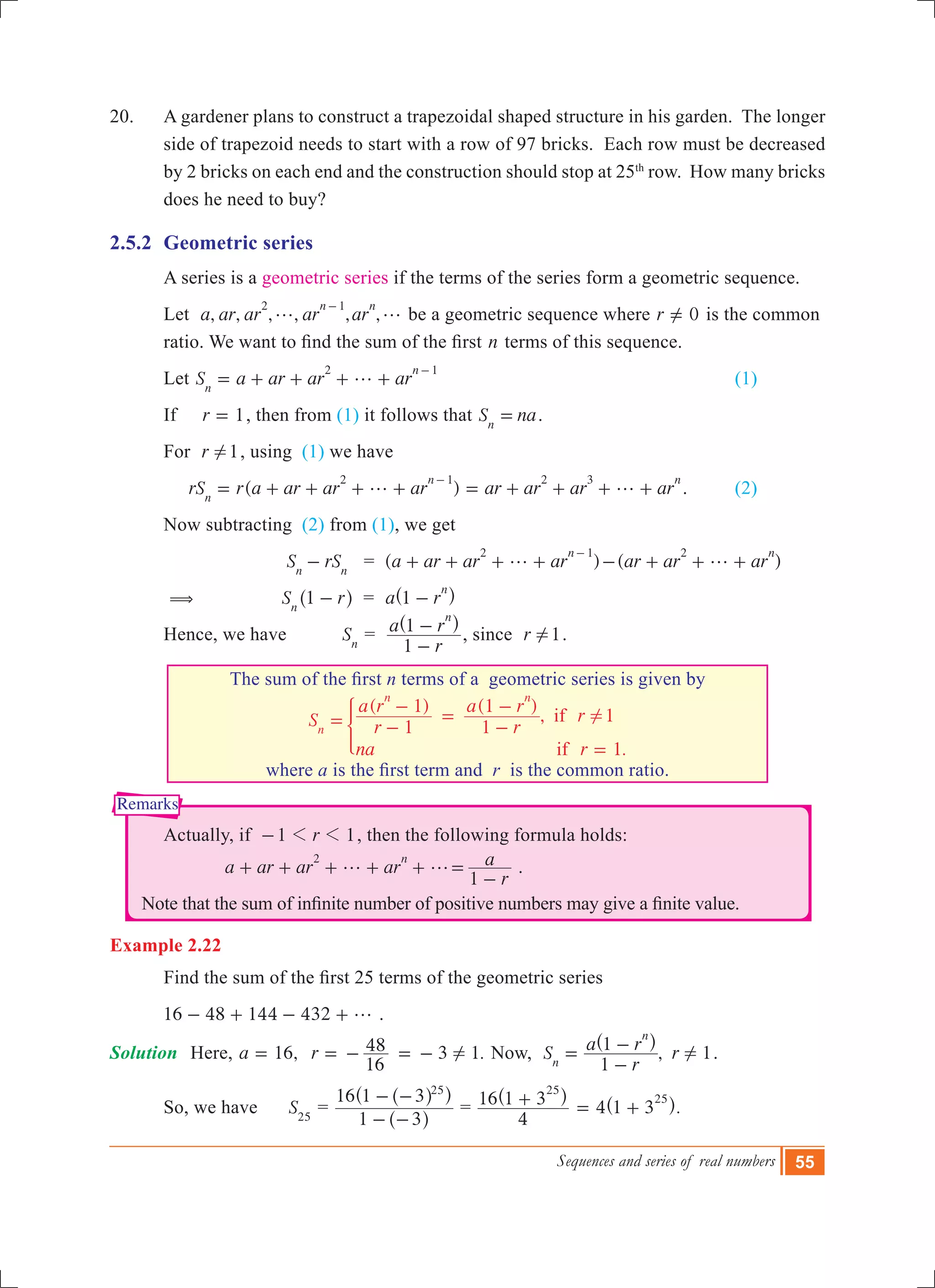Sequences and series of real numbers 55
Remarks
20.	 A gardener plans to construct a trapezoidal shaped structure in his garden. The longer
side of trapezoid needs to start with a row of 97 bricks. Each row must be decreased
by 2 bricks on each end and the construction should stop at 25th
row. How many bricks
does he need to buy?
2.5.2	 Geometric series
	 A series is a geometric series if the terms of the series form a geometric sequence.
	 Let , , , , , ,a ar ar ar ar
n n2 1
g g
-
be a geometric sequence where r 0=Y is the common 	
	 ratio. We want to find the sum of the first n terms of this sequence.
	 Let S a ar ar arn
n2 1
g= + + + +
-
		 (1)
	 If r 1= , then from (1) it follows that S nan
= .
	 For r 1! , using (1) we have
	 ( )rS r a ar ar ar ar ar ar arn
n n2 1 2 3
g g= + + + + = + + + +
-
.	 (2)
	 Now subtracting (2) from (1), we get
		 		 S rSn n
- = ( )a ar ar ar
n2 1
g+ + + +
-
( )ar ar ar
n2
g- + + +
	 (			 S r1n
-^ h = a r1
n
-^ h
	 Hence, we have Sn
=
r
a r
1
1
n
-
-^ h
, since r 1! .
	
The sum of the first n terms of a geometric series is given by
( ) ( )
,
.
S r
a r
r
a r
r
na r
1
1
1
1
1
1
if
if
n
n n
!= -
-
=
-
-
=
*
where a is the first term and  r is the common ratio.
	 Actually, if 1 1r1 1- , then the following formula holds:
a ar ar ar
r
a
1
n2
g g+ + + + + =
-
.
Note that the sum of infinite number of positive numbers may give a finite value.
Example 2.22
	 Find the sum of the first 25 terms of the geometric series
	 16 48 144 432 g- + - + .
Solution	 Here, ,a 16= 3 1.r
16
48 != - = - Now, , 1S
r
a r r
1
1
n
n
!=
-
-^ h
.
	 So, we have S25
=
1 3
16 1 3 25
- -
- -
^
^^
h
h h
=
4
16 1 3
25
+^ h
4 .1 3
25
= +^ h 		
 