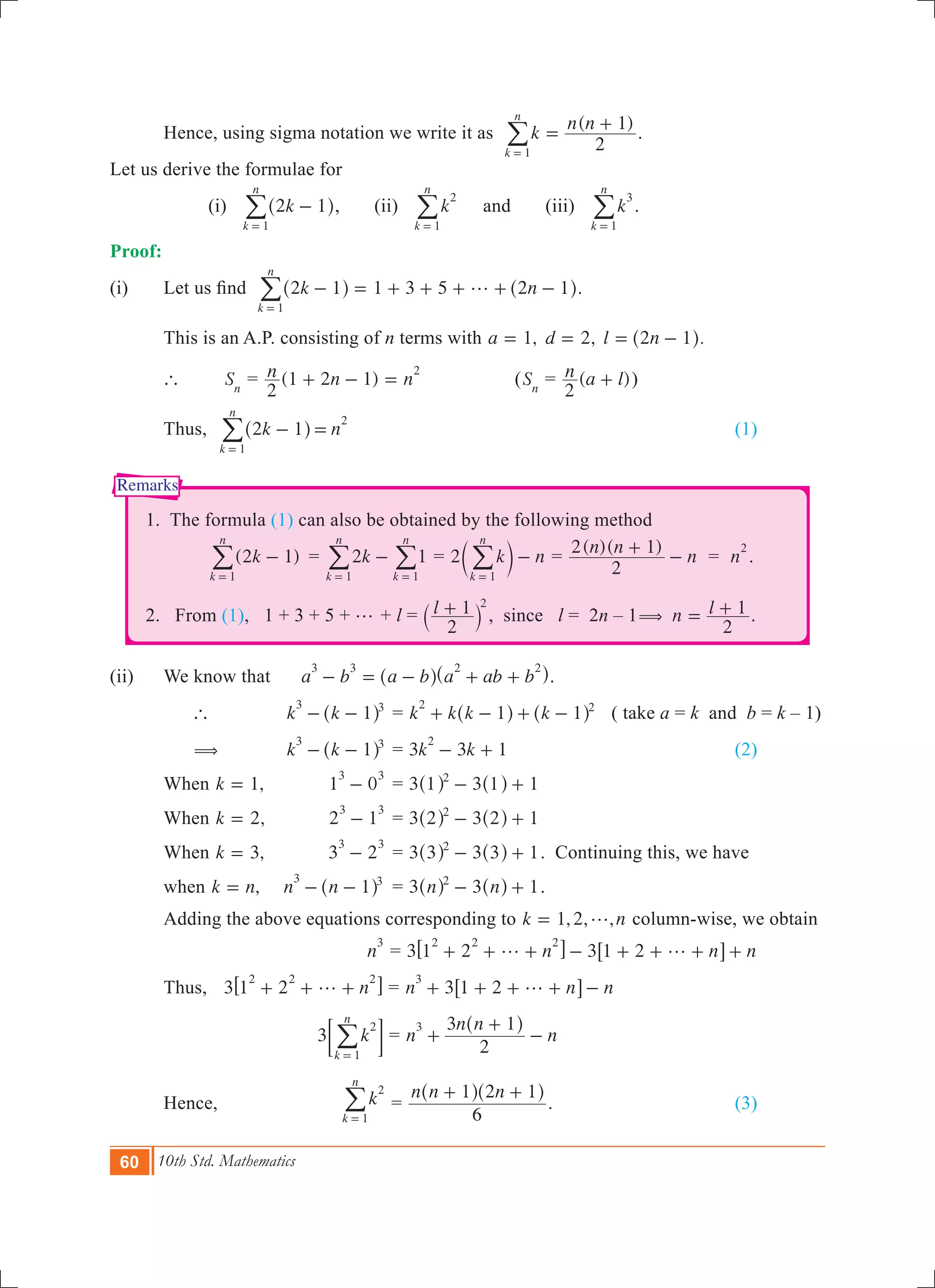 60 10th Std. Mathematics
Remarks
	 Hence, using sigma notation we write it as
( )
k
n n
2
1
k
n
1
=
+
=
/ .
Let us derive the formulae for
	 	 (i) k2 1
k
n
1
-
=
^ h/ , (ii) k
k
n
2
1=
/ and (iii) k
k
n
3
1=
/ .
Proof:	
(i)	 Let us find   1 3 5k n2 1 2 1
k
n
1
g- = + + + + -
=
^ ^h h/ .
	 This is an A.P. consisting of n terms with ,a 1= ,d 2= .l n2 1= -^ h
	 `		 Sn
= (1 2 1)n n n
2
2
+ - = 	 (Sn
= ( )n a l
2
+ )	
	 Thus,	 k n2 1
k
n
1
2
- =
=
^ h/ 							 (1)
1. The formula (1) can also be obtained by the following method
		 ( )k2 1
k
n
1
-
=
/ 	= k2 1
k
n
k
n
1 1
-
= =
/ / = 2 k n
k
n
1
-
=
c m/ =
( )( )n n
n
2
2 1+
- = n
2
.
2. From (1), 1 + 3 + 5 + g + l = l
2
1 2
+` j , since l = 2n – 1 1n l
2
( = + .
(ii)	 We know that a b a b a ab b
3 3 2 2
- = - + +^ ^h h.
	 `	 k k 1
3 3
- -^ h 	= k k k k1 1
2 2
+ - + -^ ^h h ( take a = k and b = k – 1)
	 (	 k k 1
3 3
- -^ h 	= 3 3 1k k
2
- + 				 (2)
	 When ,k 1= 	 1 0
3 3
- 	= 3 3 11 12
- +^ ^h h
	 When ,k 2= 	 2 1
3 3
- 	= 3 3 12 22
- +^ ^h h
	 When ,k 3= 	 3 2
3 3
- 	= 3 3 13 32
- +^ ^h h . Continuing this, we have
	 when ,k n= 	 n n 1
3 3
- -^ h 	 = 3 3 1n n2
- +^ ^h h .
	 Adding the above equations corresponding to , , ,k n1 2 g= column-wise, we obtain
		 n
3
= 3 3n n n1 2 1 2
2 2 2
g g+ + + - + + + +6 6@ @
	 Thus,		 3 n1 2
2 2 2
g+ + +6 @ = 3n n n1 2
3
g+ + + + -6 @
		 	3 k
k
n
2
1=
; E/ = n
n n
n
2
3 13
+
+
-
^ h
	 Hence,	 k
k
n
2
1=
/ =
n n n
6
1 2 1+ +^ ^h h
.				 (3)
 