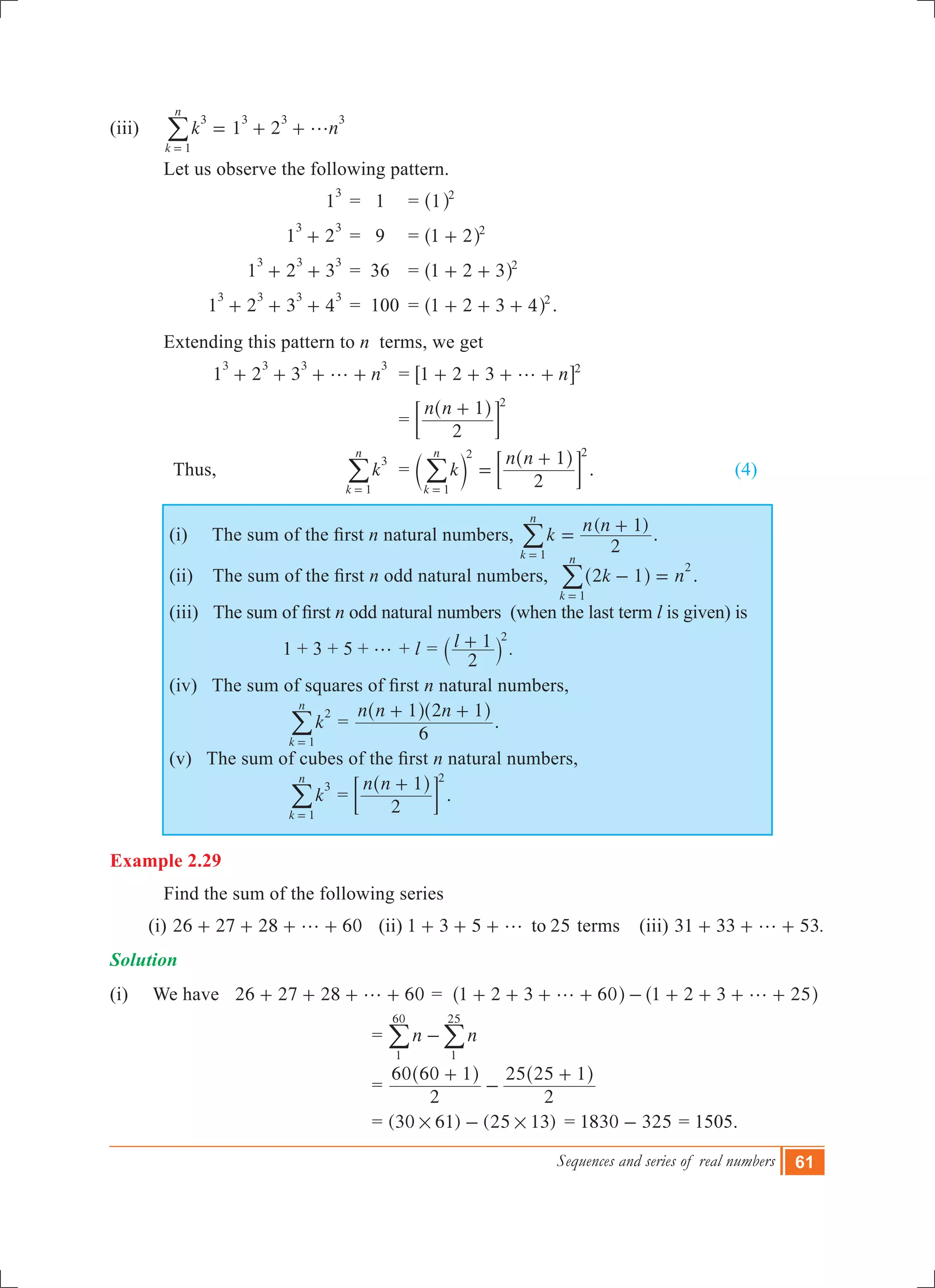 Sequences and series of real numbers 61
(iii)	 1 2k n
k
n
3
1
3 3 3
g= + +
=
/
	 Let us observe the following pattern.
			 1
3
	= 1 	 = 1 2
^ h
			 1 2
3 3
+ 	= 9 	 = 1 2 2
+^ h
			 1 2 3
3 3 3
+ + 	= 36 	 = 1 2 3 2
+ +^ h
			1 2 3 4
3 3 3 3
+ + + 	= 100 	= 1 2 3 4 2
+ + +^ h .
	 Extending this pattern to n terms, we get
			1 2 3 n
3 3 3 3
g+ + + + 	 = n1 2 3 2
g+ + + +6 @
				 =
n n
2
1 2
+^ h
; E
	 Thus, 	 k
k
n
3
1=
/ 	 = k
n n
2
1
k
n
1
2 2
=
+
=
c
^
m
h
; E/ .			 (4)
(i)     The sum of the first n natural numbers,
( )
k
n n
2
1
k
n
1
=
+
=
/ .
(ii)    The sum of the first n odd natural numbers, k n2 1
k
n
1
2
- =
=
^ h/ .
(iii)   The sum of first n odd natural numbers (when the last term l is given) is
1 + 3 + 5 + g + l = l
2
1 2
+` j .
(iv)   The sum of squares of first n natural numbers,
k
k
n
2
1=
/ =
n n n
6
1 2 1+ +^ ^h h
.
(v)   The sum of cubes of the first n natural numbers,
k
k
n
3
1=
/ =
n n
2
1 2
+^ h
; E .	
Example 2.29
	 Find the sum of the following series
(i) 26 27 28 60g+ + + + (ii) 1 3 5 25tog+ + + terms (iii) 31 33 53.g+ + +
Solution	
(i) We have 26 27 28 60g+ + + + = 1 2 3 60 1 2 3 25g g+ + + + - + + + +^ ^h h
			 = n n
1
60
1
25
-/ /
			 =
2
60 60 1
2
25 25 1+
-
+^ ^h h
			 = (30 61) (25 13)# #- 	= 1830 325- = 1505.
 