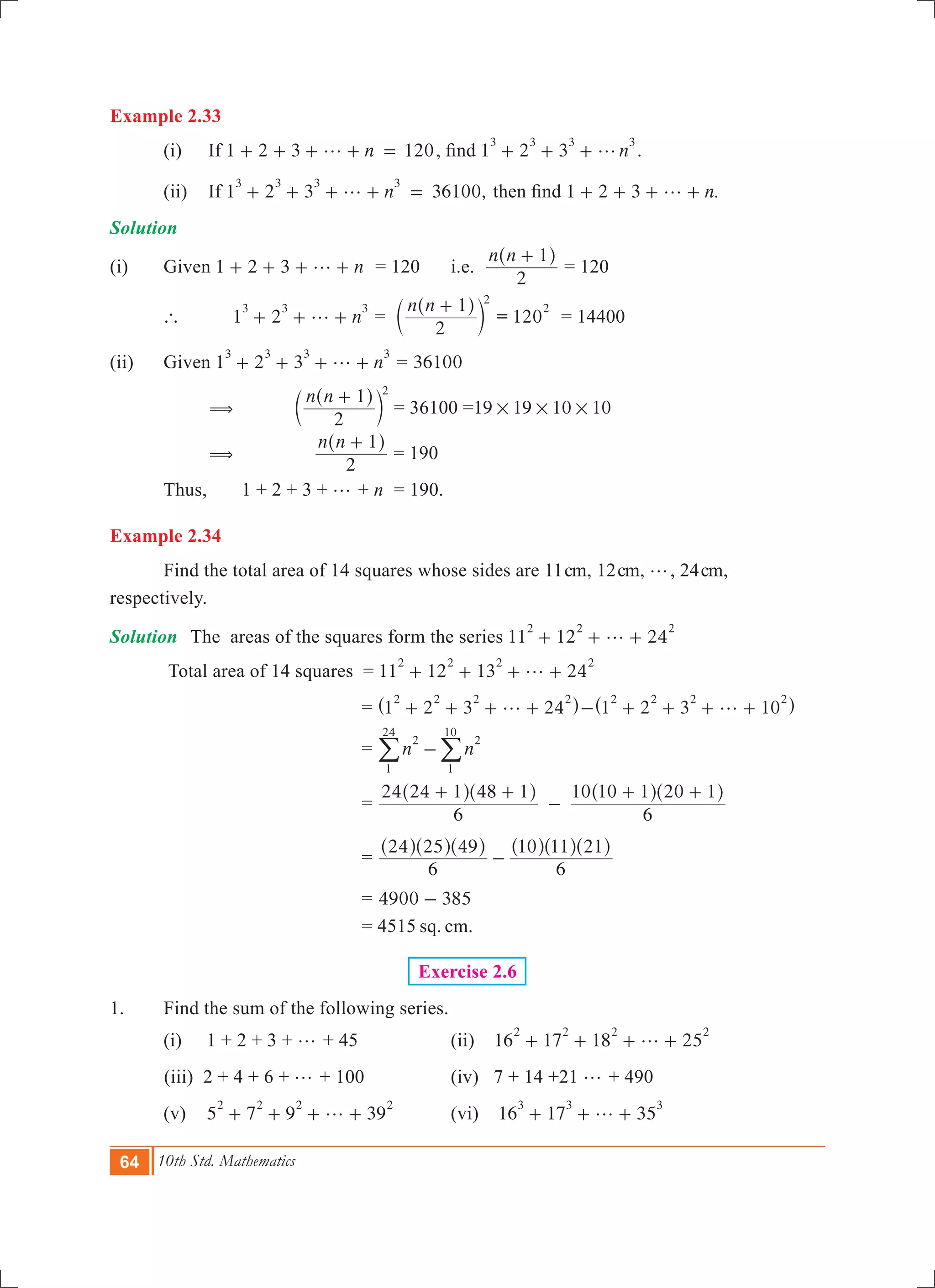 64 10th Std. Mathematics
Example 2.33
	 (i)	 If 1 2 3 120ng+ + + + = , find 1 2 3 n
3 3 3 3
g+ + + .
	 (ii)	 If 1 2 3 36100,n
3 3 3 3
g+ + + + = then find 1 2 3 .ng+ + + + 	
Solution
(i)	 Given 	1 2 3 ng+ + + + = 120	 i.e.
n n
2
1+^ h
= 120
	 `	 	1 2 n
3 3 3
g+ + + =
n n
2
1 2
+^
c
h
m = 120
2
= 14400
(ii)	 Given 1 2 3 n
3 3 3 3
g+ + + + = 36100
		 (	
n n
2
1 2
+^
c
h
m 	= 36100 =19 19 10 10# # #
		 (	
n n
2
1+^ h
= 190
	 Thus, 	 1 + 2 + 3 + g + n	 = 190.
Example 2.34
	 Find the total area of 14 squares whose sides are 11cm, 12cm, g, 24cm,
respectively.
Solution	 The areas of the squares form the series 11 12 24
2 2 2
g+ + +
	 Total area of 14 squares = 11 12 13 24
2 2 2 2
g+ + + +
					 = 1 2 3 24
2 2 2 2
g+ + + +^ h 1 2 3 10
2 2 2 2
g- + + + +^ h
					 = n n
2
1
24
2
1
10
-/ /
					 =
6
24 24 1 48 1
6
10 10 1 20 1+ +
-
+ +^ ^ ^ ^h h h h
					 =
6
24 25 49
6
10 11 21
-
^ ^ ^ ^ ^ ^h h h h h h
					 = 4900 385-
					 = 4515 sq. cm.
Exercise 2.6
1.	 Find the sum of the following series.	
	 (i) 1 + 2 + 3 + g + 45 	 (ii) 16 17 18 25
2 2 2 2
g+ + + +
(iii) 2 + 4 + 6 + g + 100 	 (iv) 7 + 14 +21 g + 490
	 (v) 5 7 9 39
2 2 2 2
g+ + + + 	 (vi) 16 17 35
3 3 3
g+ + +
 