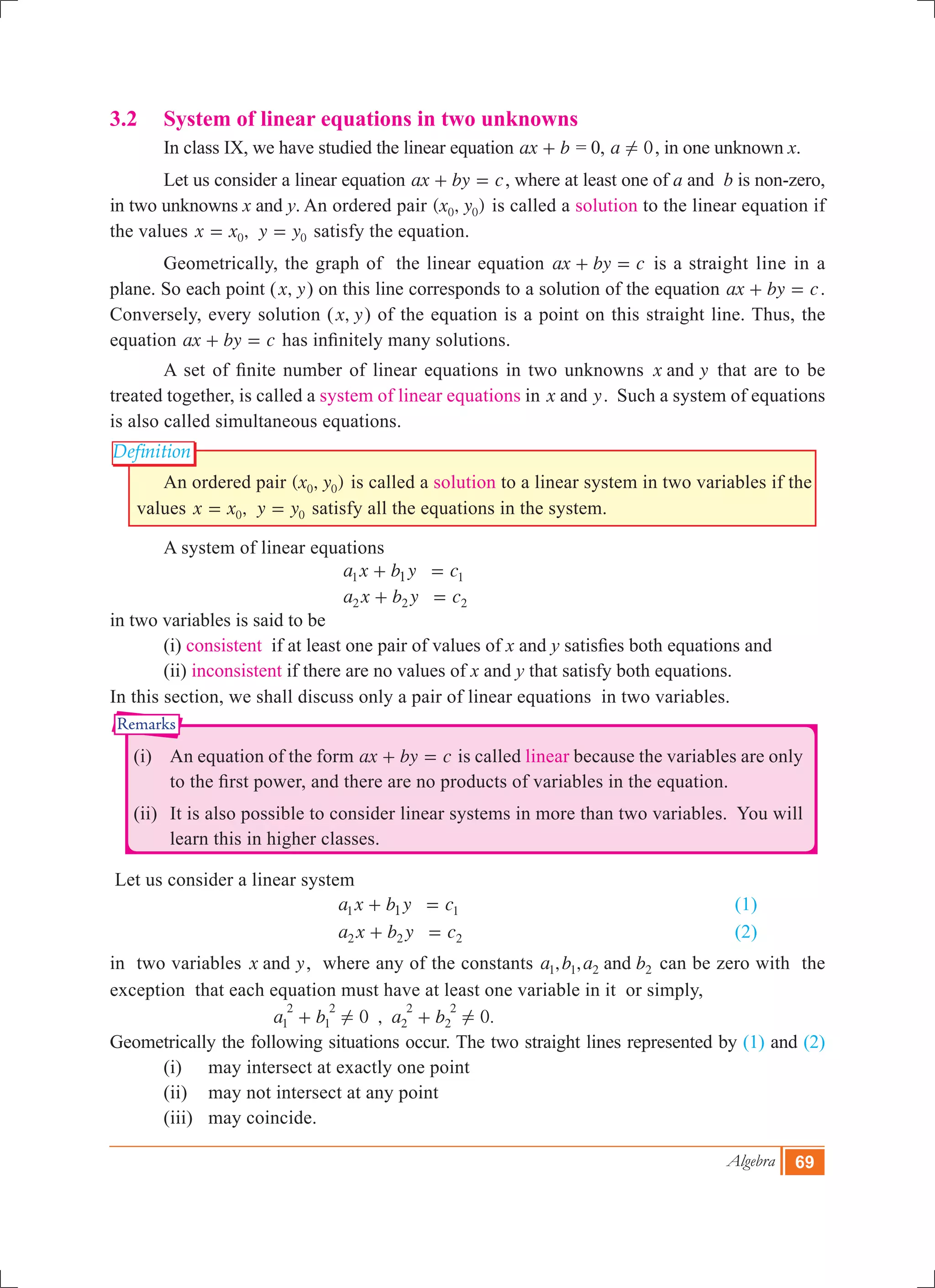 Algebra 69
Definition
Remarks
3.2	 System of linear equations in two unknowns
	 In class IX, we have studied the linear equation ax b+ = 0, a 0! , in one unknown x.
	 Let us consider a linear equation ax by c+ = , where at least one of a and b is non-zero,
in two unknowns x and y. An ordered pair ( , )x y0 0 is called a solution to the linear equation if
the values ,x x y y0 0= = satisfy the equation.
	 Geometrically, the graph of the linear equation ax by c+ = is a straight line in a
plane. So each point ( ,x y) on this line corresponds to a solution of the equation ax by c+ = .
Conversely, every solution ( ,x y) of the equation is a point on this straight line. Thus, the
equation ax by c+ = has infinitely many solutions.
	 A set of finite number of linear equations in two unknowns x yand that are to be
treated together, is called a system of linear equations in x yand . Such a system of equations
is also called simultaneous equations.
	 An ordered pair ( , )x y0 0 is called a solution to a linear system in two variables if the
values ,x x y y0 0= = satisfy all the equations in the system.
	 A system of linear equations
					 a x b y c1 11+ = 					
					 a x b y c2 2 2+ =
in two variables is said to be
	 (i) consistent if at least one pair of values of x and y satisfies both equations and
	 (ii) inconsistent if there are no values of x and y that satisfy both equations.
In this section, we shall discuss only a pair of linear equations in two variables.
	 (i)	 An equation of the form ax by c+ = is called linear because the variables are only
to the first power, and there are no products of variables in the equation.
	 (ii)	 It is also possible to consider linear systems in more than two variables. You will
learn this in higher classes.
Let us consider a linear system
					 a x b y c1 11+ = 					 (1)
					 a x b y c2 2 2+ = 					 (2)
in two variables x yand , where any of the constants , ,a b a band1 1 2 2 can be zero with the
exception that each equation must have at least one variable in it or simply,
		 , .a b a b0 01
2
1
2
2
2
2
2
! !+ + 		
Geometrically the following situations occur. The two straight lines represented by (1) and (2)
	 (i)	 may intersect at exactly one point
	 (ii)	 may not intersect at any point
	 (iii)	 may coincide.
 