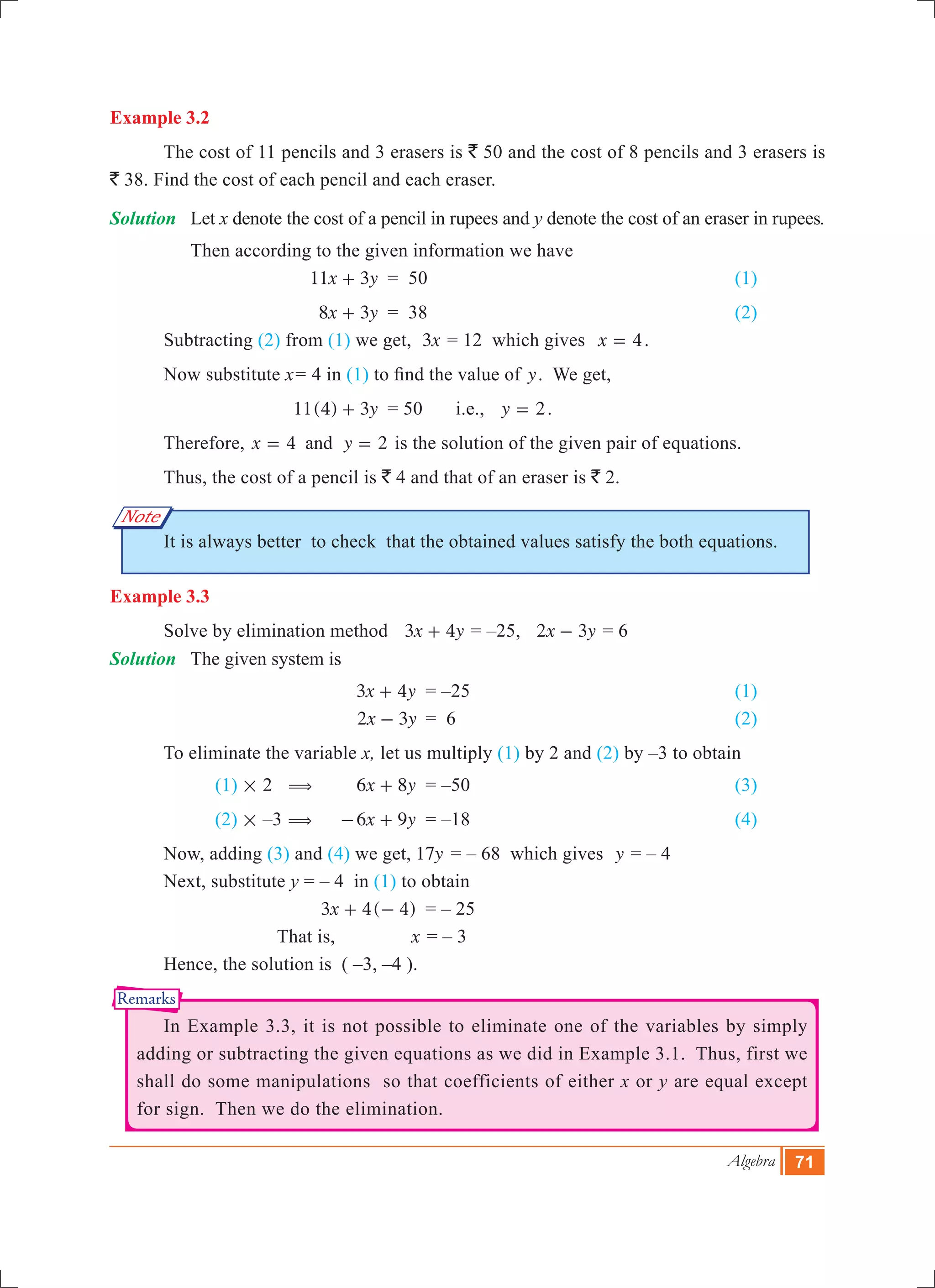 Algebra 71
Note
Remarks
Example 3.2
	 The cost of 11 pencils and 3 erasers is ` 50 and the cost of 8 pencils and 3 erasers is
` 38. Find the cost of each pencil and each eraser.
Solution	 Let x denote the cost of a pencil in rupees and y denote the cost of an eraser in rupees.
	 Then according to the given information we have
			 x y11 3+ 	 = 50	 					 (1)
			 x y8 3+ 	 = 38						 (2)
	 Subtracting (2) from (1) we get, x3 = 12 which gives 4x = .
	 Now substitute x	= 4 in (1) to find the value of y. We get,
			 11(4) 3y+ 	 = 50	 i.e., y 2= .
	 Therefore, 4 2x yand= = is the solution of the given pair of equations.
	 Thus, the cost of a pencil is ` 4 and that of an eraser is ` 2.
	 It is always better to check that the obtained values satisfy the both equations.
Example 3.3
	 Solve by elimination method 	 3x y4+ = –25, x y2 3- = 6
Solution	 The given system is
				 3x y4+ 	 = –25 					 (1)
			 x y2 3- 	= 6 					 (2)
	 To eliminate the variable x, let us multiply (1) by 2 and (2) by –3 to obtain
		 (1) # 2 ( 	 x y6 8+ 	 = –50					 (3)
		 (2) # –3 ( 	 x y6 9- + 	 = –18					 (4)
	 Now, adding (3) and (4) we get, 	 y17 	= – 68 which gives y = – 4
	 Next, substitute y	= – 4 in (1) to obtain
				 ( )x3 4 4+ - 	 = – 25	
			 That is,	 x = – 3
	 Hence, the solution is ( –3, –4 ).
	 In Example 3.3, it is not possible to eliminate one of the variables by simply
adding or subtracting the given equations as we did in Example 3.1. Thus, first we
shall do some manipulations so that coefficients of either x or y are equal except
for sign. Then we do the elimination.
 