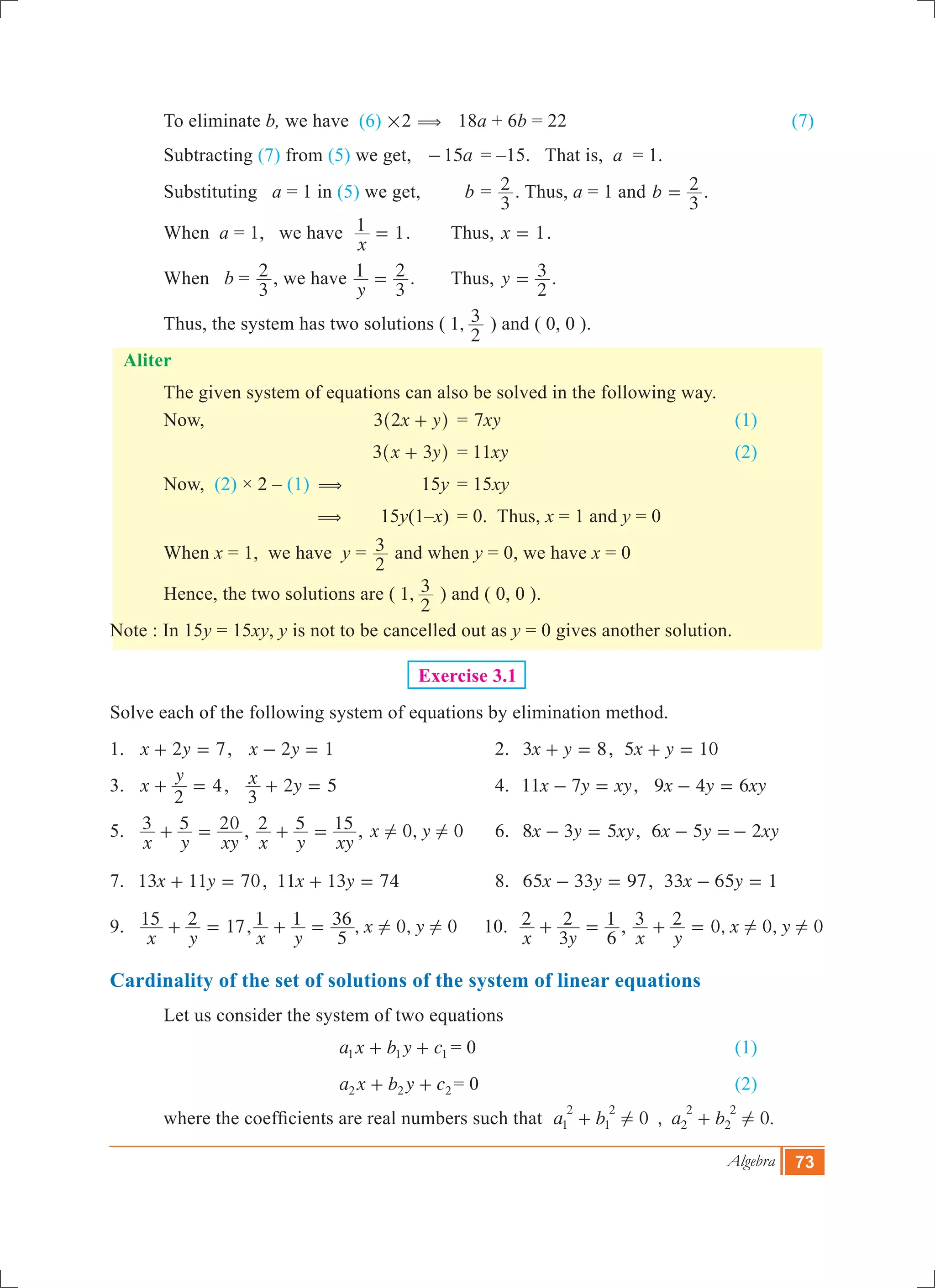 Algebra 73
	 To eliminate b, we have (6) #2 ( 18a + 6b = 22				 (7)
	 Subtracting (7) from (5) we get, 	 a15- 	= –15. That is, a = 1.
	 Substituting a = 1 in (5) we get, 	 b	=
3
2 . Thus, a = 1 and b
3
2= .
	 When a = 1, we have
x
1 1= . 	 Thus, x 1= .
	 When b =
3
2 , we have
y
1
3
2= . 	 Thus, y
2
3= .
	 Thus, the system has two solutions ( 1,
2
3 ) and ( 0, 0 ).
Aliter
	 The given system of equations can also be solved in the following way.
	 Now,		 x y3 2 +^ h	 = xy7 					 (1)
			 x y3 3+^ h	 = xy11 				 (2)
	 Now, (2) × 2 – (1) (	 15y	 = 15xy
		 (	 15y(1–x)	 = 0. Thus, x = 1 and y = 0
	 When x = 1, we have y 	=
2
3 and when y = 0, we have x = 0
	 Hence, the two solutions are ( 1,
2
3 ) and ( 0, 0 ).
Note : In 15y = 15xy, y is not to be cancelled out as y = 0 gives another solution.
Exercise 3.1
Solve each of the following system of equations by elimination method.
1.	 x y2 7+ = , x y2 1- = 	 2.	 x y3 8+ = , x y5 10+ =
3.	 x
y
2
4+ = , x y
3
2 5+ = 	 4.	 x y xy11 7- = , x y xy9 4 6- =
5.	
x y xy
3 5 20+ = ,
x y xy
2 5 15+ = , 0,x y 0! ! 	 6.	 x y xy8 3 5- = , x y xy6 5 2- =-
7.	 x y13 11 70+ = , x y11 13 74+ = 	 8.	 x y65 33 97- = , x y33 65 1- =
9.	
x y
15 2 17+ = , , ,
x y
x y1 1
5
36 0 0! !+ = 10.
x y
2
3
2
6
1+ = , 0, 0, 0
x y
x y3 2 ! !+ =
Cardinality of the set of solutions of the system of linear equations
	 Let us consider the system of two equations
				 a x b y c1 1 1+ + 	= 0 					 (1)	
				 a x b y c2 2 2+ + = 0					 (2)
	 where the coefficients are real numbers such that   , .a b a b0 01
2
1
2
2
2
2
2
! !+ +
 