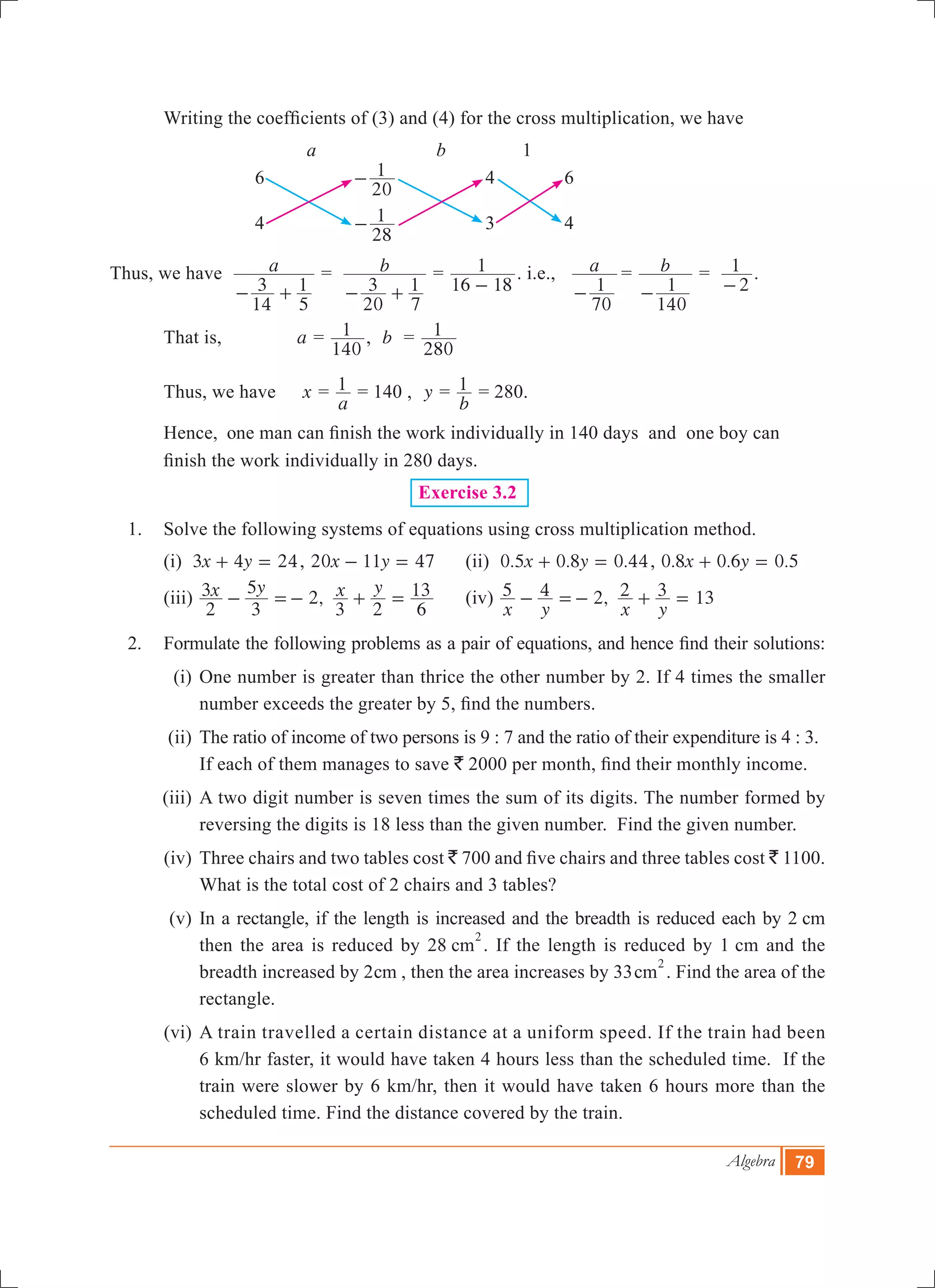 Algebra 79
	 Writing the coefficients of (3) and (4) for the cross multiplication, we have
			 a		 b		 1
			 6		
20
1- 		 4		 6
			 4		
28
1- 		 3		 4
Thus, we have a
14
3
5
1- +
= 	 b
20
3
7
1- +
=
16 18
1
-
. i.e., a
70
1-
	= b
140
1-
=
2
1
-
.
	 That is, a =
140
1 , b =
280
1
	 Thus, we have 	 x =
a
1 = 140 , y =
b
1 = 280.
	 Hence, one man can finish the work individually in 140 days and one boy can 		
	 finish 	the work individually in 280 days.
Exercise 3.2
1.	 Solve the following systems of equations using cross multiplication method.
	 (i) x y3 4 24+ = , x y20 11 47- = 	 (ii) . . .x y0 5 0 8 0 44+ = , . . .x y0 8 0 6 0 5+ =
	 (iii) ,x y x y
2
3
3
5
2
3 2 6
13- =- + = 	 (iv) ,
x y x y
5 4 2 2 3 13- =- + =
2.	 Formulate the following problems as a pair of equations, and hence find their solutions:
	 (i)	One number is greater than thrice the other number by 2. If 4 times the smaller
number exceeds the greater by 5, find the numbers.
	 (ii)	The ratio of income of two persons is 9 : 7 and the ratio of their expenditure is 4 : 3.
		If each of them manages to save ` 2000 per month, find their monthly income.
	 (iii)	A two digit number is seven times the sum of its digits. The number formed by
reversing the digits is 18 less than the given number. Find the given number.
	 (iv)	Three chairs and two tables cost ` 700 and five chairs and three tables cost ` 1100.
What is the total cost of 2 chairs and 3 tables?
	 (v)	In a rectangle, if the length is increased and the breadth is reduced each by 2 cm
then the area is reduced by 28 cm
2
. If the length is reduced by 1 cm and the
breadth increased by 2cm , then the area increases by 33cm
2
. Find the area of the
rectangle.
	 (vi)	A train travelled a certain distance at a uniform speed. If the train had been
6 km/hr faster, it would have taken 4 hours less than the scheduled time. If the
train were slower by 6 km/hr, then it would have taken 6 hours more than the
scheduled time. Find the distance covered by the train.
 