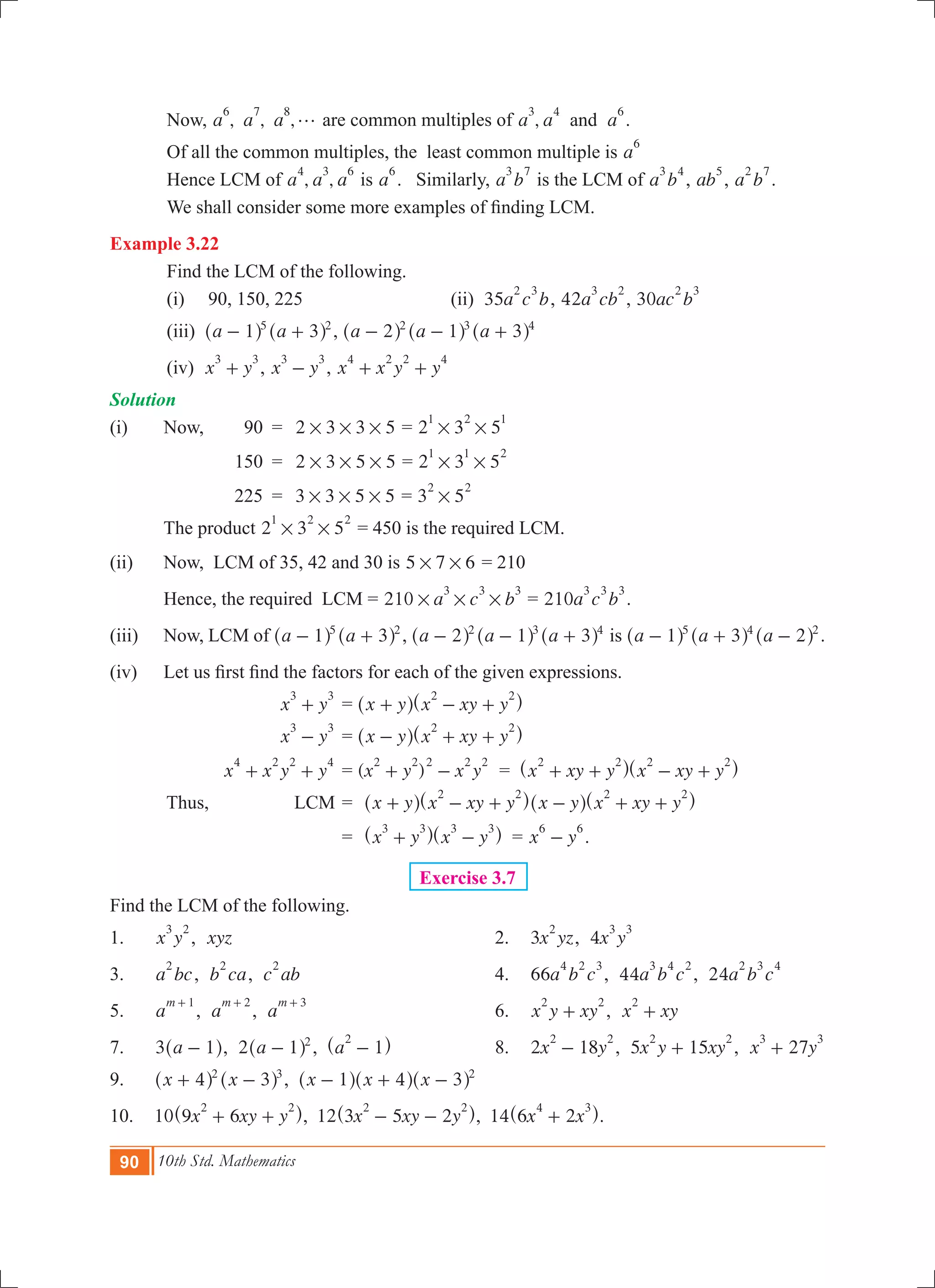 90 10th Std. Mathematics
	 Now, , , ,a a a
6 7 8
g are common multiples of ,a a aand
3 4 6
.
	 Of all the common multiples, the least common multiple is a
6
	 Hence LCM of , ,a a a
4 3 6
is a
6
. Similarly, a b
3 7
is the LCM of a b
3 4
, ab
5
, a b
2 7
.
	 We shall consider some more examples of finding LCM.
Example 3.22
	 Find the LCM of the following.
	 (i) 90, 150, 225			 (ii) 35a c b
2 3
, 42a cb
3 2
, 30ac b
2 3
	 (iii) a a1 35 2
- +^ ^h h , a a a2 1 32 3 4
- - +^ ^ ^h h h
	 (iv) x y
3 3
+ , x y
3 3
- , x x y y
4 2 2 4
+ +
Solution
(i)	 Now,	 90	 =	 2 3 3 5# # # = 2 3 5
1 2 1
# #
		 150	 =	 2 3 5 5# # # = 2 3 5
1 1 2
# #
		 225	 =	 3 3 5 5# # # = 3 5
2 2
# 	
		The product 2 3 5
1 2 2
# # = 450 is the required LCM.
(ii)	 Now, LCM of 35, 42 and 30 is 5 7 6# # = 210
	 Hence, the required LCM = 210 a c b
3 3 3
# # # = 210a c b
3 3 3
.
(iii)	 Now, LCM of a a1 35 2
- +^ ^h h , a a a2 1 32 3 4
- - +^ ^ ^h h h is a a a1 3 25 4 2
- + -^ ^ ^h h h .
(iv) 	 Let us first find the factors for each of the given expressions.
		 x y
3 3
+ 	= x y x xy y
2 2
+ - +^ ^h h
		 x y
3 3
- 	= x y x xy y
2 2
- + +^ ^h h
		 x x y y
4 2 2 4
+ + 	= ( )x y x y
2 2 2 2 2
+ - = x xy y x xy y
2 2 2 2
+ + - +^ ^h h
	 Thus, LCM	=	 x y x xy y
2 2
+ - +^ ^h h x y x xy y
2 2
- + +^ ^h h
			 =	 x y x y
3 3 3 3
+ -^ ^h h = x y
6 6
- .	
Exercise 3.7
Find the LCM of the following.
1. 	 x y
3 2
, xyz	 2.	 3x yz
2
, 4x y
3 3
3.	 a bc
2
, b ca
2
, c ab
2
	 4.	 66a b c
4 2 3
, 44a b c
3 4 2
, 24a b c
2 3 4
5.	 a
m 1+
, a
m 2+
, a
m 3+
	 6.	 x y xy
2 2
+ , x xy
2
+
7.	 a3 1-^ h, 2 a 1 2
-^ h , a 1
2
-^ h	 8.	 2 18x y
2 2
- , 5 15x y xy
2 2
+ , 27x y
3 3
+
9.	 x x4 32 3
+ -^ ^h h , x x x1 4 3 2
- + -^ ^ ^h h h
10.	 10 x xy y9 6
2 2
+ +^ h, 12 x xy y3 5 2
2 2
- -^ h, 14 x x6 2
4 3
+^ h.
 