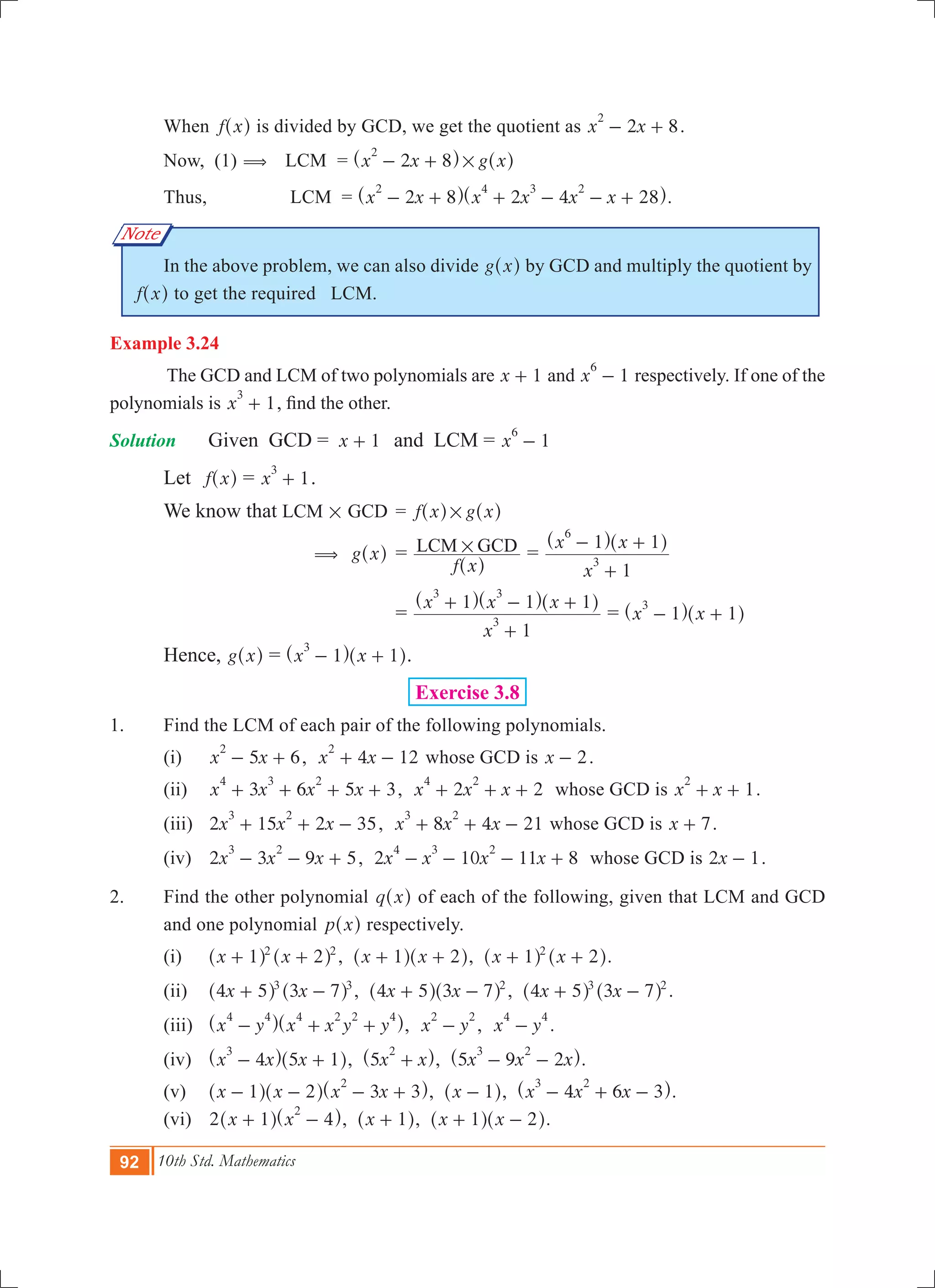 92 10th Std. Mathematics
Note
	 When f x^ h is divided by GCD, we get the quotient as 2 8x x
2
- + .
	 Now, (1) (	 LCM	 = x x g x2 8
2
#- +^ ^h h
	 Thus, 	 LCM = x x x x x x2 8 2 4 28
2 4 3 2
- + + - - +^ ^h h.
	 In the above problem, we can also divide g x^ h by GCD and multiply the quotient by
f x^ h to get the required LCM.
Example 3.24
	 The GCD and LCM of two polynomials are x 1+ and 1x
6
- respectively. If one of the
polynomials is 1x
3
+ , find the other.
Solution	 	 Given GCD =	 x 1+ 	 and LCM = 1x
6
- 	
	 Let f x^ h = 1x
3
+ .
	 We know that 	LCM # GCD	 = f x g x#^ ^h h
		 ( g x^ h	=
f x
LCM GCD#
^ h
=
x
x x
1
1 1
3
6
+
- +^ ^h h
			=
x
x x x
1
1 1 1
3
3 3
+
+ - +^ ^ ^h h h
= x x1 1
3
- +^ ^h h
	 Hence, g x^ h = x x1 1
3
- +^ ^h h.
Exercise 3.8
1.	 Find the LCM of each pair of the following polynomials.
	 (i)	 5 6x x
2
- + , 4 12x x
2
+ - whose GCD is x 2- .
	 (ii) 	 3 6 5 3x x x x
4 3 2
+ + + + , 2 2x x x
4 2
+ + + whose GCD is 1x x
2
+ + .
	 (iii) 	 2 15 2 35x x x
3 2
+ + - , 8 4 21x x x
3 2
+ + - whose GCD is x 7+ .
	 (iv) 	 2 3 9 5x x x
3 2
- - + , 2 10 11 8x x x x
4 3 2
- - - + whose GCD is x2 1- .
2.	 Find the other polynomial q x^ h of each of the following, given that LCM and GCD
and one polynomial p x^ h respectively.
	 (i) 		 x x1 22 2
+ +^ ^h h , x x1 2+ +^ ^h h, x x1 22
+ +^ ^h h.
	 (ii) 		 x x4 5 3 73 3
+ -^ ^h h , x x4 5 3 7 2
+ -^ ^h h , x x4 5 3 73 2
+ -^ ^h h .
	 (iii) 		 x y x x y y
4 4 4 2 2 4
- + +^ ^h h, x y
2 2
- , x y
4 4
- .					
	 (iv) 		 x x x4 5 1
3
- +^ ^h h, x x5
2
+^ h, x x x5 9 2
3 2
- -^ h.
	 (v) 		 x x x x1 2 3 3
2
- - - +^ ^ ^h h h, x 1-^ h, x x x4 6 3
3 2
- + -^ h.
	 (vi) 		 2 x x1 4
2
+ -^ ^h h, x 1+^ h, x x1 2+ -^ ^h h.
 