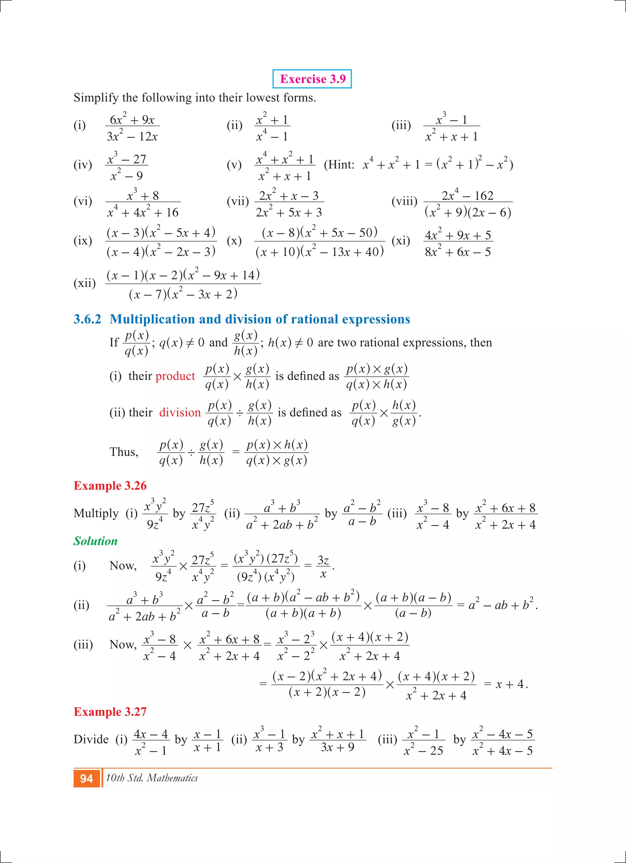 94 10th Std. Mathematics
Exercise 3.9
Simplify the following into their lowest forms.
(i) 	
x x
x x
3 12
6 9
2
2
-
+ 	 (ii)	
x
x
1
1
4
2
-
+ 	 (iii)	
x x
x
1
1
2
3
+ +
-
(iv) 	
x
x
9
27
2
3
-
- 	 (v)	
x x
x x
1
1
2
4 2
+ +
+ + (Hint: 1x x
4 2
+ + = x x1
2 2 2
+ -^ h )
(vi) 	
x x
x
4 16
8
4 2
3
+ +
+ 	 (vii)	
x x
x x
2 5 3
2 3
2
2
+ +
+ - 	 (viii)	
x x
x
9 2 6
2 162
2
4
+ -
-
^ ^h h
(ix) 	
x x x
x x x
4 2 3
3 5 4
2
2
- - -
- - +
^ ^
^ ^
h h
h h
	 (x)	
x x x
x x x
10 13 40
8 5 50
2
2
+ - +
- + -
^ ^
^ ^
h h
h h
	(xi)	
x x
x x
8 6 5
4 9 5
2
2
+ -
+ + 	
(xii) 	
x x x
x x x x
7 3 2
1 2 9 14
2
2
- - +
- - - +
^ ^
^ ^ ^
h h
h h h
3.6.2	 Multiplication and division of rational expressions
	 If
q x
p x
^
^
h
h
; q x 0!^ h and
h x
g x
^
^
h
h
; h x 0!^ h are two rational expressions, then
	 (i) their product
q x
p x
h x
g x
#
^
^
^
^
h
h
h
h
is defined as
q x h x
p x g x
#
#
^ ^
^ ^
h h
h h
	 (ii) their division
q x
p x
h x
g x
'
^
^
^
^
h
h
h
h
is defined as
q x
p x
g x
h x
#
^
^
^
^
h
h
h
h
.
	 Thus,	
q x
p x
h x
g x
'
^
^
^
^
h
h
h
h
=
q x g x
p x h x
#
#
^ ^
^ ^
h h
h h
Example 3.26
Multiply (i)
z
x y
9
4
3 2
by
x y
z27
4 2
5
(ii)
a ab b
a b
2
2 2
3 3
+ +
+ by
a b
a b
2 2
-
- (iii)
x
x
4
8
2
3
-
- by
x x
x x
2 4
6 8
2
2
+ +
+ +
Solution
(i) 	 Now, 	
z
x y
x y
z
9
27
4
3 2
4 2
5
# =
(9 ) ( )
( ) (27 )
z x y
x y z
4 4 2
3 2 5
=
x
z3 .
(ii)
a ab b
a b
2
2 2
3 3
+ +
+ #
a b
a b
2 2
-
- =
( )a b a b
a b a ab b
a b
a b a b
2 2
#
+ +
+ - +
-
+ -
^ ^
^ ^ ^ ^
h h
h h h h
= a ab b
2 2
- + .
(iii)	 Now, 	
x
x
4
8
2
3
-
- #
x x
x x
2 4
6 8
2
2
+ +
+ + 	=
x
x
x x
x x
2
2
2 4
4 2
2 2
3 3
2#
-
-
+ +
+ +^ ^h h
				 =
x x
x x x
x x
x x
2 2
2 2 4
2 4
4 2
2
2#
+ -
- + +
+ +
+ +
^ ^
^ ^ ^ ^
h h
h h h h
= x 4+ .
Example 3.27
Divide (i)
x
x
1
4 4
2
-
- by
x
x
1
1
+
- (ii)
x
x
3
1
3
+
- by
x
x x
3 9
1
2
+
+ + 	 (iii)
x
x
25
1
2
2
-
- by
x x
x x
4 5
4 5
2
2
+ -
- -
 
