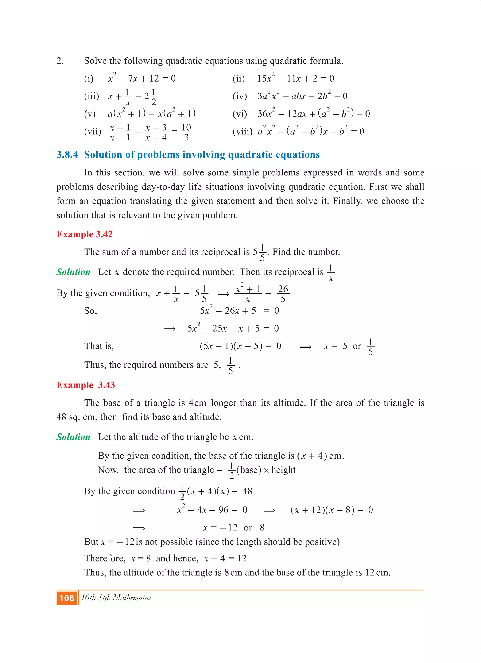 106 10th Std. Mathematics
2.	 Solve the following quadratic equations using quadratic formula.
	 (i) 	 7 12x x
2
- + = 0	 (ii)	 15 11 2x x
2
- + = 0		
	 (iii) 	 x
x
1+ = 2
2
1 	 (iv)	 3 2a x abx b
2 2 2
- - = 0		
	 (v) 	 a x 1
2
+^ h = x a 1
2
+^ h 	 (vi)	 36 12x ax a b
2 2 2
- + -^ h = 0	
	 (vii) 	
x
x
x
x
1
1
4
3
+
- +
-
- =
3
10 	 (viii)	 a x a b x b
2 2 2 2 2
+ - -^ h = 0
3.8.4	 Solution of problems involving quadratic equations
	 In this section, we will solve some simple problems expressed in words and some
problems describing day-to-day life situations involving quadratic equation. First we shall
form an equation translating the given statement and then solve it. Finally, we choose the
solution that is relevant to the given problem.
Example 3.42
	 The sum of a number and its reciprocal is 5
5
1 . Find the number.
Solution	 Let x denote the required number. Then its reciprocal is
x
1
By the given condition, x
x
1+ 	= 5
5
1 (
x
x 1
2
+ =
5
26
	 So,			 5 26 5x x
2
- + 	 = 0
		 ( 	5 25 5x x x
2
- - + = 0
	 That is,		 x x5 1 5- -^ ^h h = 0 ( x = 5 or
5
1
	 Thus, the required numbers are 5,
5
1 .
Example 3.43
	 The base of a triangle is 4cm longer than its altitude. If the area of the triangle is
48 sq. cm, then find its base and altitude.
Solution	 Let the altitude of the triangle be x cm.
	 By the given condition, the base of the triangle is (x 4+ ) cm.
	 Now, the area of the triangle =
2
1 base height#^ h
	 By the given condition 	 x x
2
1 4+^ ^h h	= 48
		 (	 4 96x x
2
+ - 	= 0 (	 x x12 8+ -^ ^h h = 0
		 ( x = 12- or 8
	 But x = 	 12- is not possible (since the length should be positive)
	 Therefore, x = 8 and hence, 	x 4+ = 12.
	 Thus, the altitude of the triangle is 8cm and the base of the triangle is 12 cm.
 