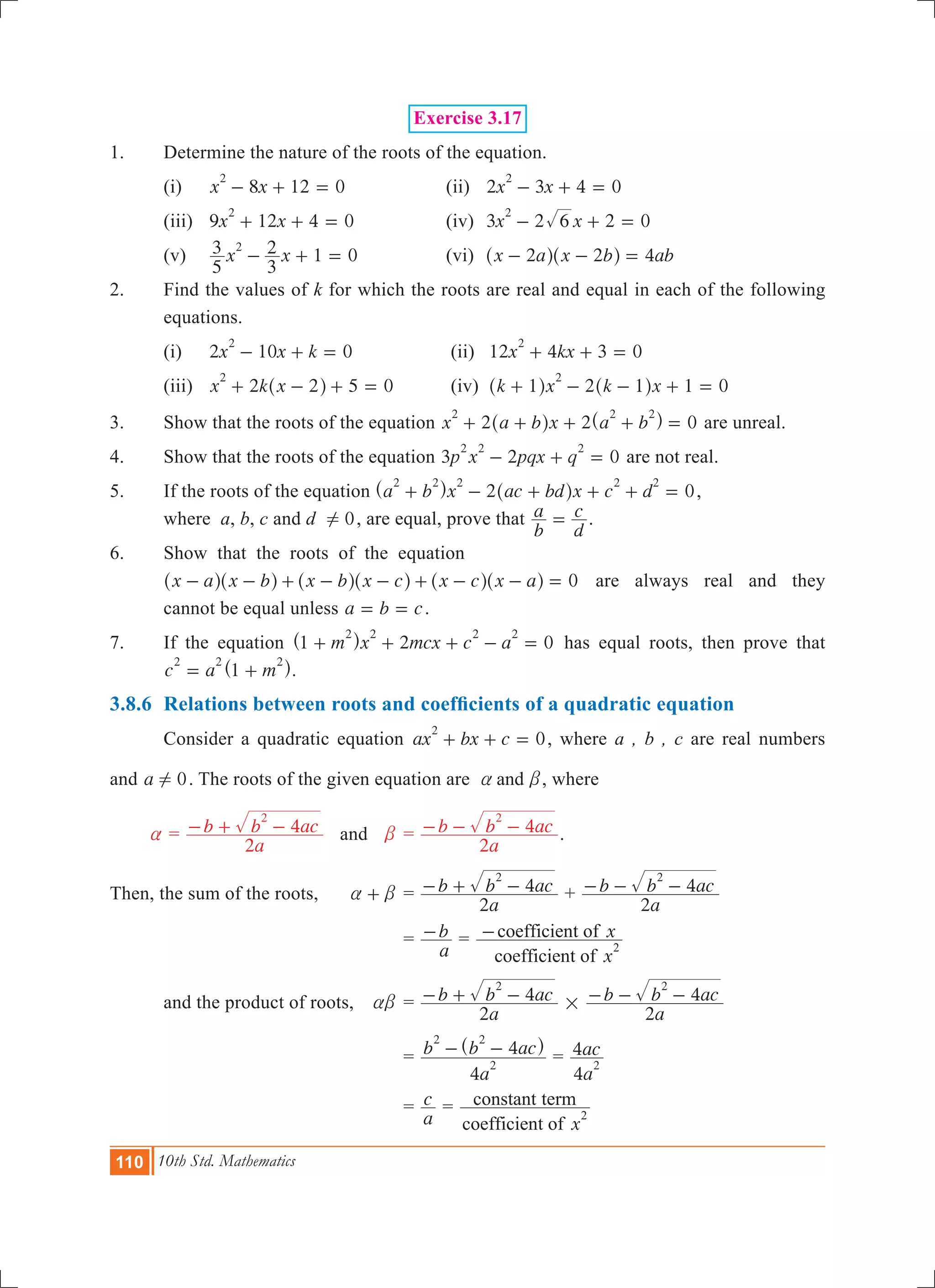 110 10th Std. Mathematics
Exercise 3.17
1.	 Determine the nature of the roots of the equation.
	 (i)	 8 12 0x x
2
- + = 	 (ii)	 2 3 4 0x x
2
- + = 		
	 (iii) 	 9 12 4 0x x
2
+ + = 	 (iv)	 3 2 2 0x x6
2
- + = 	
	 (v)	 1 0x x
5
3
3
22
- + = 	 (vi)	 x a x b ab2 2 4- - =^ ^h h
2.	 Find the values of k for which the roots are real and equal in each of the following
equations.
	 (i)	 2 10 0x x k
2
- + = 		 (ii) 12 4 3 0x kx
2
+ + = 	
	 (iii)	 5 0x k x2 2
2
+ - + =^ h 	 (iv) 2 1 0k x k x1 1
2
+ - - + =^ ^h h
3.	 Show that the roots of the equation 2 2 0x a b x a b
2 2 2
+ + + + =^ ^h h are unreal.
4.	 Show that the roots of the equation 3 2 0p x pqx q
2 2 2
- + = are not real.
5.	 If the roots of the equation 2 0a b x ac bd x c d
2 2 2 2 2
+ - + + + =^ ^h h ,
where a, b, c and d 0! , are equal, prove that
b
a
d
c= .
6.	 Show that the roots of the equation
	 x a x b x b x c x c x a 0- - + - - + - - =^ ^ ^ ^ ^ ^h h h h h h are always real and they
cannot be equal unless a b c= = .
7.	 If the equation 2 0m x mcx c a1
2 2 2 2
+ + + - =^ h has equal roots, then prove that
c a m1
2 2 2
= +^ h.
3.8.6	 Relations between roots and coefficients of a quadratic equation
	 Consider a quadratic equation 0ax bx c
2
+ + = , where a , b , c are real numbers
and a 0! . The roots of the given equation are anda b, where
a =
a
b b ac
2
4
2
- + - and	 b	=
a
b b ac
2
4
2
- - - .
Then, the sum of the roots,	 a b+ 	=
a
b b ac
2
4
2
- + - +
a
b b ac
2
4
2
- - -
		 		=
a
b- =
x
x
coefficient of
coefficient of
2
-
	 and the product of roots,	 ab	=
a
b b ac
2
4
2
- + - #
a
b b ac
2
4
2
- - -
				=
a
b b ac
4
4
2
2 2
- -^ h
=
a
ac
4
4
2
				=
a
c =
xcoefficient of
constant term
2
 