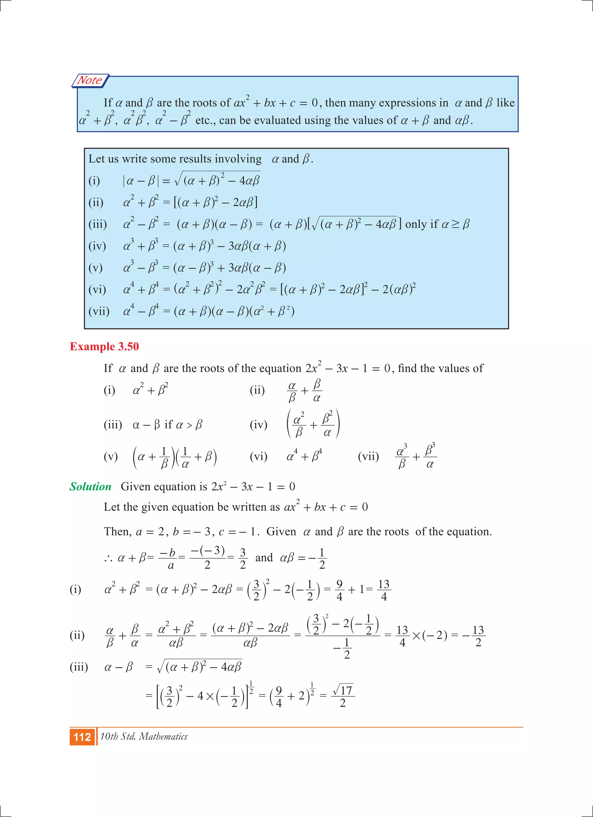 112 10th Std. Mathematics
Note
	 If anda b are the roots of 0ax bx c
2
+ + = , then many expressions in anda b like
, ,
2 2 2 2 2 2
a b a b a b+ - etc., can be evaluated using the values of a b+ and ab.
Let us write some results involving anda b.
(i)	 ( ) 4
2
a b a b ab- = + -
(ii)	
2 2
a b+ 	= 22
a b ab+ -^ h6 @
(iii)	
2 2
a b- 	= a b a b+ -^ ^h h = 42
a b a b ab+ + -^ ^h h6 @ only if $a b
(iv)	
3 3
a b+ 	= 33
a b ab a b+ - +^ ^h h		
(v)	
3 3
a b- 	= 33
a b ab a b- + -^ ^h h
(vi)	
4 4
a b+ 	= 2
2 2 2 2 2
a b a b+ -^ h = 222 2 2
a b ab ab+ - -^ ^h h6 @
(vii)	
4 4
a b- 	= 2 2
a b a b a b+ - +^ ^ ^h h h
Example 3.50
	 If a and b are the roots of the equation 2 3 1 0x x
2
- - = , find the values of
	 (i) 	
2 2
a b+ 		 (ii) 	
b
a
a
b
+
	 (iii)	 a b- if >a b		 (iv)	
2 2
b
a
a
b
+e o
	 (v)	 1 1a
b a
b+ +c `m j	 (vi)	
4 4
a b+ 	 (vii)	
3 3
b
a
a
b
+
Solution	 Given equation is x x2 3 1 02
- - =
	 Let the given equation be written as 0ax bx c
2
+ + =
	 Then, a 2= , b 3=- , c 1=- . Given a and b are the roots of the equation.
	 ` a b+ =
a
b- 	=
2
3- -^ h
=
2
3 and
2
1ab =-
(i) 		
2 2
a b+ 	= 22
a b ab+ -^ h = 2
2
3
2
12
- -` `j j =
4
9 1+ =
4
13
(ii)	
b
a
a
b
+ 	=
2 2
ab
a b+ =
22
ab
a b ab+ -^ h
=
2
1
2
3 2
2
12
-
- -` `j j
=
4
13 2# -^ h =
2
13-
(iii)	 a b- 		 = 42
a b ab+ -^ h
				=
2
3 4
2
12 2
1
#- -` `j j; E =
4
9 2 2
1
+` j =
2
17
 