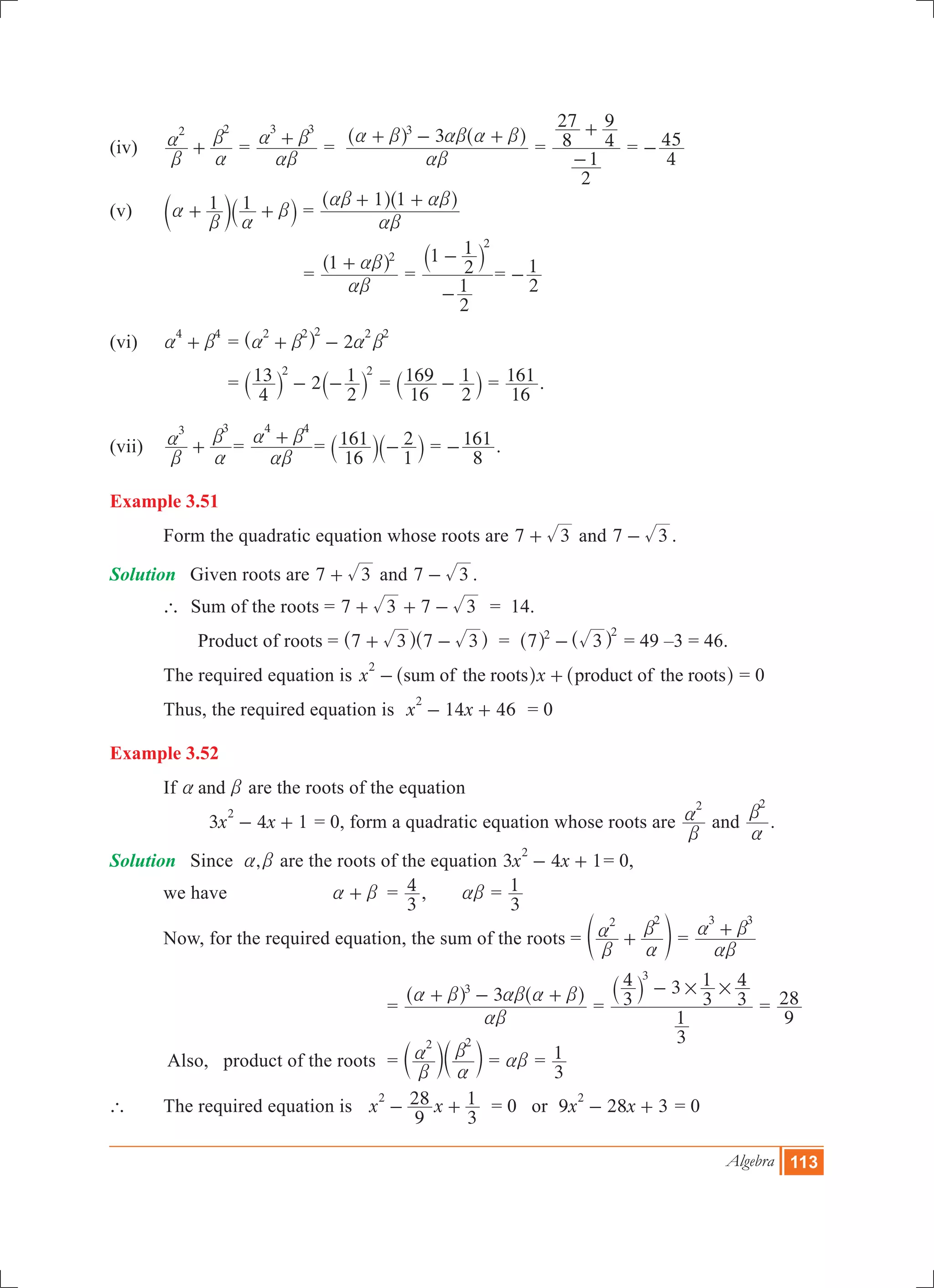 Algebra 113
(iv)	
2 2
b
a
a
b
+ 	=
3 3
ab
a b+ =
33
ab
a b ab a b+ - +^ ^h h
=
2
1
8
27
4
9
-
+
=
4
45-
(v)	 1 1a
b a
b+ +c `m j =
1 1
ab
ab ab+ +^ ^h h
			 =
1 2
ab
ab+^ h
=
2
1
1
2
1 2
-
-` j
=
2
1-
(vi)	
4 4
a b+ 	= 2
2 2 2 2 2
a b a b+ -^ h
		 = 2
4
13
2
12 2
- -` `j j =
16
169
2
1-` j =
16
161 .
(vii)	
3 3
b
a
a
b
+ 	=
4 4
ab
a b+ =
16
161
1
2-` `j j =
8
161- .
Example 3.51
	 Form the quadratic equation whose roots are 7 3+ and 7 3- .
Solution	 Given roots are 7 3+ and 7 3- .
	 ` Sum of the roots = 7 3 7 3+ + - = 14.
	 Product of roots	= 7 3 7 3+ -^ ^h h = 7 32 2
-^ ^h h = 49 –3 = 46.
	 The required equation is x xsum of the roots product of the roots
2
- +^ ^h h = 0
	 Thus, the required equation is 14 46x x
2
- + = 0
Example 3.52
	 If anda b are the roots of the equation
		 3 4 1x x
2
- + = 0, form a quadratic equation whose roots are
2
b
a and
2
a
b
.
Solution	 Since ,a b are the roots of the equation 3 4 1x x
2
- + = 0,
	 we have 	 a b+ 	 =
3
4 , ab =
3
1
	 Now, for the required equation, the sum of the roots =
2 2
b
a
a
b
+e o =
3 3
ab
a b+
	 		 	=
33
ab
a b ab a b+ - +^ ^h h
=
3
1
3
4 3
3
1
3
43
# #-` j
=
9
28
	 Also, product of the roots		 =
2 2
b
a
a
bc cm m = ab =
3
1
` 	 The required equation is 	x x
9
28
3
12
- + = 0 or 9 28 3x x
2
- + = 0
 