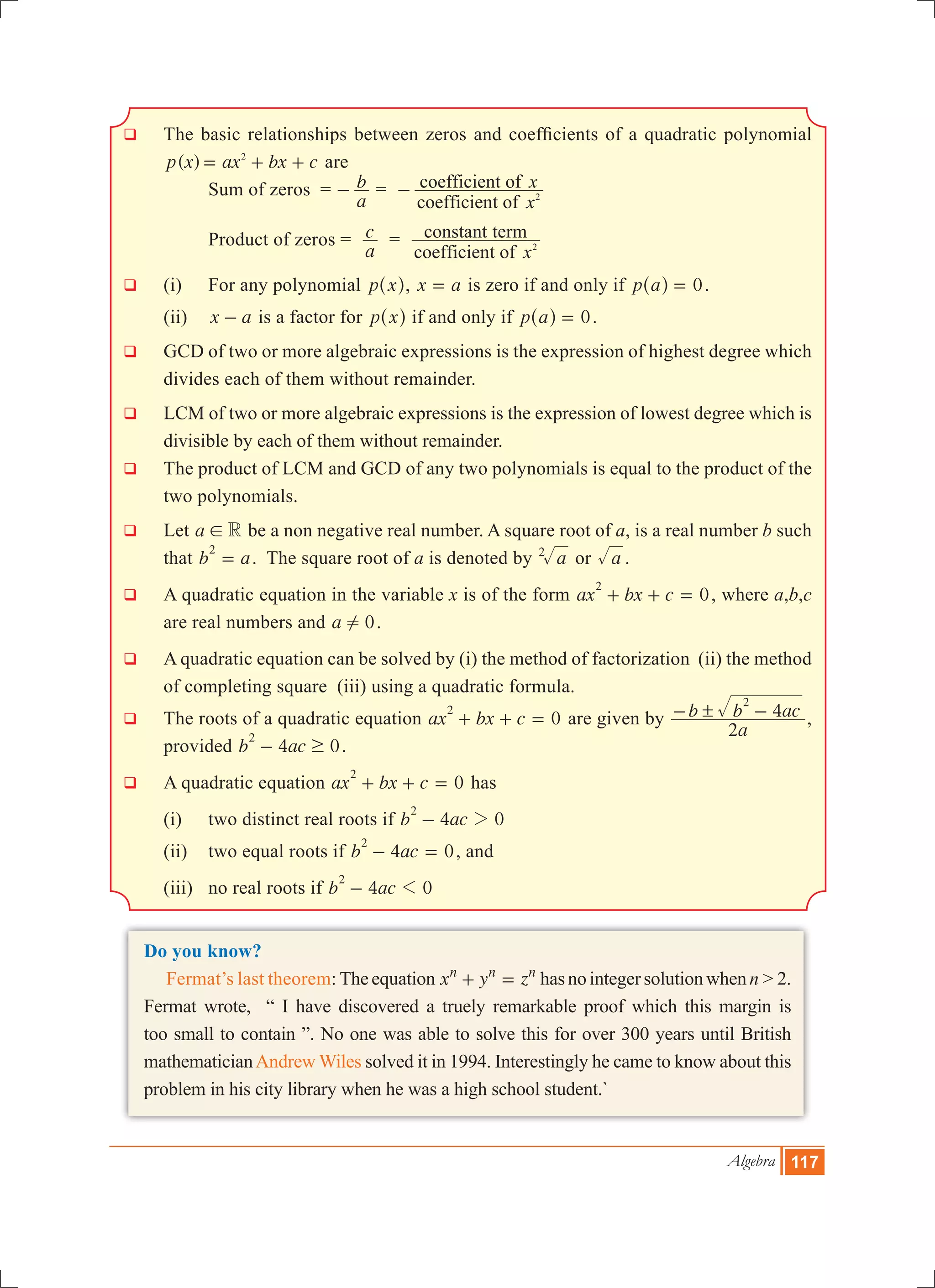 Algebra 117
q 	The basic relationships between zeros and coefficients of a quadratic polynomial
( )p x ax bx c2
= + + are
			Sum of zeros =
a
b- =
coefficient of
coefficient of
x
x
2-
		 Product of zeros =
a
c =
coefficient of
constant term
x2
q	 (i) 	 For any polynomial p x^ h, x a= is zero if and only if p a 0=^ h .
	 (ii) 	 x a- is a factor for p x^ h if and only if p a 0=^ h .
q 	GCD of two or more algebraic expressions is the expression of highest degree which
divides each of them without remainder.
q 	LCM of two or more algebraic expressions is the expression of lowest degree which is
divisible by each of them without remainder.
q 	The product of LCM and GCD of any two polynomials is equal to the product of the
two polynomials.
q	 Let a R! be a non negative real number. A square root of a, is a real number b such
that b a
2
= . The square root of a is denoted by a2
or a .
q	 A quadratic equation in the variable x is of the form ax bx c 0
2
+ + = , where a,b,c
are real numbers and a 0! .
q	 A quadratic equation can be solved by (i) the method of factorization (ii) the method
of completing square (iii) using a quadratic formula.
q	 The roots of a quadratic equation ax bx c 0
2
+ + = are given by
a
b b ac
2
4
2
!- - ,
provided b ac4 0
2
$- .
q	 A quadratic equation ax bx c 0
2
+ + = has
	 (i) 	two distinct real roots if b ac4 0
2
2-
	 (ii)	 two equal roots if b ac4 0
2
- = , and
	 (iii)	 no real roots if b ac4 0
2
1-
Do you know?
Fermat’s last theorem: Theequation x y zn n n
+ = hasnointegersolutionwhenn>2.
Fermat wrote, “ I have discovered a truely remarkable proof which this margin is
too small to contain ”. No one was able to solve this for over 300 years until British
mathematicianAndrew Wiles solved it in 1994. Interestingly he came to know about this
problem in his city library when he was a high school student.`
 