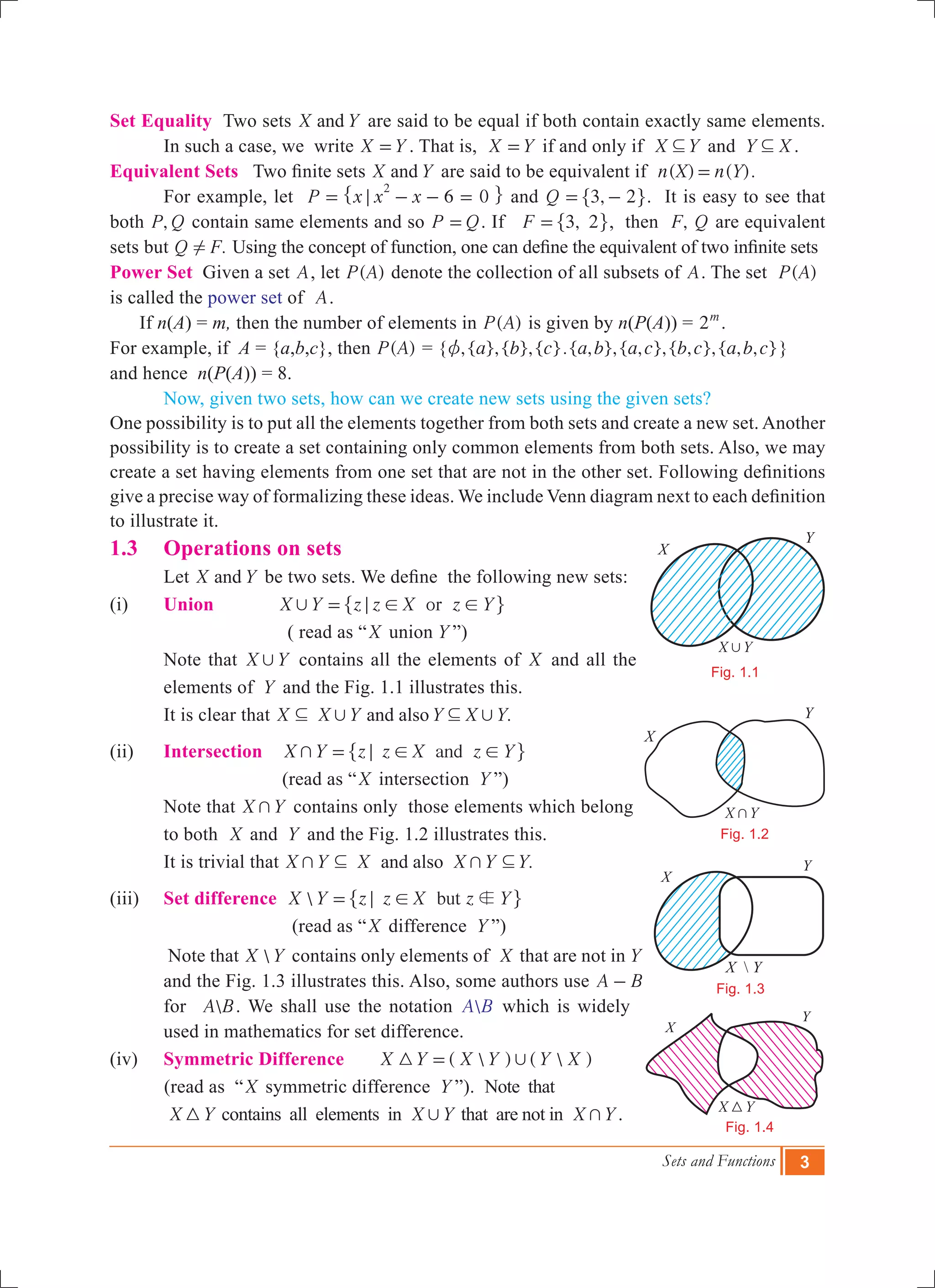 Sets and Functions 3
Set Equality Two sets X Yand are said to be equal if both contain exactly same elements.
	 In such a case, we write X Y= . That is, X Y= if and only if X Y3 and Y X3 .
Equivalent Sets Two finite sets X Yand are said to be equivalent if ( ) ( ).n X n Y=
	 For example, let P x x x 6 0
2
;= - - =" , and ,Q 3 2= -" ,. It is easy to see that
both ,P Q contain same elements and so P Q= . If ,F 3 2=" ,, then ,F Q are equivalent
sets but .Q F! Using the concept of function, one can define the equivalent of two infinite sets
Power Set Given a set A, let ( )P A denote the collection of all subsets of A. The set ( )P A
is called the power set of A.
If n(A) = m, then the number of elements in ( )P A is given by n(P(A)) = 2m
.
For example, if A = {a,b,c}, then ( )P A = { ,{ },{ },{ }.{ , },{ , },{ , },{ , , }a b c a b a c b c a b cz }
and hence n(P(A)) = 8.
	 Now, given two sets, how can we create new sets using the given sets?
One possibility is to put all the elements together from both sets and create a new set. Another
possibility is to create a set containing only common elements from both sets. Also, we may
create a set having elements from one set that are not in the other set. Following definitions
give a precise way of formalizing these ideas. We include Venn diagram next to each definition
to illustrate it.
1.3 	 Operations on sets
	 Let X Yand be two sets. We define the following new sets:
(i) 	 Union orX Y z z X z Y, ; ! !=" ,
		 ( read as “X union Y ”)
Note that X Y, contains all the elements of X and all the
elements of Y and the Fig. 1.1 illustrates this.
It is clear that .X X Y Y X Yand also, ,3 3
(ii) 	 Intersection andX Y z z X z Y+ ; ! !=" ,
(read as “X intersection Y ”)
Note that X Y+ contains only those elements which belong
to both X and Y and the Fig. 1.2 illustrates this.
It is trivial that .X Y X X Y Yand also+ +3 3
(iii) 	 Set difference  butX Y z z X z Yb; !=" ,
(read as “X difference Y ”)
Note that X Y contains only elements of X that are not in Y
and the Fig. 1.3 illustrates this. Also, some authors use A B-
for A B. We shall use the notation A B which is widely
used in mathematics for set difference.
(iv)	 Symmetric Difference (  ) (  )X Y X Y Y X3 ,=
(read as “X symmetric difference Y ”). Note that
	 X Y3 contains all elements in X Y, that are not in X Y+ .
X
Y
X Y,
Fig. 1.1
X
Y
X Y+
Fig. 1.2
X  Y
X
Y
Fig. 1.3
X Y3
X
Y
Fig. 1.4
 