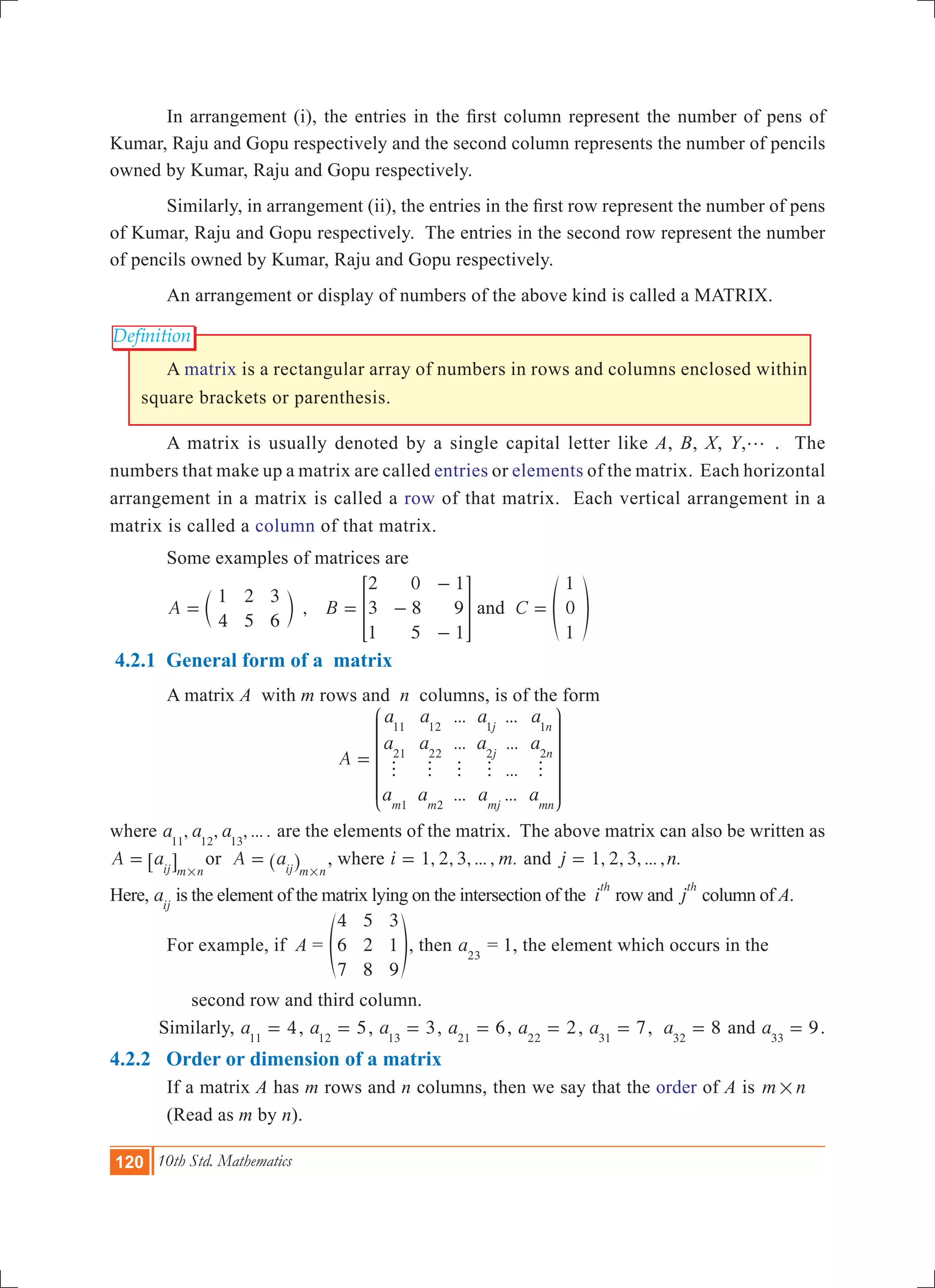 120 10th Std. Mathematics
Definition
	 In arrangement (i), the entries in the first column represent the number of pens of
Kumar, Raju and Gopu respectively and the second column represents the number of pencils
owned by Kumar, Raju and Gopu respectively.
	 Similarly, in arrangement (ii), the entries in the first row represent the number of pens
of Kumar, Raju and Gopu respectively. The entries in the second row represent the number
of pencils owned by Kumar, Raju and Gopu respectively.
	 An arrangement or display of numbers of the above kind is called a MATRIX.
	 A matrix is a rectangular array of numbers in rows and columns enclosed within
square brackets or parenthesis.
	 A matrix is usually denoted by a single capital letter like A, B, X, Y,g . The
numbers that make up a matrix are called entries or elements of the matrix. Each horizontal
arrangement in a matrix is called a row of that matrix. Each vertical arrangement in a
matrix is called a column of that matrix.
	 Some examples of matrices are
	 ,A
1
4
2
5
3
6
= c m B
2
3
1
0
8
5
1
9
1
= -
-
-
> H and C
1
0
1
= f p
4.2.1 General form of a matrix
	 A matrix A with m rows and n columns, is of the form
				
...
...
...
...
...
...
...
A
a
a
a
a
a
a
a
a
a
a
a
am m
j
j
mj
n
n
mn
11
21
1
12
22
2
1
2
1
2
h h h h h
=
J
L
K
K
K
K
K
N
P
O
O
O
O
O
where , , , ... .a a a11 12 13
are the elements of the matrix. The above matrix can also be written as
A aij m n
=
#
6 @ or A aij m n
=
#
^ h , where 1, 2, 3, ... , .i m= and 1, 2, 3, ... , .j n=
Here, aij
is the element of the matrix lying on the intersection of the i
th
row and j
th
column of A.
	 For example, if A =
4
6
7
5
2
8
3
1
9
f p, then a23
= 1, the element which occurs in the
	 second row and third column.
Similarly, 4a11
= , 5a12
= , 3a13
= , 6a21
= , 2a22
= , 7a31
= , 8a32
= and 9a33
= .
4.2.2 Order or dimension of a matrix
	 If a matrix A has m rows and n columns, then we say that the order of A is m n#
	 (Read as m by n).
 