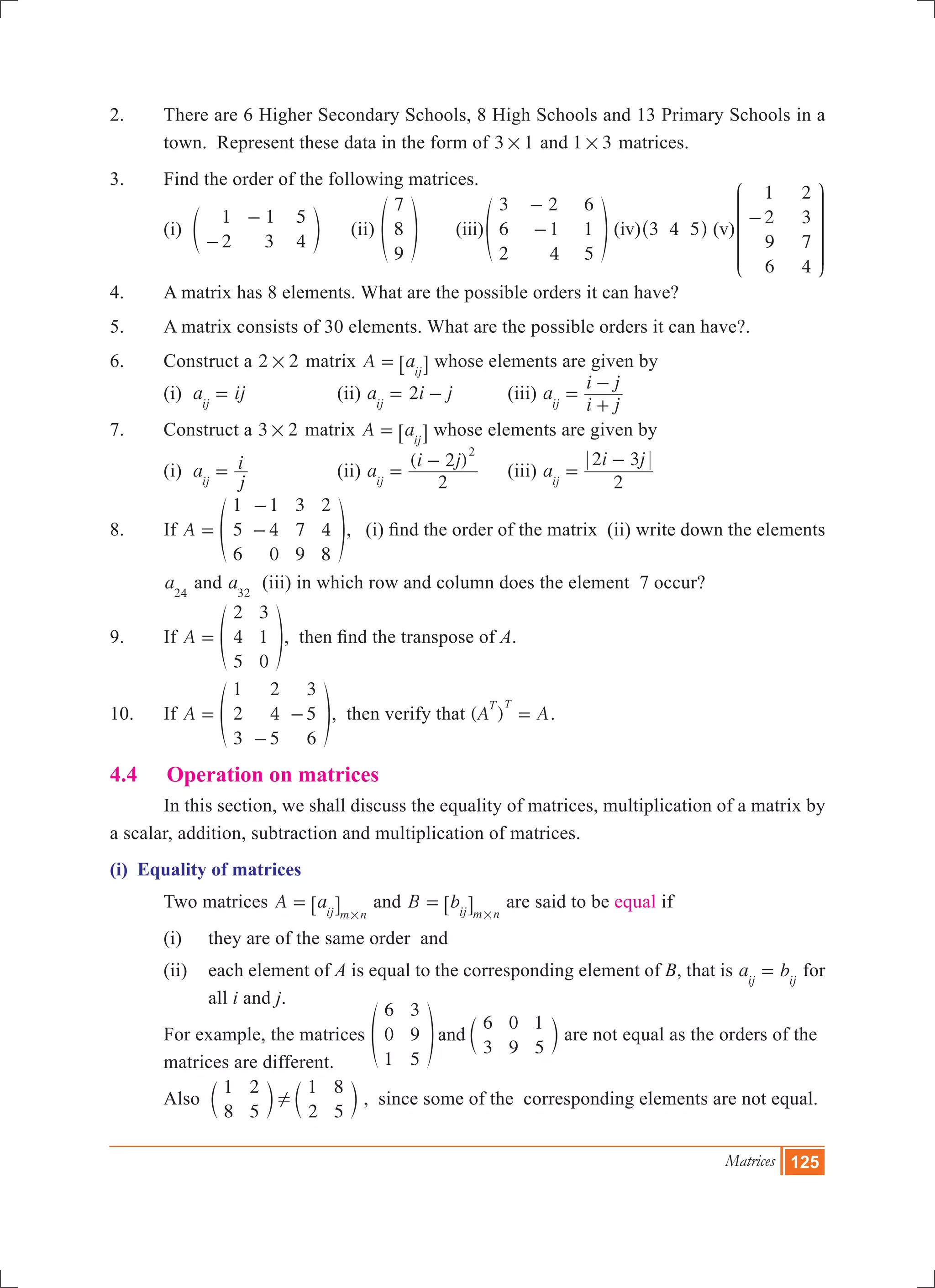 Matrices 125
2.	 There are 6 Higher Secondary Schools, 8 High Schools and 13 Primary Schools in a
town. Represent these data in the form of 3 1# and 1 3# matrices.
3.	 Find the order of the following matrices.
	 (i)
1
2
1
3
5
4-
-
e o (ii)
7
8
9
f p	 (iii)
3
6
2
2
1
4
6
1
5
-
-f p (iv) 3 4 5^ h (v)
1
2
9
6
2
3
7
4
-
J
L
K
K
K
KK
N
P
O
O
O
OO
4.	 A matrix has 8 elements. What are the possible orders it can have?
5.	 A matrix consists of 30 elements. What are the possible orders it can have?.
6.	 Construct a 2 2# matrix A aij
= 6 @ whose elements are given by
	 (i) a ijij
= 		 (ii) 2a i jij
= - 	 (iii) a
i j
i j
ij
=
+
-
7.	 Construct a 3 2# matrix A aij
= 6 @ whose elements are given by
	 (i) a
j
i
ij
= 		 (ii)
( )
a
i j
2
2
ij
2
=
-
	 (iii) a
i j
2
2 3
ij
=
-
8.	 If A
1
5
6
1
4
0
3
7
9
2
4
8
=
-
-f p, (i) find the order of the matrix (ii) write down the elements
a24
and a32
(iii) in which row and column does the element 7 occur?
9.	 If A
2
4
5
3
1
0
= f p, then find the transpose of A.
10.	 If A
1
2
3
2
4
5
3
5
6
=
-
-f p, then verify that ( )A A
T T
= .
4.4	 Operation on matrices
	 In this section, we shall discuss the equality of matrices, multiplication of a matrix by
a scalar, addition, subtraction and multiplication of matrices.
(i) Equality of matrices
	 Two matrices A aij m n
=
#
6 @ and B bij m n
=
#
6 @ are said to be equal if
	 (i) 	 they are of the same order and
	 (ii) 	 each element of A is equal to the corresponding element of B, that is a bij ij
= for
all i and j.
	 For example, the matrices
6
0
1
3
9
5
6
3
0
9
1
5
andf cp m are not equal as the orders of the 	
	 matrices are different.
	 Also
1
8
2
5
1
2
8
5
!c cm m , since some of the corresponding elements are not equal.
 