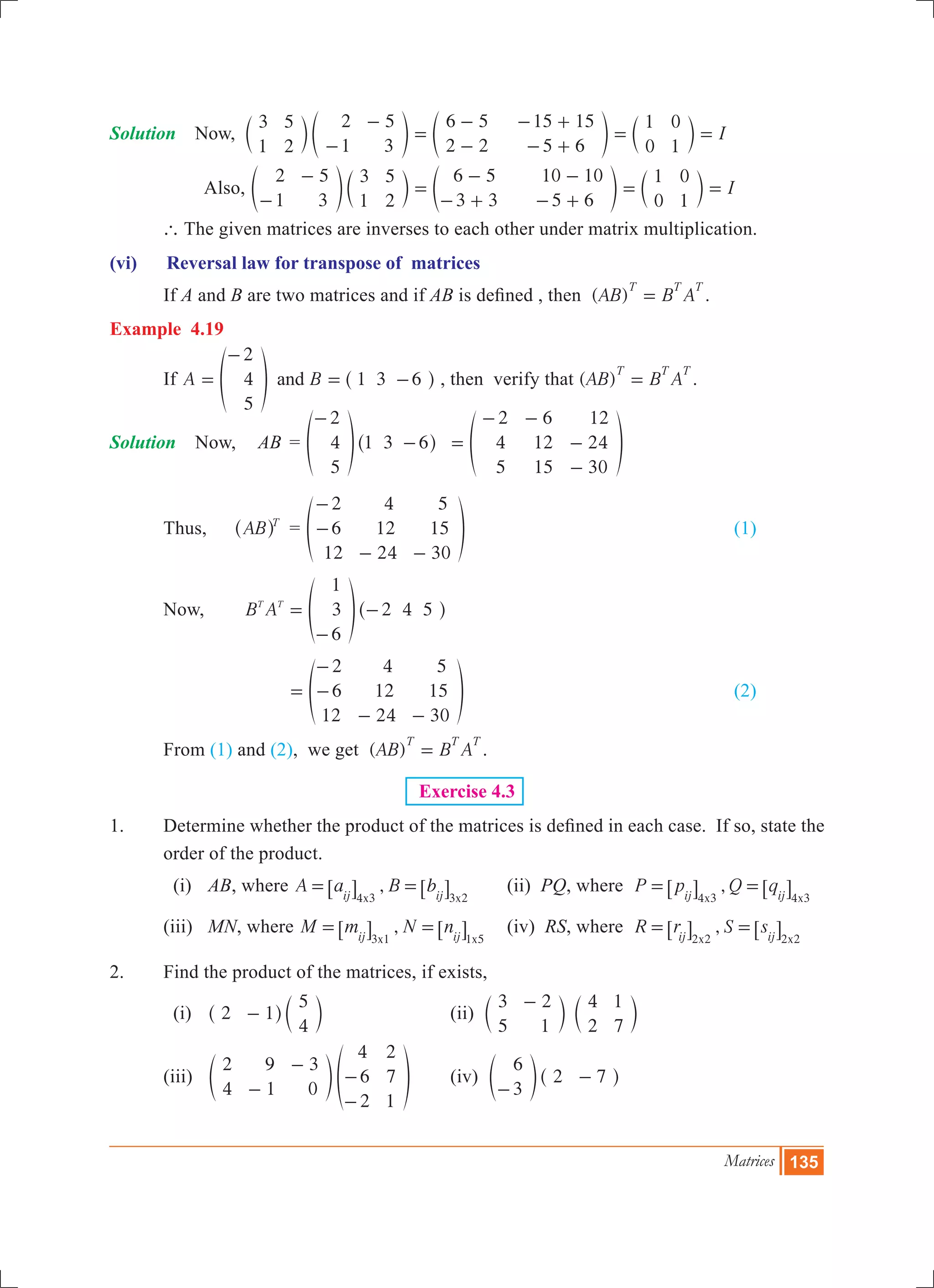 Matrices 135
Solution	 Now, I
3
1
5
2
2
1
5
3
6 5
2 2
15 15
5 6
1
0
0
1-
-
=
-
-
- +
- +
= =c e e cm o o m
Also, I
2
1
5
3
3
1
5
2
6 5
3 3
10 10
5 6
1
0
0
1-
-
=
-
- +
-
- +
= =e c e co m o m
	 ` The given matrices are inverses to each other under matrix multiplication.
(vi)	 Reversal law for transpose of matrices
	 If A and B are two matrices and if AB is defined , then ( )AB B A
T T T
= .
Example 4.19
	 If A B
2
4
5
1 3 6and=
-
= -f ^p h , then verify that ( )AB B A
T T T
= .
Solution	 Now, 	 AB	 =
2
4
5
1 3 6
-
-f ^p h 	
2
4
5
6
12
15
12
24
30
=
- -
-
-
f p
	 Thus,	 AB T
^ h 	 =
2
6
12
4
12
24
5
15
30
-
-
- -
f p 					 (1)	
	 Now, B A
1
3
6
2 4 5T T
=
-
-f ^p h
		 		
2
6
12
4
12
24
5
15
30
=
-
-
- -
f p 					 (2)
	 From (1) and (2), we get ( )AB B A
T T T
= .
Exercise 4.3
1.	 Determine whether the product of the matrices is defined in each case. If so, state the
order of the product.
	 (i)	 AB, where ,A a B b
x xij ij4 3 3 2
= =6 6@ @ 	 (ii) PQ, where ,P p Q q
x xij ij4 3 4 3
= =6 6@ @
	 (iii)	 MN, where ,M m N n
x xij ij3 1 1 5
= =6 6@ @ 	 (iv) RS, where ,R r S s
x xij ij2 2 2 2
= =6 6@ @
2.	 Find the product of the matrices, if exists,
	 (i)	 2 1
5
4
-^ ch m			 (ii)
3
5
2
1
4
2
1
7
-
c cm m
	 (iii)	
2
4
9
1
3
0
4
6
2
2
7
1
-
-
-
-
e fo p	 (iv)
6
3
2 7
-
-e ^o h
 