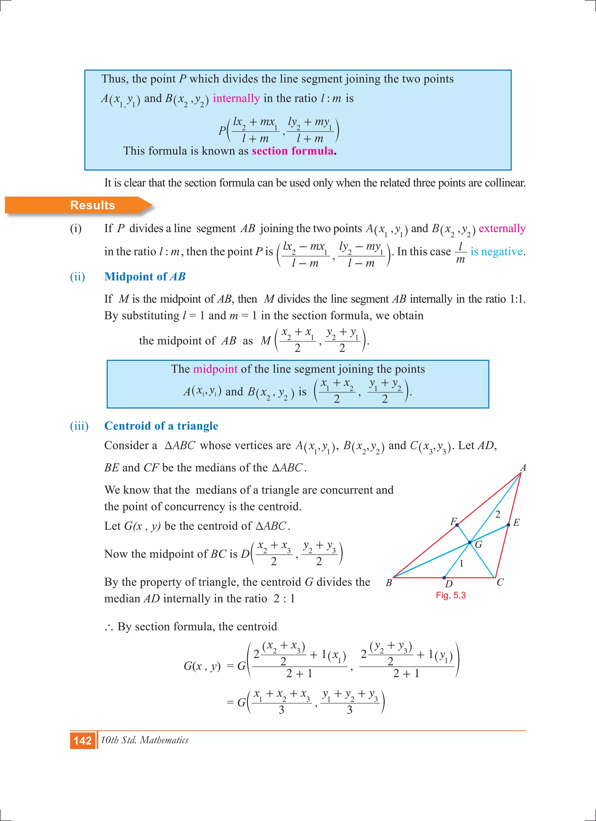 142 10th Std. Mathematics
Thus, the point P which divides the line segment joining the two points
A x y,1 1^ h and B ,x y2 2^ h internally in the ratio :l m is
	 This formula is known as section formula.
	 It is clear that the section formula can be used only when the related three points are collinear.
Results
(i) 	 If P divides a line segment AB joining the two points ,A x y1 1^ h and ,B x y2 2^ h externally
in the ratio :l m, then the point P is ,
l m
lx mx
l m
ly my2 1 2 1
-
-
-
-
c m. In this case
m
l is negative.
(ii) 	 Midpoint of AB
	 If M is the midpoint of AB, then M divides the line segment AB internally in the ratio 1:1.
	 By substituting l = 1 and m = 1 in the section formula, we obtain
		 the midpoint of AB as ,M
x x y y
2 2
2 1 2 1
+ +
c m.
The midpoint of the line segment joining the points
A ,x y1 1^ h and ,B x y2 2^ h is ,
x x y y
2 2
1 2 1 2
+ +
c m.
(iii) 	 Centroid of a triangle
	 Consider a ABCT whose vertices are ,A x y1 1^ h, ,B x y2 2^ h and ,C x y3 3^ h. Let AD,
	 BE and CF be the medians of the ABCT .
We know that the medians of a triangle are concurrent and
the point of concurrency is the centroid.
	 Let G(x , y) be the centroid of ABCT .
	 Now the midpoint of BC is D ,
x x y y
2 2
2 3 2 3
+ +
c m
	 By the property of triangle, the centroid G divides the 	
	 median AD internally in the ratio 2 : 1
	 ` By section formula, the centroid
			 G(x , y)	 = G ,
x x
x
y y
y
2 1
2
2
1
2 1
2
2
12 3
1
2 3
1
+
+
+
+
+
+
^
^
^
^f
h
h
h
h p
				 = G ,
x x x y y y
3 3
1 2 3 1 2 3
+ + + +
c m
Fig. 5.3
B
A
F
1
2
D C
E
G
,P
l m
lx mx
l m
ly my2 1 2 1
+
+
+
+
c m
 