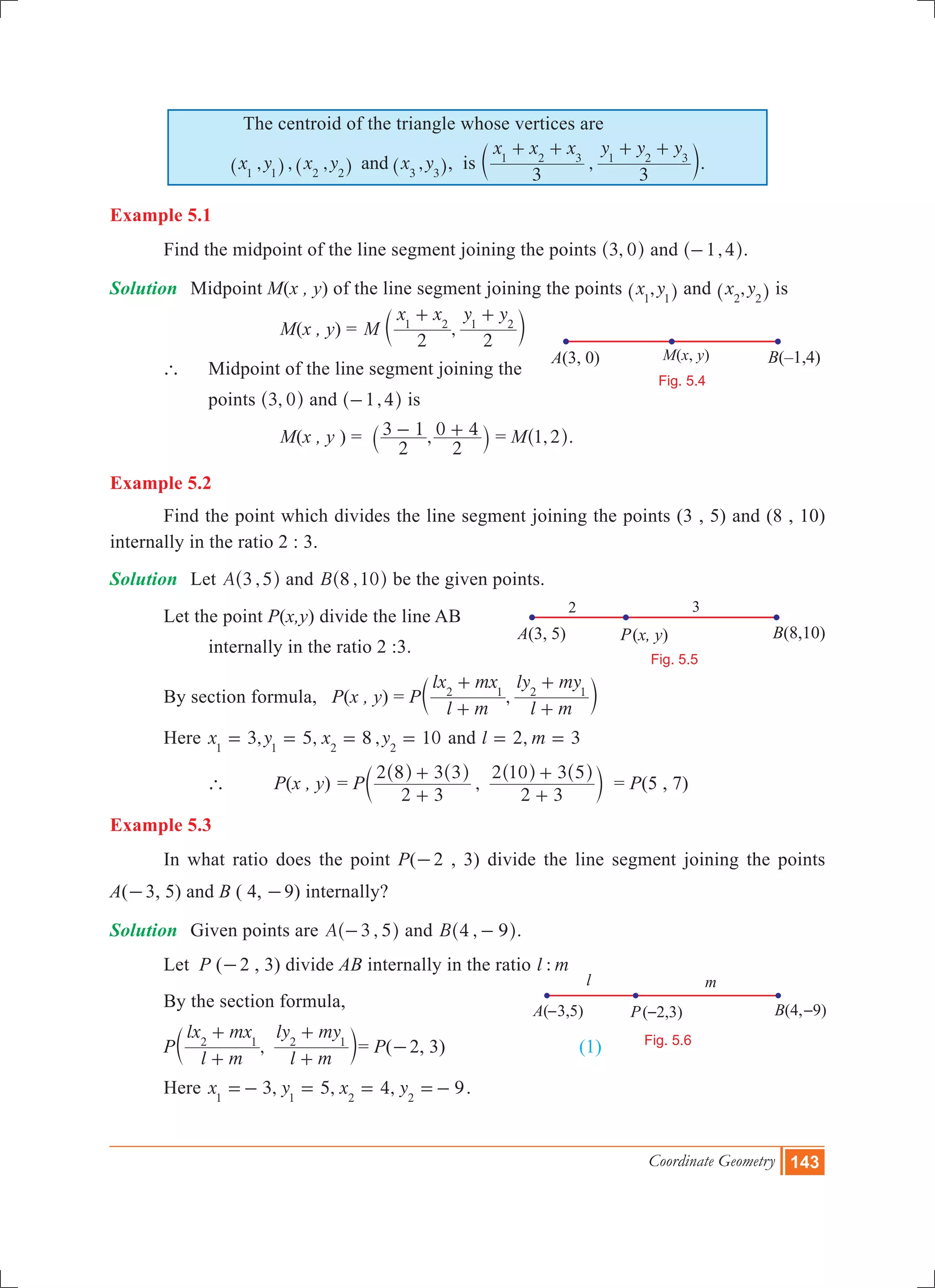 Coordinate Geometry 143
The centroid of the triangle whose vertices are
, , , ,x y x y x yand1 1 2 2 3 3^ ^ ^h h h, is ,
x x x y y y
3 3
1 2 3 1 2 3
+ + + +
c m.
Example 5.1
	 Find the midpoint of the line segment joining the points ,3 0^ h and ,1 4-^ h.
Solution	 Midpoint M(x , y) of the line segment joining the points ,x y1 1^ h and ,x y2 2^ h is
			 	 M(x , y) = ,M
x x y y
2 2
1 2 1 2
+ +
c m
	 ` 	 Midpoint of the line segment joining the
		 points ,3 0^ h and ,1 4-^ h is
			 	 M(x , y ) = ,
2
3 1
2
0 4- +` j = M ,1 2^ h.
Example 5.2
	 Find the point which divides the line segment joining the points (3 , 5) and (8 , 10)
internally in the ratio 2 : 3.
Solution 	 Let ,A 3 5^ h and ,B 8 10^ h be the given points.
	 Let the point P(x,y) divide the line AB
		 internally in the ratio 2 :3.
	 By section formula, P(x , y) = P ,
l m
lx mx
l m
ly my2 1 2 1
+
+
+
+
c m
	 Here 3, 5, 8 , 10x y x y1 1 2 2
= = = = and ,l m2 3= =
		 `	 P(x , y)	= P ,
2 3
2 8 3 3
2 3
2 10 3 5
+
+
+
+^ ^ ^ ^
c
h h h h
m = P(5 , 7)	
Example 5.3
	 In what ratio does the point P(-2 , 3) divide the line segment joining the points
A(-3, 5) and B ( 4, -9) internally?
Solution	 Given points are ,A 3 5-^ h and ,B 4 9-^ h.
	 Let P (-2 , 3) divide AB internally in the ratio :l m
	 By the section formula,
	 P ,
l m
lx mx
l m
ly my2 1 2 1
+
+
+
+
c m= P(-2, 3) 		 (1)
	 Here 3, 5, 4, 9x y x y1 1 2 2
=- = = =- .
– – –
Fig. 5.6
P B –( 1,4)A(3, 0) ( )x, yM(x, y)
Fig. 5.4
l m
P B(8,10)A(3, 5) ( )x, y
Fig. 5.5
2 3
 