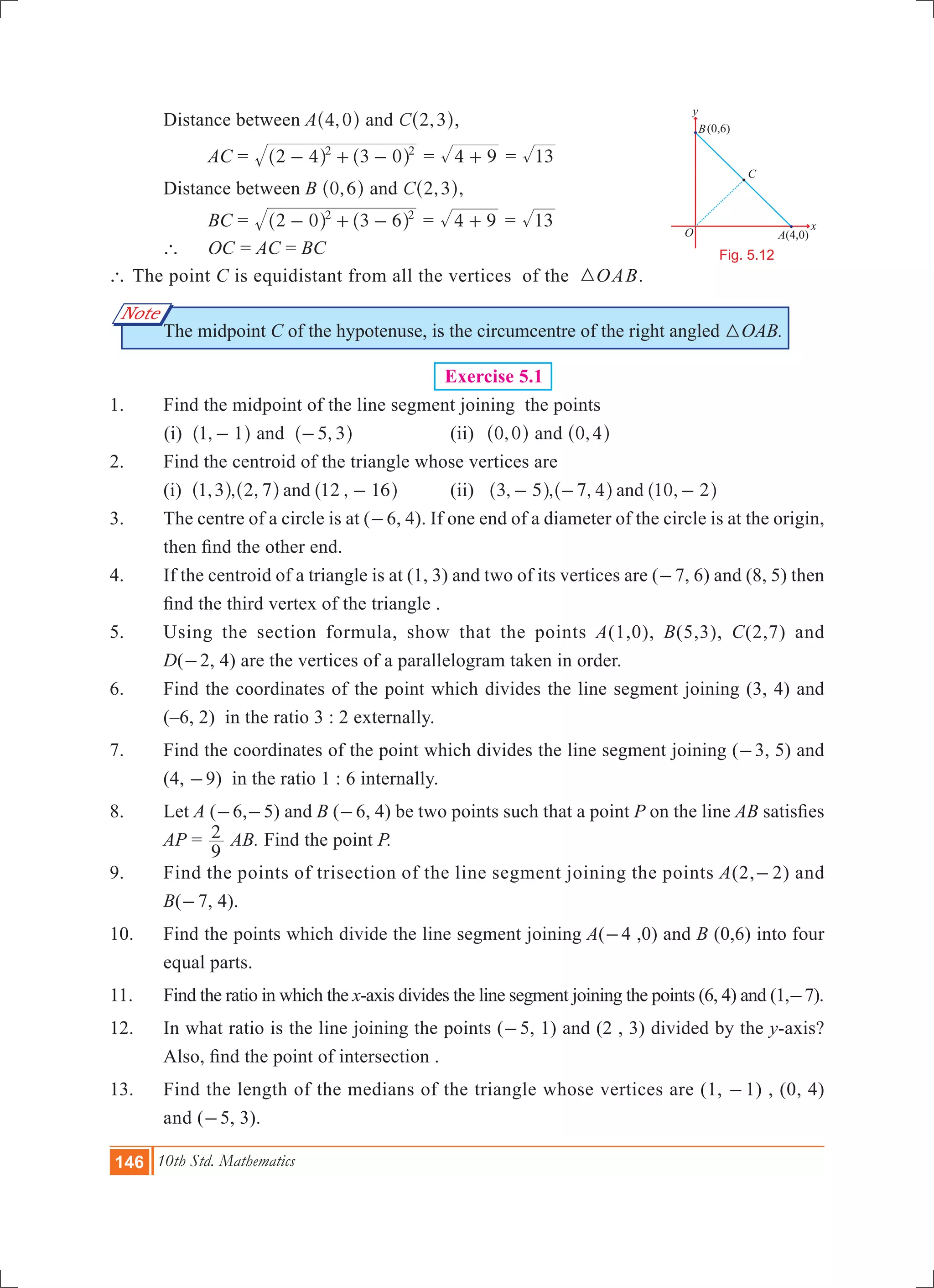 146 10th Std. Mathematics
O
B
x
y
A(4,0)
(0,6)
C
Fig. 5.12
Note
	 Distance between A ,4 0^ h and ,C 2 3^ h,
		 AC	= 2 4 3 02 2
- + -^ ^h h = 4 9+ = 13
	 Distance between B ,0 6^ h and ,C 2 3^ h,
		 BC	= 2 0 3 62 2
- + -^ ^h h = 4 9+ = 13
	 `	 OC	= AC = BC
` The point C is equidistant from all the vertices of the 3OAB.
	 The midpoint C of the hypotenuse, is the circumcentre of the right angled 3OAB.
	 Exercise 5.1
1. 	 Find the midpoint of the line segment joining the points
(i) ,1 1-^ h and ,5 3-^ h 	 (ii) ,0 0^ h and ,0 4^ h
2. 	 Find the centroid of the triangle whose vertices are
	 (i) , , , ,1 3 2 7 12 16and -^ ^ ^h h h 	 (ii) , , , ,3 5 7 4 10 2and- - -^ ^ ^h h h
3. 	 The centre of a circle is at (-6, 4). If one end of a diameter of the circle is at the origin,
then find the other end.
4. 	 If the centroid of a triangle is at (1, 3) and two of its vertices are (-7, 6) and (8, 5) then
find the third vertex of the triangle .
5. 	 Using the section formula, show that the points A(1,0), B(5,3), C(2,7) and
D(-2, 4) are the vertices of a parallelogram taken in order.
6. 	 Find the coordinates of the point which divides the line segment joining (3, 4) and
(–6, 2) in the ratio 3 : 2 externally.
7.	 Find the coordinates of the point which divides the line segment joining (-3, 5) and
(4, -9) in the ratio 1 : 6 internally.
8. 	 Let A (-6,-5) and B (-6, 4) be two points such that a point P on the line AB satisfies
AP =
9
2 AB. Find the point P.
9. 	 Find the points of trisection of the line segment joining the points A(2,-2) and
B(-7, 4).
10.	 Find the points which divide the line segment joining A(-4 ,0) and B (0,6) into four
equal parts.
11. 	 Find the ratio in which the x-axis divides the line segment joining the points (6, 4) and (1,-7).
12.	 In what ratio is the line joining the points (-5, 1) and (2 , 3) divided by the y-axis?
Also, find the point of intersection .
13. 	 Find the length of the medians of the triangle whose vertices are (1, -1) , (0, 4)
and (-5, 3).
 