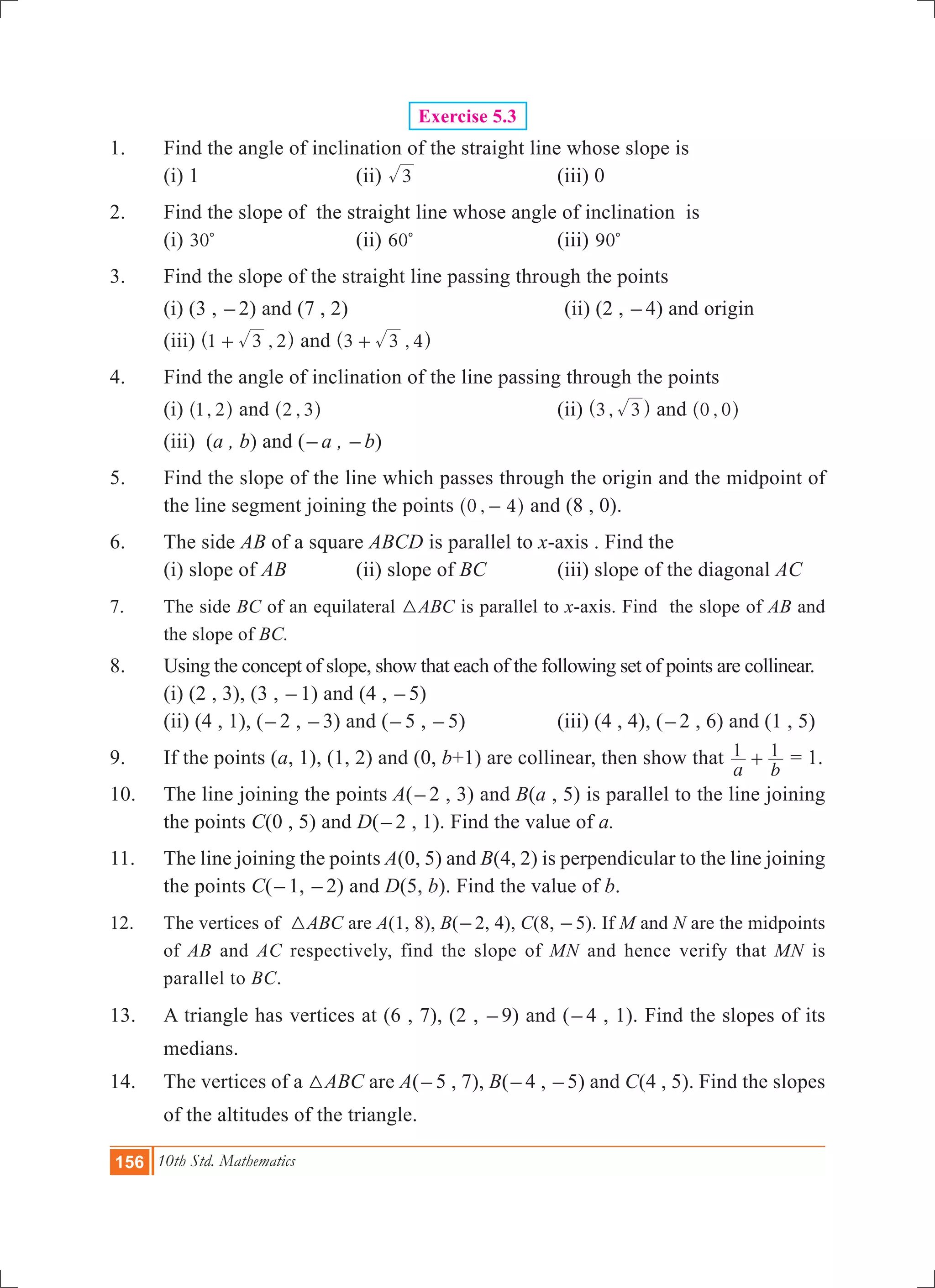 156 10th Std. Mathematics
Exercise 5.3
1.	 Find the angle of inclination of the straight line whose slope is
	 (i) 1		 (ii) 3 	 (iii) 0
2.	 Find the slope of the straight line whose angle of inclination is
	 (i) 30c	 (ii) 60c	 (iii) 90c
3.	 Find the slope of the straight line passing through the points
	 (i) (3 , -2) and (7 , 2)			(ii) (2 , -4) and origin	
	 (iii) ,1 3 2+^ h and ,3 3 4+^ h
4.	 Find the angle of inclination of the line passing through the points
	 (i) ,1 2^ h and ,2 3^ h		 (ii) ,3 3^ h and ,0 0^ h
	 (iii) (a , b) and (-a , -b)
5.	 Find the slope of the line which passes through the origin and the midpoint of
the line segment joining the points ,0 4-^ h and (8 , 0).
6.	 The side AB of a square ABCD is parallel to x-axis . Find the
	 (i) slope of AB	 (ii) slope of BC	 (iii) slope of the diagonal AC
7.	 The side BC of an equilateral 3ABC is parallel to x-axis. Find the slope of AB and
the slope of BC.
8.	 Using the concept of slope, show that each of the following set of points are collinear.
	 (i) (2 , 3), (3 , -1) and (4 , -5)		
(ii) (4 , 1), (-2 , -3) and (-5 , -5)	 (iii) (4 , 4), (-2 , 6) and (1 , 5)
9.	 If the points (a, 1), (1, 2) and (0, b+1) are collinear, then show that
a b
1 1+ = 1.
10.	 The line joining the points A(-2 , 3) and B(a , 5) is parallel to the line joining
the points C(0 , 5) and D(-2 , 1). Find the value of a.
11.	 The line joining the points A(0, 5) and B(4, 2) is perpendicular to the line joining
the points C(-1, -2) and D(5, b). Find the value of b.
12.	 The vertices of 3ABC are A(1, 8), B(-2, 4), C(8, -5). If M and N are the midpoints
of AB and AC respectively, find the slope of MN and hence verify that MN is
parallel to BC.
13.	 A triangle has vertices at (6 , 7), (2 , -9) and (-4 , 1). Find the slopes of its
medians.
14.	 The vertices of a 3ABC are A(-5 , 7), B(-4 , -5) and C(4 , 5). Find the slopes
of the altitudes of the triangle.
 