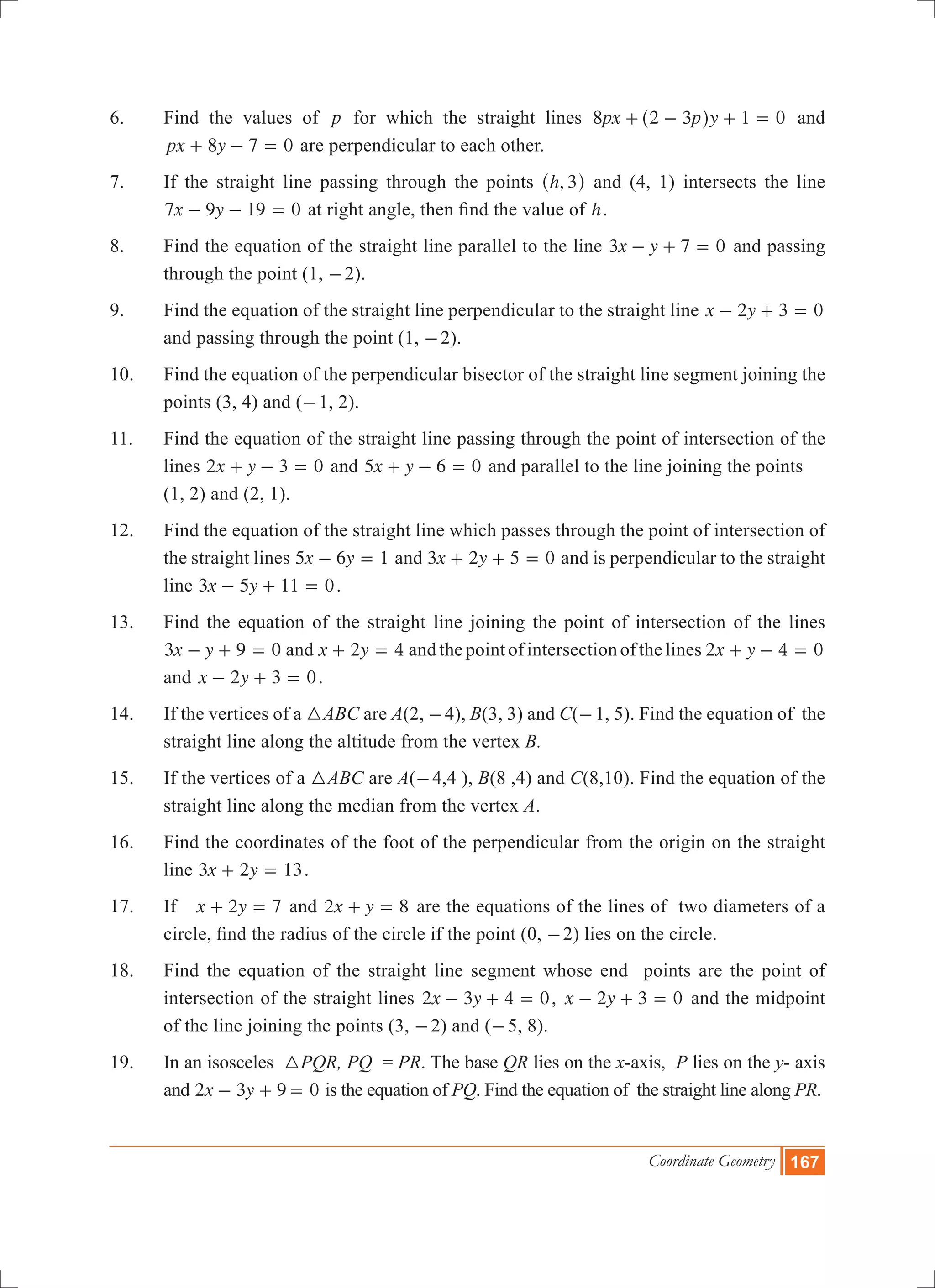 Coordinate Geometry 167
6.	 Find the values of p for which the straight lines px p y8 2 3 1 0+ - + =^ h and
px y8 7 0+ - = are perpendicular to each other.
7.	 If the straight line passing through the points ,h 3^ h and (4, 1) intersects the line
x y7 9 19 0- - = at right angle, then find the value of h.
8.	 Find the equation of the straight line parallel to the line x y3 7 0- + = and passing
through the point (1, -2).
9.	 Find the equation of the straight line perpendicular to the straight line x y2 3 0- + =
and passing through the point (1, -2).
10.	 Find the equation of the perpendicular bisector of the straight line segment joining the
points (3, 4) and (-1, 2).
11.	 Find the equation of the straight line passing through the point of intersection of the
lines x y2 3 0+ - = and x y5 6 0+ - = and parallel to the line joining the points
	 (1, 2) and (2, 1).
12.	 Find the equation of the straight line which passes through the point of intersection of
the straight lines x y5 6 1- = and x y3 2 5 0+ + = and is perpendicular to the straight
line x y3 5 11 0- + = .
13.	 Find the equation of the straight line joining the point of intersection of the lines
3 0x y 9- + = and x y2 4+ = andthepointofintersectionofthelines 2 0x y 4+ - =
and x y2 3 0- + = .
14.	 If the vertices of a 3ABC are A(2, -4), B(3, 3) and C(-1, 5). Find the equation of the
straight line along the altitude from the vertex B.
15.	 If the vertices of a 3ABC are A(-4,4 ), B(8 ,4) and C(8,10). Find the equation of the
straight line along the median from the vertex A.
16.	 Find the coordinates of the foot of the perpendicular from the origin on the straight
line x y3 2 13+ = .
17.	 If 2 7x y+ = and x y2 8+ = are the equations of the lines of two diameters of a
circle, find the radius of the circle if the point (0, -2) lies on the circle.
18.	 Find the equation of the straight line segment whose end points are the point of
intersection of the straight lines x y2 3 4 0- + = , x y2 3 0- + = and the midpoint
of the line joining the points (3, -2) and (-5, 8).
19. 	In an isosceles 3PQR, PQ = PR. The base QR lies on the x-axis, P lies on the y- axis
and x y2 3 9 0- + = is the equation of PQ. Find the equation of the straight line along PR.
 
