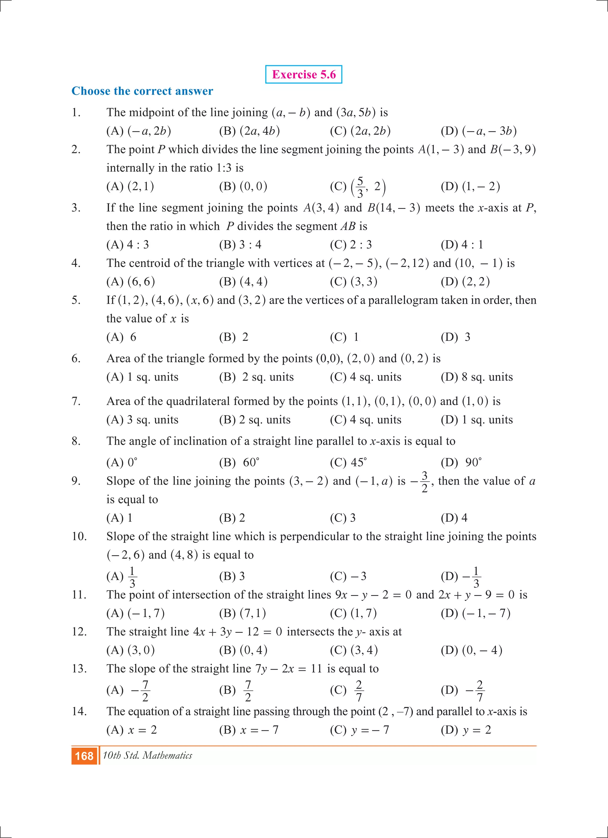 168 10th Std. Mathematics
Exercise 5.6
Choose the correct answer
1.	 The midpoint of the line joining ,a b-^ h and ,a b3 5^ h is
	 (a) ,a b2-^ h		 (b) ,a b2 4^ h		 (c) ,a b2 2^ h		 (d) ,a b3- -^ h
2.	 The point P which divides the line segment joining the points ,A 1 3-^ h and ,B 3 9-^ h
internally in the ratio 1:3 is
	 (a) ,2 1^ h		 (b) ,0 0^ h		 (c) ,
3
5 2` j		 (d) ,1 2-^ h
3.	 If the line segment joining the points ,A 3 4^ h and ,B 14 3-^ h meets the x-axis at P,
then the ratio in which P divides the segment AB is
	 (a) 4 : 3		 (b) 3 : 4		 (c) 2 : 3		 (d) 4 : 1
4.	 The centroid of the triangle with vertices at ,2 5- -^ h, ,2 12-^ h and ,10 1-^ h is
	 (a) ,6 6^ h		 (b) ,4 4^ h		 (c) ,3 3^ h		 (d) ,2 2^ h
5.	 If ,1 2^ h, ,4 6^ h, ,x 6^ h and ,3 2^ h are the vertices of a parallelogram taken in order, then
the value of x is
	 (a) 6			 (b) 2			 (c) 1			 (d) 3
6.	 Area of the triangle formed by the points (0,0), ,2 0^ h and ,0 2^ h is
	 (a) 1 sq. units		 (B) 2 sq. units	 (C) 4 sq. units		 (D) 8 sq. units
7.	 Area of the quadrilateral formed by the points ,1 1^ h, ,0 1^ h, ,0 0^ h and ,1 0^ h is
	 (A) 3 sq. units		 (B) 2 sq. units		 (C) 4 sq. units		 (D) 1 sq. units
8.	 The angle of inclination of a straight line parallel to x-axis is equal to
	 (a) 0c			 (b) 60c		 (c) 45c		 (d) 90c
9.	 Slope of the line joining the points ,3 2-^ h and , a1-^ h is
2
3- , then the value of a
	 is equal to
	 (a) 1				 (b) 2			 (c) 3			 (d) 4
10.	 Slope of the straight line which is perpendicular to the straight line joining the points
,2 6-^ h and ,4 8^ h is equal to
	 (a)
3
1 			 (b) 3			 (c) -3		 (d)
3
1-
11.	 The point of intersection of the straight lines x y9 2 0- - = and x y2 9 0+ - = is
	 (A) ,1 7-^ h		 (B) ,7 1^ h		 (C) ,1 7^ h		 (D) ,1 7- -^ h
12.	 The straight line x y4 3 12 0+ - = intersects the y- axis at
	 (A) ,3 0^ h		 (B) ,0 4^ h		 (C) ,3 4^ h		 (D) ,0 4-^ h
13.	 The slope of the straight line y x7 2 11- = is equal to
	 (a)
2
7- 		 (b)
2
7 			 (c)
7
2 			 (d)
7
2-
14.	 The equation of a straight line passing through the point (2 , –7) and parallel to x-axis is
	 (a) x 2= 		 (b) x 7=- 		 (c) y 7=- 		 (d) y 2=
 