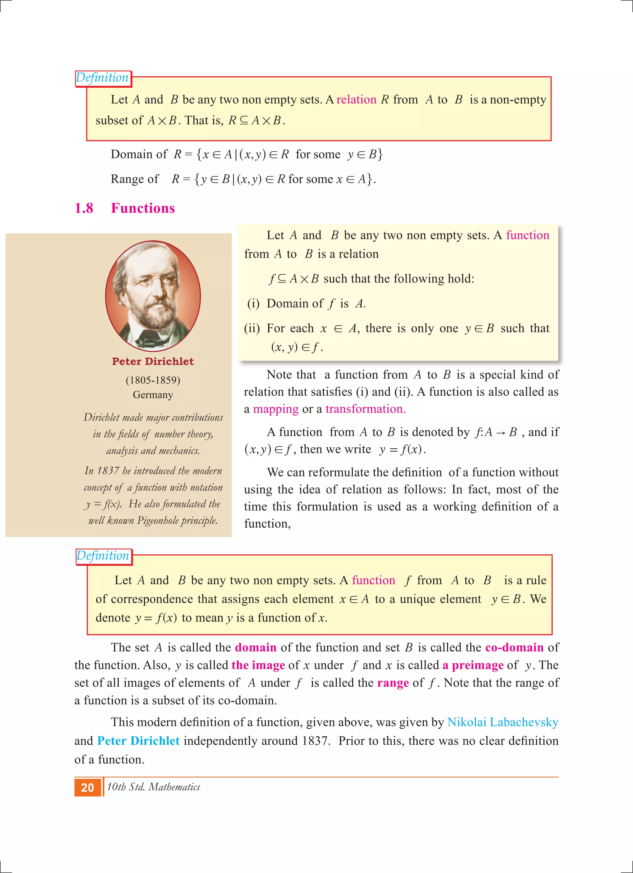 20 10th Std. Mathematics
Peter Dirichlet
(1805-1859)
Germany
Dirichlet made major contributions
in the fields of number theory,
analysis and mechanics.
In 1837 he introduced the modern
concept of a function with notation
y = f(x). He also formulated the
well known Pigeonhole principle.
Definition
Definition
	 Let A and B be any two non empty sets. A relation R from A to B is a non-empty
subset of A B# . That is, R A B#3 .
	 Domain of R = ,x A x y R y Bfor some! ; ! !^ h" ,
	 Range of R = ( , )y B x y R x Afor some! ; ! !" ,.
1.8	 Functions
	 Let A and B be any two non empty sets. A function
from A to B is a relation
f A B#3 such that the following hold:
(i)	 Domain of f is A.
(ii) 	For each x ! A, there is only one y B! such that
( , )x y f! .
	 Note that a function from A to B is a special kind of
relation that satisfies (i) and (ii). A function is also called as
a mapping or a transformation.
	 A function from A to B is denoted by :f A B" , and if
,x y f!^ h , then we write ( )y f x= .
	 We can reformulate the definition of a function without
using the idea of relation as follows: In fact, most of the
time this formulation is used as a working definition of a
function,
	 Let A and B be any two non empty sets. A function f from A to B is a rule
of correspondence that assigns each element x A! to a unique element y B! . We
denote ( )y f x= to mean y is a function of x.
	 The set A is called the domain of the function and set B is called the co-domain of
the function. Also, y is called the image of x under f and x is called a preimage of y. The
set of all images of elements of A under f is called the range of f . Note that the range of
a function is a subset of its co-domain.
	 This modern definition of a function, given above, was given by Nikolai Labachevsky
and Peter Dirichlet independently around 1837. Prior to this, there was no clear definition
of a function.
 