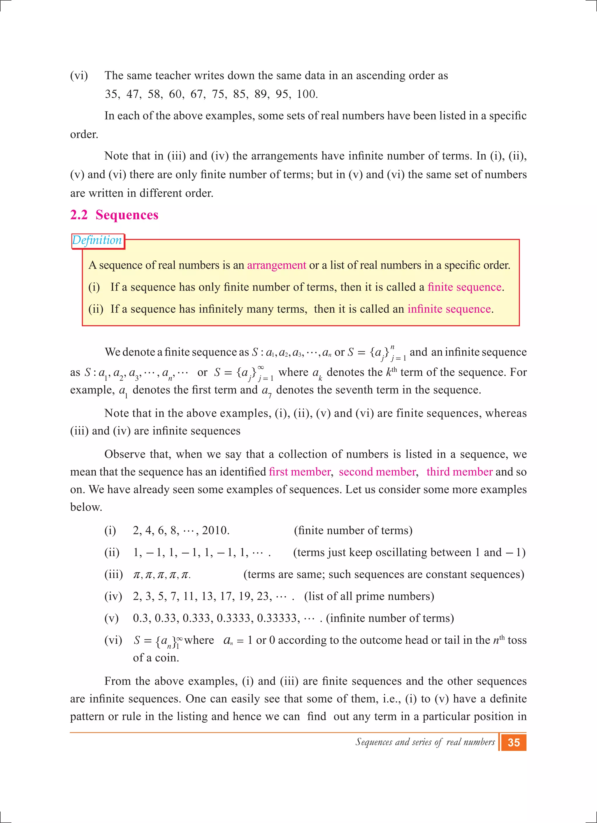 Sequences and series of real numbers 35
Definition
(vi)	 The same teacher writes down the same data in an ascending order as
35, 47, 58, 60, 67, 75, 85, 89, 95, 100.
	 In each of the above examples, some sets of real numbers have been listed in a specific  
order.
	 Note that in (iii) and (iv) the arrangements have infinite number of terms. In (i), (ii),
(v) and (vi) there are only finite number of terms; but in (v) and (vi) the same set of numbers
are written in different order.
2.2 Sequences
A sequence of real numbers is an arrangement or a list of real numbers in a specific order.
(i) 	 If a sequence has only finite number of terms, then it is called a finite sequence.
(ii) 	If a sequence has infinitely many terms,  then it is called an infinite sequence.
	 We denote a finite sequence as : , , , ,S a a a an1 2 3 g or { }S aj j
n
1
= =
and  an infinite sequence
as : , , , , , { }S a a a a S aorn j j1 2 3 1
g g =
3
=
where ak
denotes the kth
term of the sequence. For
example, a1
denotes the first term and a7
denotes the seventh term in the sequence.
	 Note that in the above examples, (i), (ii), (v) and (vi) are finite sequences, whereas
(iii) and (iv) are infinite sequences
	 Observe that, when we say that a collection of numbers is listed in a sequence, we
mean that the sequence has an identified first member, second member, third member and so
on. We have already seen some examples of sequences. Let us consider some more examples
below.
	 (i)	 2, 4, 6, 8, g, 2010.	 	   (finite number of terms)	
(ii)	 1, -1, 1, -1, 1, -1, 1, g . (terms just keep oscillating between 1 and -1)
(iii) , , , , .r r r r r 	          (terms are same; such sequences are constant sequences)
(iv)	 2, 3, 5, 7, 11, 13, 17, 19, 23, g . (list of all prime numbers)
(v)	 0.3, 0.33, 0.333, 0.3333, 0.33333, g . (infinite number of terms)	
	 (vi)	 S an 1
= 3
" , where an = 1 or 0 according to the outcome head or tail in the nth
toss
of a coin.
	 From the above examples, (i) and (iii) are finite sequences and the other sequences
are infinite sequences. One can easily see that some of them, i.e., (i) to (v) have a definite
pattern or rule in the listing and hence we can  find  out any term in a particular position in
 