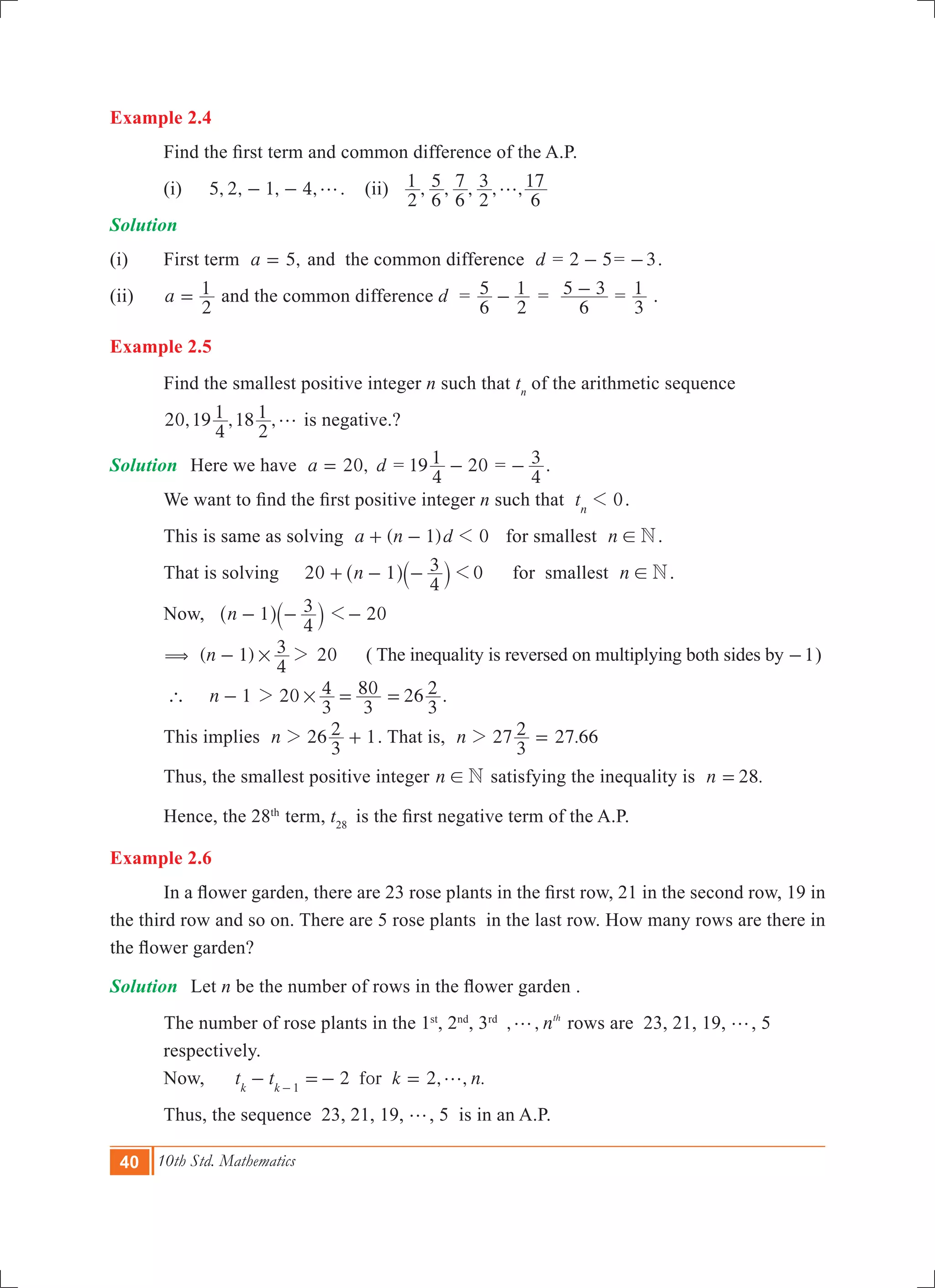 40 10th Std. Mathematics
Example 2.4
	 Find the first term and common difference of the A.P.
	 (i)	 5, 2, 1, 4,g- - . (ii) , , , , ,
2
1
6
5
6
7
2
3
6
17g
Solution
(i)	 First term ,a 5= and the common difference d = 2 5- = 3- .
(ii)	 a
2
1= and the common difference d =
6
5
2
1- =
6
5 3- =
3
1 .
Example 2.5
	 Find the smallest positive integer n such that tn
of the arithmetic sequence
	 20,19 ,18 ,
4
1
2
1 g is negative.?
Solution	 Here we have ,a 20= d = 19
4
1 20- =
4
3- .
	 We want to find the first positive integer n such that 0tn
1 .
	 This is same as solving ( )a n d1 01+ - for smallest n N! .
	 That is solving 20 0n 1
4
3 1+ - -^ `h j 	 for smallest n N! .
	 Now, n 1
4
3- -^ `h j 201-
( ( 1) 20n
4
3# 2- ( The inequality is reversed on multiplying both sides by 1- )
	 `	 n 1- 20 26
3
4
3
80
3
2#2 = = .
	 This implies 26 1n
3
22 + . That is, 2 .n 7
3
2 27 662 =
	 Thus, the smallest positive integer n N! satisfying the inequality is .n 28=
	 Hence, the 28th
term, t28
is the first negative term of the A.P.
Example 2.6
	 In a flower garden, there are 23 rose plants in the first row, 21 in the second row, 19 in
the third row and so on. There are 5 rose plants in the last row. How many rows are there in
the flower garden?
Solution	 Let n be the number of rows in the flower garden .
	 The number of rose plants in the 1st
, 2nd
, 3rd
, , nth
g rows are 23, 21, 19, g, 5 		
	 respectively.
	 Now, 2 2, , .fort t k nk k 1
g- =- =-
	 Thus, the sequence 23, 21, 19, g, 5 is in an A.P. 	
 
