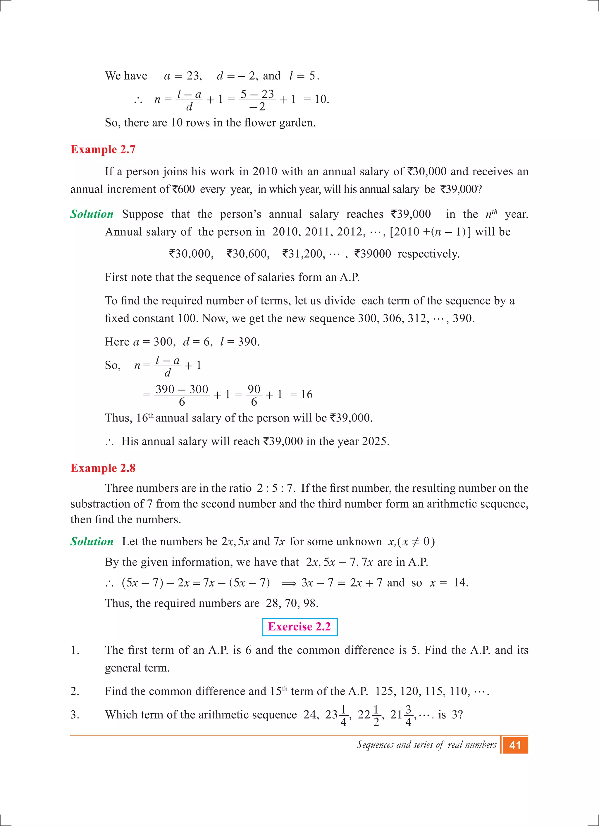 Sequences and series of real numbers 41
	 We have ,a 23= 	 ,d 2=- and	 l 5= .
		 ` n =
d
l a 1- + =
2
5 23 1
-
- + = 10.
	 So, there are 10 rows in the flower garden.
Example 2.7
	 If a person joins his work in 2010 with an annual salary of `30,000 and receives an
annual increment of `600 every year, in which year, will his annual salary be `39,000?
Solution	 Suppose that the person’s annual salary reaches `39,000 in the nth
year.
	 Annual salary of the person in 2010, 2011, 2012, g, [2010 +( )n 1- ] will be
	 `30,000, `30,600, `31,200, g , `39000 respectively.
	 First note that the sequence of salaries form an A.P.
	 To find the required number of terms, let us divide  each term of the sequence by a 	
	 fixed constant 100. Now, we get the new sequence 300, 306, 312, g, 390.
	 Here a = 300, d = 6, l = 390.
	 So,	 n	=
d
l a 1- +
			 = 1
6
390 300- + = 1
6
90 + = 16	
	 Thus, 16th
annual salary of the person will be `39,000.
	 ` His annual salary will reach `39,000 in the year 2025.
Example 2.8
	 Three numbers are in the ratio  2 : 5 : 7.  If the first number, the resulting number on the
substraction of 7 from the second number and the third number form an arithmetic sequence,
then find the numbers.
Solution	 Let the numbers be 2 ,5 7x x xand for some unknown x,(x 0! )
	 By the given information, we have that 2 , 5 7, 7x x x- are in A.P.
	 ` 2 ( )x x x x5 7 7 5 7- - = - -^ h ( 3 7x x2 7- = + and so x = 14.
	 Thus, the required numbers are 28, 70, 98.
Exercise 2.2
1. 	 The first term of an A.P. is 6 and the common difference is 5. Find the A.P. and its
general term.
2.	 Find the common difference and 15th
term of the A.P. 125, 120, 115, 110, g.
3.	 Which term of the arithmetic sequence 24, 23 , 22 , 21 , .
4
1
2
1
4
3 g is 3?
 