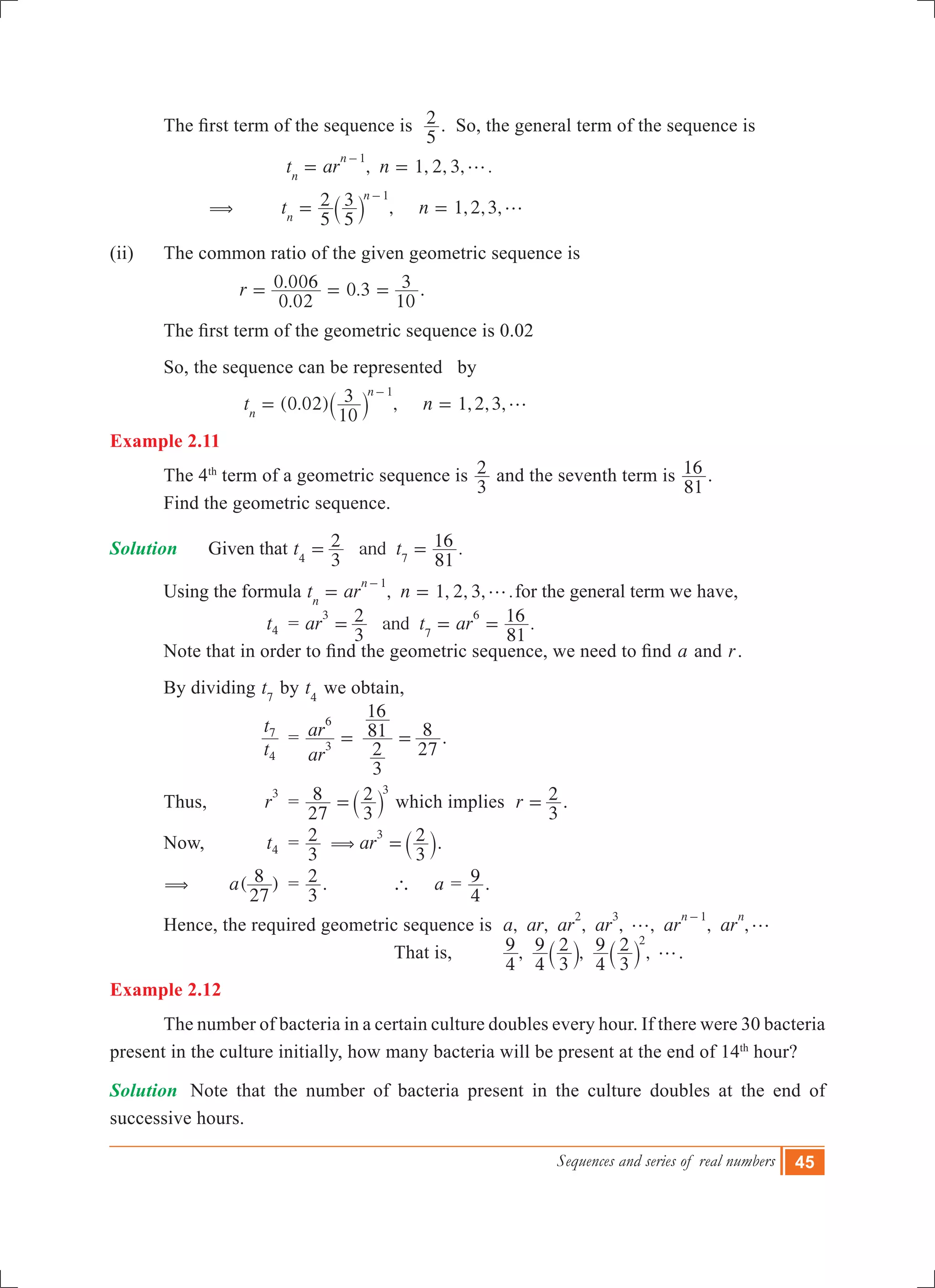 Sequences and series of real numbers 45
	 The first term of the sequence is  
5
2 . So, the general term of the sequence is
	 	 		 , 1, 2, 3, .t ar nn
n 1
g= =
-
		 ( 	 , 1,2,3,t n
5
2
5
3
n
n 1
g= =
-
` j
(ii) 	 The common ratio of the given geometric sequence is
			
.
. .r
0 02
0 006 0 3
10
3= = = .
	 The first term of the geometric sequence is 0.02
	 So, the sequence can be represented by
(0.02) , 1,2,3,t n
10
3
n
n 1
g= =
-
` j
Example 2.11
	 The 4th
term of a geometric sequence is
3
2 and the seventh term is
81
16 .
	 Find the geometric sequence.
Solution		 Given that .andt t
3
2
81
16
4 7
= =
	 Using the formula , 1, 2, 3, .t ar nn
n 1
g= =
-
for the general term we have,
			 t4 	 = .andar t ar
3
2
81
163
7
6
= = =
	 Note that in order to find the geometric sequence, we need to find a and r.
	 By dividing t7
by t4
we obtain,
			
t
t
4
7
	 =
ar
ar
3
6
=
3
2
81
16
27
8= .
	
	 Thus, 	 r
3
	 =
27
8
3
2 3
=` j which implies r
3
2= .
	 Now, 	 t4 	 = ar
3
2
3
23
( =` j.
	 (		 ( )a
27
8 	 =
3
2 . 		 ` a	=
4
9 .
	 Hence, the required geometric sequence is , , , , , , ,a ar ar ar ar ar
n n2 3 1
g g
-
		
						 That is, , , ,
4
9
4
9
3
2
4
9
3
2 2
g` `j j .
Example 2.12
	 The number of bacteria in a certain culture doubles every hour. If there were 30 bacteria
present in the culture initially, how many bacteria will be present at the end of 14th
hour?
Solution	 Note that the number of bacteria present in the culture doubles at the end of
successive hours.
 
