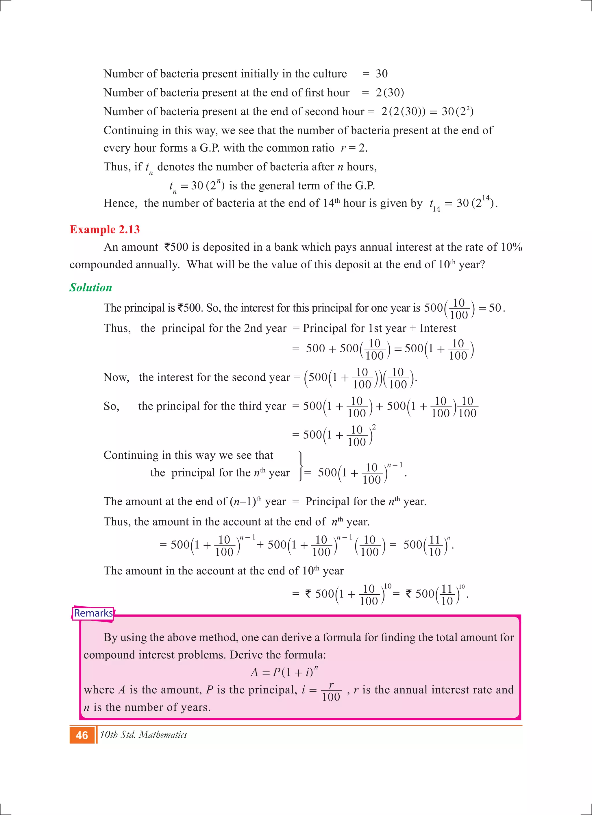46 10th Std. Mathematics
Remarks
	 Number of bacteria present initially in the culture	 = 30
	 Number of bacteria present at the end of first hour  	  =   ( )2 30
	 Number of bacteria present at the end of second hour 	= (2(30)) ( )2 30 22
=
	 Continuing in this way, we see that the number of bacteria present at the end of 		
	 every hour forms a G.P. with the common ratio r = 2.
	 Thus, if tn
denotes the number of bacteria after n hours,
		 30 (2 )tn
n
= is the general term of the G.P.
	 Hence, the number of bacteria at the end of 14th
hour is given by 30 (2 )t14
14
= .
Example 2.13
	 An amount `500 is deposited in a bank which pays annual interest at the rate of 10%
compounded annually. What will be the value of this deposit at the end of 10th
year?
Solution
	 The principal is `500. So, the interest for this principal for one year is 500
100
10 50=` j .
	 Thus, the principal for the 2nd year = Principal for 1st year + Interest
			 = 500 500
100
10 500 1
100
10+ = +` `j j
	 Now, the interest for the second year = 500 1
100
10
100
10+`` `jj j.
	 So, the principal for the third year 	= 500 5001
100
10 1
100
10
100
10+ + +` `j j
			 = 500 1
100
10 2
+` j
	 Continuing in this way we see that
	 the principal for the nth
year	
3
= 500 1
100
10 n 1
+
-
` j .
	 The amount at the end of (n–1)th
year = Principal for the nth
year.
	 Thus, the amount in the account at the end of nth
year.
		 = 500 1
100
10 n 1
+
-
` j + 500 1
100
10
100
10n 1
+
-
` `j j = 500
10
11 n
` j .
	 The amount in the account at the end of 10th
year
			 = ` 500 1
100
10 10
+` j = ` 500
10
11 10
` j .
	 By using the above method, one can derive a formula for finding the total amount for
compound interest problems. Derive the formula:
						 (1 )A P i
n
= +
where A is the amount, P is the principal, i r
100
= , r is the annual interest rate and
n is the number of years. 	
 