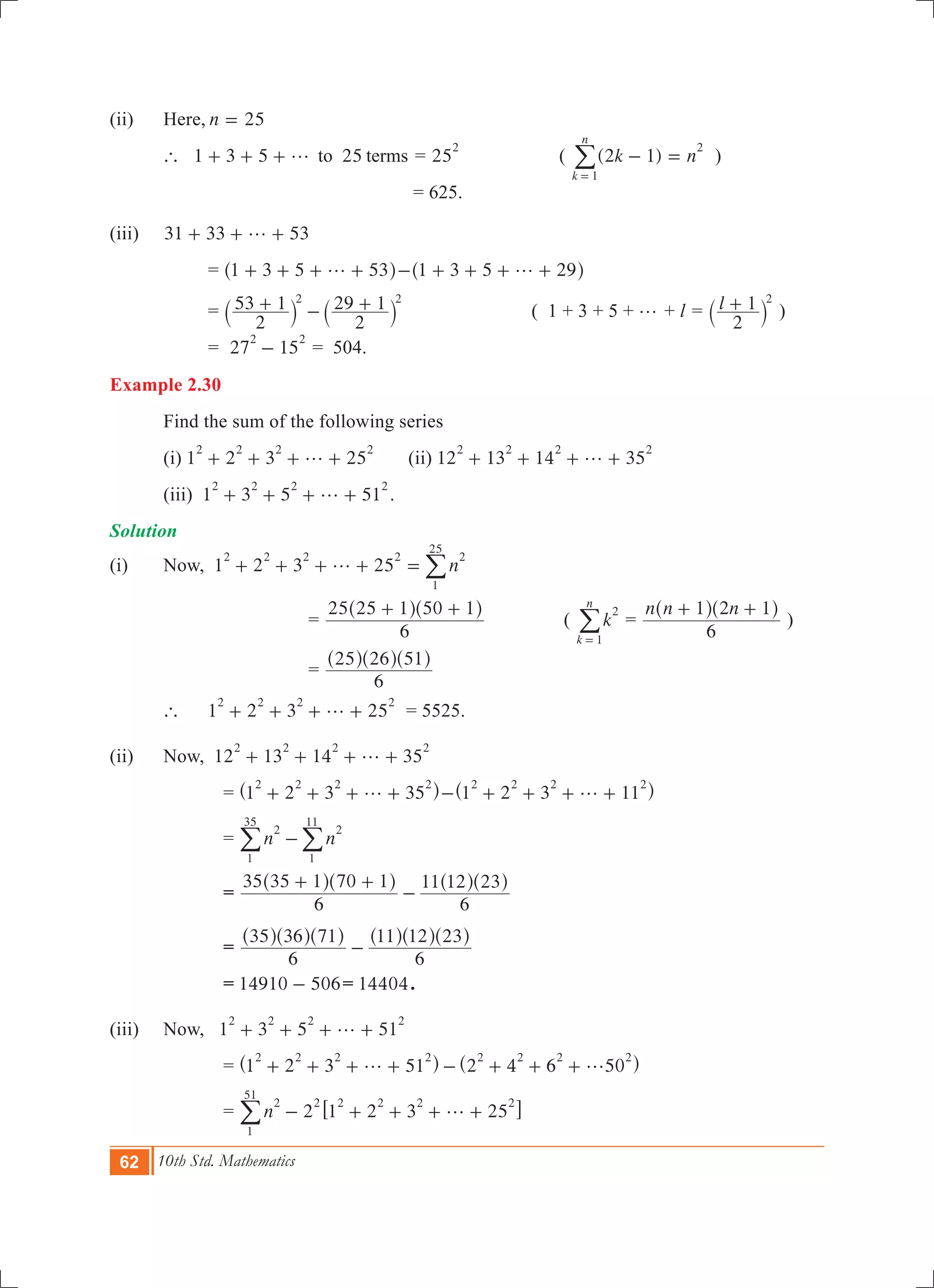 62 10th Std. Mathematics
(ii)	 Here,	n 25=
	 ` 1 3 5 25to termsg+ + + = 25
2
( ( )k n2 1
k
n
1
2
- =
=
/ )
						 = 625. 			
(iii)	 31 33 53g+ + +
		 = 1 3 5 53g+ + + +^ h 1 3 5 29g- + + + +^ h
		 =
2
53 1
2
29 12 2
+ - +` `j j ( 1 + 3 + 5 + g + l = l
2
1 2
+` j )
		 = 27 15
2 2
- = 504.
Example 2.30
	 Find the sum of the following series
	 (i) 1 2 3 25
2 2 2 2
g+ + + + 	 (ii) 12 13 14 35
2 2 2 2
g+ + + +
	 (iii) 1 3 5 51
2 2 2 2
g+ + + + .
Solution
(i)	 Now, 1 2 3 25 n
2 2 2 2 2
1
25
g+ + + + = /
				=
6
25 25 1 50 1+ +^ ^h h
	 ( k
k
n
2
1=
/ =
n n n
6
1 2 1+ +^ ^h h
)
				=
6
25 26 51^ ^ ^h h h
	 ` 	 1 2 3 25
2 2 2 2
g+ + + + 	 = 5525.	
(ii)	 Now, 12 13 14 35
2 2 2 2
g+ + + +
			 = 1 2 3 35
2 2 2 2
g+ + + +^ h 1 2 3 11
2 2 2 2
g- + + + +^ h
			 = n n
2 2
1
11
1
35
-//
			 =
6
35 35 1 70 1
6
11 12 23+ +
-
^ ^ ^ ^h h h h
			 =
6
35 36 71
6
11 12 23
-
^ ^ ^ ^ ^ ^h h h h h h
			 = 14910 506- = 14404.
(iii)	 Now, 1 3 5 51
2 2 2 2
g+ + + +
			 = 1 2 3 51 2 4 6 50
2 2 2 2 2 2 2 2
g g+ + + + - + + +^ ^h h
			 = 2n 1 2 3 25
2
1
51
2 2 2 2 2
g- + + + +6 @/
 