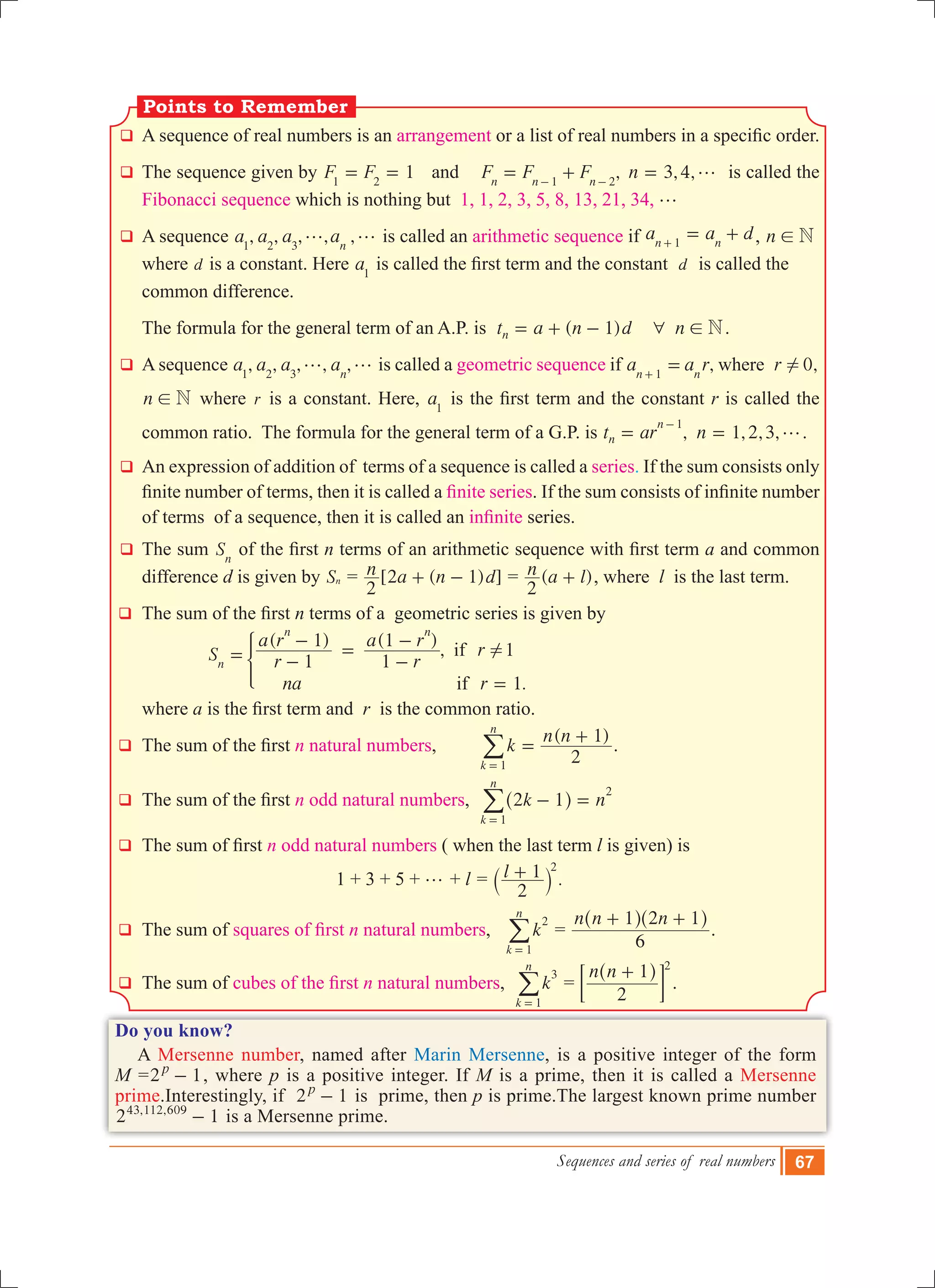 Sequences and series of real numbers 67
q	A sequence of real numbers is an arrangement or a list of real numbers in a specific order.
q	 The sequence given by 1F F1 2
= = and ,F F Fn n n1 2
= +- -
3,4,n g= is called the
Fibonacci sequence which is nothing but 1, 1, 2, 3, 5, 8, 13, 21, 34, g
q	 A sequence , , , , ,a a a an1 2 3
g g is called an arithmetic sequence if a a dn n1
= ++ , n N!
where d is a constant. Here a1
is called the first term and the constant  d is called the
common difference.
	 The formula for the general term of an A.P. is ( )t a n d n1 Nn 6 != + - .
q	 A sequence , , , , ,a a a an1 2 3
g g is called a geometric sequence if , 0,a a r rwheren n1
!=+
n N! where r is a constant. Here, a1
is the first term and the constant r is called the
common ratio. The formula for the general term of a G.P. is , , , ,t ar n 1 2 3n
n 1
g= =
-
.
q	 An expression of addition of terms of a sequence is called a series. If the sum consists only
finite number of terms, then it is called a finite series. If the sum consists of infinite number
of terms of a sequence, then it is called an infinite series.
q	 The sum Sn
of the first n terms of an arithmetic sequence with first term a and common
difference d is given by Sn = [2 ( 1) ]n a n d
2
+ - = ( )n a l
2
+ , where l is the last term.
q	 The sum of the first n terms of a geometric series is given by
			
( ) ( )
,
.
S r
a r
r
a r
r
na r
1
1
1
1
1
1
if
if
n
n n
!= -
-
=
-
-
=
*
		 where a is the first term and  r is the common ratio.
q	 The sum of the first n natural numbers,
( )
k
n n
2
1
k
n
1
=
+
=
/ .
q	 The sum of the first n odd natural numbers, k n2 1
k
n
1
2
- =
=
^ h/
q	 The sum of first n odd natural numbers ( when the last term l is given) is
					 1 + 3 + 5 + g + l = l
2
1 2
+` j .
q	 The sum of squares of first n natural numbers, k
k
n
2
1=
/ =
n n n
6
1 2 1+ +^ ^h h
.
q	 The sum of cubes of the first n natural numbers, k
k
n
3
1=
/ =
n n
2
1 2
+^ h
; E .
Do you know?
A Mersenne number, named after Marin Mersenne, is a positive integer of the form
M =2 1p
- , where p is a positive integer. If M is a prime, then it is called a Mersenne
prime.Interestingly, if 2 1p
- is prime, then p is prime.The largest known prime number
2 1, ,43 112 609
- is a Mersenne prime.
Points to Remember
 