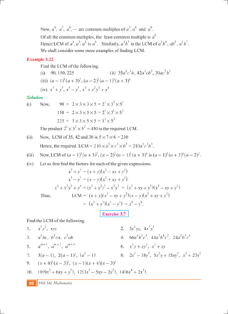 90 10th Std. Mathematics
	 Now, , , ,a a a
6 7 8
g are common multiples of ,a a aand
3 4 6
.
	 Of all the common multiples, the least common multiple is a
6
	 Hence LCM of , ,a a a
4 3 6
is a
6
. Similarly, a b
3 7
is the LCM of a b
3 4
, ab
5
, a b
2 7
.
	 We shall consider some more examples of finding LCM.
Example 3.22
	 Find the LCM of the following.
	 (i) 90, 150, 225			 (ii) 35a c b
2 3
, 42a cb
3 2
, 30ac b
2 3
	 (iii) a a1 35 2
- +^ ^h h , a a a2 1 32 3 4
- - +^ ^ ^h h h
	 (iv) x y
3 3
+ , x y
3 3
- , x x y y
4 2 2 4
+ +
Solution
(i)	 Now,	 90	 =	 2 3 3 5# # # = 2 3 5
1 2 1
# #
		 150	 =	 2 3 5 5# # # = 2 3 5
1 1 2
# #
		 225	 =	 3 3 5 5# # # = 3 5
2 2
# 	
		The product 2 3 5
1 2 2
# # = 450 is the required LCM.
(ii)	 Now, LCM of 35, 42 and 30 is 5 7 6# # = 210
	 Hence, the required LCM = 210 a c b
3 3 3
# # # = 210a c b
3 3 3
.
(iii)	 Now, LCM of a a1 35 2
- +^ ^h h , a a a2 1 32 3 4
- - +^ ^ ^h h h is a a a1 3 25 4 2
- + -^ ^ ^h h h .
(iv) 	 Let us first find the factors for each of the given expressions.
		 x y
3 3
+ 	= x y x xy y
2 2
+ - +^ ^h h
		 x y
3 3
- 	= x y x xy y
2 2
- + +^ ^h h
		 x x y y
4 2 2 4
+ + 	= ( )x y x y
2 2 2 2 2
+ - = x xy y x xy y
2 2 2 2
+ + - +^ ^h h
	 Thus, LCM	=	 x y x xy y
2 2
+ - +^ ^h h x y x xy y
2 2
- + +^ ^h h
			 =	 x y x y
3 3 3 3
+ -^ ^h h = x y
6 6
- .	
Exercise 3.7
Find the LCM of the following.
1. 	 x y
3 2
, xyz	 2.	 3x yz
2
, 4x y
3 3
3.	 a bc
2
, b ca
2
, c ab
2
	 4.	 66a b c
4 2 3
, 44a b c
3 4 2
, 24a b c
2 3 4
5.	 a
m 1+
, a
m 2+
, a
m 3+
	 6.	 x y xy
2 2
+ , x xy
2
+
7.	 a3 1-^ h, 2 a 1 2
-^ h , a 1
2
-^ h	 8.	 2 18x y
2 2
- , 5 15x y xy
2 2
+ , 27x y
3 3
+
9.	 x x4 32 3
+ -^ ^h h , x x x1 4 3 2
- + -^ ^ ^h h h
10.	 10 x xy y9 6
2 2
+ +^ h, 12 x xy y3 5 2
2 2
- -^ h, 14 x x6 2
4 3
+^ h.
 