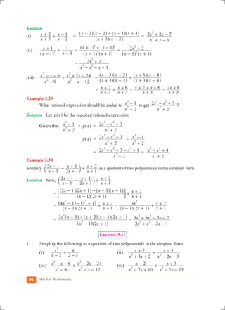 96 10th Std. Mathematics
Solution
(i)	
x
x
x
x
3
2
2
1
+
+ +
-
- 	=
x x
x x x x
3 2
2 2 1 3
+ -
+ - + - +
^ ^
^ ^ ^ ^
h h
h h h h
=
x x
x x
6
2 2 7
2
2
+ -
+ -
(ii)	
x
x
1
1
2
-
+
^ h
+
x 1
1
+
	=
x x
x x
1 1
1 1
2
2 2
- +
+ + -
^ ^
^ ^
h h
h h
=
x x
x
1 1
2 2
2
2
- +
+
^ ^h h
	
			 =
x x x
x
1
2 2
3 2
2
- - +
+
(iii)	
x
x x
x x
x x
9
6
12
2 24
2
2
2
2
-
- - +
- -
+ - 		=
x x
x x
x x
x x
3 3
3 2
3 4
6 4
+ -
- +
+
+ -
+ -
^ ^
^ ^
^ ^
^ ^
h h
h h
h h
h h
				 =
x
x
x
x
3
2
3
6
+
+ +
+
+ =
x
x x
3
2 6
+
+ + + =
x
x
3
2 8
+
+
Example 3.29
	 What rational expression should be added to
x
x
2
1
2
3
+
- to get
x
x x
2
2 3
2
3 2
+
- + ?
Solution	 Let p x^ h be the required rational expression.
	 Given that 	
x
x
2
1
2
3
+
- + p x^ h	 =
x
x x
2
2 3
2
3 2
+
- +
			 p x^ h	 =
x
x x
2
2 3
2
3 2
+
- + -
x
x
2
1
2
3
+
-
				 =
x
x x x
2
2 3 1
2
3 2 3
+
- + - + =
x
x x
2
4
2
3 2
+
- +
Example 3.30
Simplify
x
x
x
x
x
x
1
2 1
2 1
1
1
2
-
- -
+
+ +
+
+c m as a quotient of two polynomials in the simplest form.
Solution	 Now,
x
x
x
x
x
x
1
2 1
2 1
1
1
2
-
- -
+
+ +
+
+c m
			 =
x x
x x x x
x
x
1 2 1
2 1 2 1 1 1
1
2
- +
- + - + -
+
+
+
^ ^
^ ^ ^ ^
h h
h h h h
; E
			 =
x x
x x
x
x
1 2 1
4 1 1
1
2
2 2
- +
- - - +
+
+
^ ^
^ ^
h h
h h
=
x x
x
x
x
1 2 1
3
1
2
2
- +
+
+
+
^ ^h h
			 =
x x
x x x x x
1 2 1
3 1 2 1 2 1
2
2
- +
+ + + - +
^ ^
^ ^ ^ ^
h h
h h h h
=
x x x
x x x
2 2 1
5 6 3 2
3 2
3 2
+ - -
+ - -
Exercise 3.11
1.	 Simplify the following as a quotient of two polynomials in the simplest form.
	 (i) 	
x
x
x2 2
8
3
-
+
-
		 (ii)
x x
x
x x
x
3 2
2
2 3
3
2 2
+ +
+ +
- -
-
	 (iii) 	
x
x x
x x
x x
9
6
12
2 24
2
2
2
2
-
- - +
- -
+ - 		 (iv)
x x
x
x x
x
7 10
2
2 15
3
2 2
- +
- +
- -
+
 