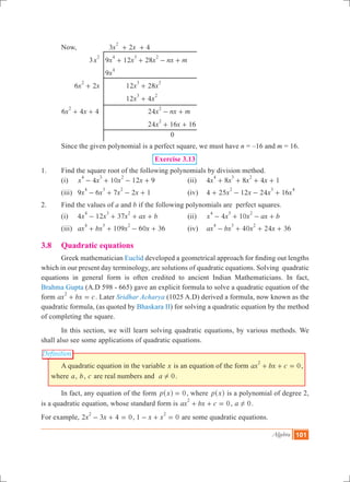 Algebra 101
Definition
	 Now,			 3 2 4x x
2
+ +
			 3x
2
	 9 12 28x x x nx m
4 3 2
+ + - +
				 9x
4
	 6 2x x
2
+ 		 12 28x x
3 2
+
					 12 4x x
3 2
+
	 6 4 4x x
2
+ + 			 24x nx m
2
- +
						 24 16 16x x
2
+ + 			
							 0
	 Since the given polynomial is a perfect square, we must have n = –16 and m = 16.
Exercise 3.13
1.	 Find the square root of the following polynomials by division method.
	 (i)	 4 10 12 9x x x x
4 3 2
- + - + 	 (ii)	 4 8 8 4 1x x x x
4 3 2
+ + + + 	
	 (iii)	 9 6 7 2 1x x x x
4 3 2
- + - + 	 (iv)	 4 25 12 24 16x x x x
2 3 4
+ - - +
2.	 Find the values of a and b if the following polynomials are perfect squares.￼
	 (i)	 4 12 37x x x ax b
4 3 2
- + + + 	 (ii)	 4 10x x x ax b
4 3 2
- + - +
	 (iii)	 109ax bx x x60 36
4 3 2
+ + - + 	 (iv)	 40 24 36ax bx x x
4 3 2
- + + +
3.8	 Quadratic equations
	 Greek mathematician Euclid developed a geometrical approach for finding out lengths
which in our present day terminology, are solutions of quadratic equations. Solving quadratic
equations in general form is often credited to ancient Indian Mathematicians. In fact,
Brahma Gupta (A.D 598 - 665) gave an explicit formula to solve a quadratic equation of the
form ax bx c
2
+ = . Later Sridhar Acharya (1025 A.D) derived a formula, now known as the
quadratic formula, (as quoted by Bhaskara II) for solving a quadratic equation by the method
of completing the square.
	 In this section, we will learn solving quadratic equations, by various methods. We
shall also see some applications of quadratic equations.
	 A quadratic equation in the variable x is an equation of the form 0ax bx c
2
+ + = ,
where a, b, c are real numbers and a 0! .
	 In fact, any equation of the form p x 0=^ h , where p x^ h is a polynomial of degree 2,
is a quadratic equation, whose standard form is 0ax bx c
2
+ + = , a 0! .
For example, 2 3 4 0x x
2
- + = , 1 0x x
2
- + = are some quadratic equations.
 