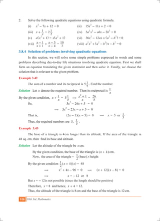 106 10th Std. Mathematics
2.	 Solve the following quadratic equations using quadratic formula.
	 (i) 	 7 12x x
2
- + = 0	 (ii)	 15 11 2x x
2
- + = 0		
	 (iii) 	 x
x
1+ = 2
2
1 	 (iv)	 3 2a x abx b
2 2 2
- - = 0		
	 (v) 	 a x 1
2
+^ h = x a 1
2
+^ h 	 (vi)	 36 12x ax a b
2 2 2
- + -^ h = 0	
	 (vii) 	
x
x
x
x
1
1
4
3
+
- +
-
- =
3
10 	 (viii)	 a x a b x b
2 2 2 2 2
+ - -^ h = 0
3.8.4	 Solution of problems involving quadratic equations
	 In this section, we will solve some simple problems expressed in words and some
problems describing day-to-day life situations involving quadratic equation. First we shall
form an equation translating the given statement and then solve it. Finally, we choose the
solution that is relevant to the given problem.
Example 3.42
	 The sum of a number and its reciprocal is 5
5
1 . Find the number.
Solution	 Let x denote the required number. Then its reciprocal is
x
1
By the given condition, x
x
1+ 	= 5
5
1 (
x
x 1
2
+ =
5
26
	 So,			 5 26 5x x
2
- + 	 = 0
		 ( 	5 25 5x x x
2
- - + = 0
	 That is,		 x x5 1 5- -^ ^h h = 0 ( x = 5 or
5
1
	 Thus, the required numbers are 5,
5
1 .
Example 3.43
	 The base of a triangle is 4cm longer than its altitude. If the area of the triangle is
48 sq. cm, then find its base and altitude.
Solution	 Let the altitude of the triangle be x cm.
	 By the given condition, the base of the triangle is (x 4+ ) cm.
	 Now, the area of the triangle =
2
1 base height#^ h
	 By the given condition 	 x x
2
1 4+^ ^h h	= 48
		 (	 4 96x x
2
+ - 	= 0 (	 x x12 8+ -^ ^h h = 0
		 ( x = 12- or 8
	 But x = 	 12- is not possible (since the length should be positive)
	 Therefore, x = 8 and hence, 	x 4+ = 12.
	 Thus, the altitude of the triangle is 8cm and the base of the triangle is 12 cm.
 