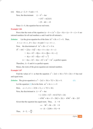 Algebra 109
(iii)	 Here, a = 2, b = 5 and c = 5.
	 Now, the discriminant	 3 = 4b ac
2
-
				 = 45 2 52
-^ ^ ^h h h
				 = 25 – 40 = –15
	 Since 0<3 , the equation has no real roots.
Example 3.46
	 Prove that the roots of the equation 2 0a b c x a b x a b c
2
- + + - + - - =^ ^ ^h h h are
rational numbers for all real numbers a and b and for all rational c.
Solution	 Let the given equation be of the form 0Ax Bx C
2
+ + = . Then,
	 A a b c= - + , B a b2= -^ h and C a b c= - - .
	 Now, 	 the discriminant of 0Ax Bx C
2
+ + = is
	 4B AC
2
- = 4a b a b c a b c2 2
- - - + - -^ ^ ^h h h6 @
		 	= 4 4a b a b c a b c2
- - - + - -^ ^ ^h h h6 6@ @
		 	= 4 a b a b c42 2 2
- - - -^ ^h h6 @
		 3 = 4 4 4a b a b c2 2 2
- - - +^ ^h h = 4c
2
, a perfect square.
	 Therefore, 0>3 and it is a perfect square.
	 Hence, the roots of the given equation are rational numbers.
Example 3.47
	 Find the values of k so that the equation 2 7 0x x k k1 3 3 2
2
- + + + =^ ^h h has real
and equal roots.
Solution	 The given equation is 2 7 0x x k k1 3 3 2
2
- + + + =^ ^h h .		 (1)
	 Let the equation (1) be in the form 0ax bx c
2
+ + =
	 Here, 	 a 1= , b k2 3 1=- +^ h, c k7 3 2= +^ h.
	 Now, the discriminant is 3 = 4b ac
2
-
			 = 4k k2 3 1 1 7 3 22
- + - +^^ ^ ^ ^hh h h h
				 = 4 28k k k9 6 1 3 2
2
+ + - +^ ^h h = 4 k k9 8 20
2
- -^ h
	 Given that the equation has equal roots. Thus, 3 = 0
		 ( 	 9 8 20k k
2
- - = 0
		 ( 	 k k2 9 10- +^ ^h h = 0
	 Thus, k = 2,
9
10- .
 