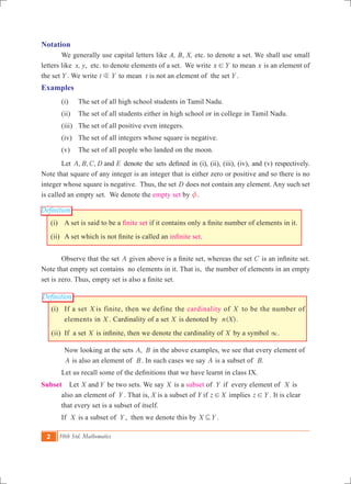 2 10th Std. Mathematics
Definition
Definition
Notation
	 We generally use capital letters like A, B, X, etc. to denote a set. We shall use small
letters like x, y, etc. to denote elements of a set. We write x Y! to mean x is an element of
the set Y . We write t Yb to mean t is not an element of the set Y .
Examples
	 (i) 	 The set of all high school students in Tamil Nadu.
	 (ii) 	 The set of all students either in high school or in college in Tamil Nadu.
	 (iii) 	 The set of all positive even integers.
	 (iv) 	The set of all integers whose square is negative.
	 (v) 	The set of all people who landed on the moon.
	 Let , , ,A B C D Eand denote the sets defined in (i), (ii), (iii), (iv), and (v) respectively.
Note that square of any integer is an integer that is either zero or positive and so there is no
integer whose square is negative. Thus, the set D does not contain any element. Any such set
is called an empty set. We denote the empty set by z.
(i)	 A set is said to be a finite set if it contains only a finite number of elements in it.
(ii)	 A set which is not finite is called an infinite set.
	 Observe that the set A given above is a finite set, whereas the set C is an infinite set.
Note that empty set contains no elements in it. That is, the number of elements in an empty
set is zero. Thus, empty set is also a finite set.
	 (i)	 If a set X is finite, then we define the cardinality of X to be the number of
elements in X . Cardinality of a set X is denoted by ( ).n X 	
	 (ii)	 If a set X is infinite, then we denote the cardinality of X by a symbol 3. 	
		 Now looking at the sets ,A B in the above examples, we see that every element of
A is also an element of B. In such cases we say A is a subset of .B
	 Let us recall some of the definitions that we have learnt in class IX.
Subset Let X Yand be two sets. We say X is a subset of Y if every element of X is 	
	 also an 	element of Y . That is, X is a subset of Y if z X! implies z Y! . It is clear 	
	 that every set is a subset of itself.
	 If X is a subset of Y , then we denote this by X Y3 .
 