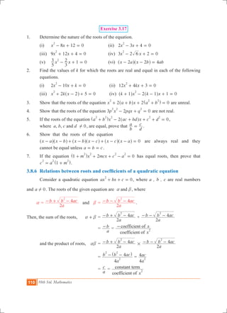 110 10th Std. Mathematics
Exercise 3.17
1.	 Determine the nature of the roots of the equation.
	 (i)	 8 12 0x x
2
- + = 	 (ii)	 2 3 4 0x x
2
- + = 		
	 (iii) 	 9 12 4 0x x
2
+ + = 	 (iv)	 3 2 2 0x x6
2
- + = 	
	 (v)	 1 0x x
5
3
3
22
- + = 	 (vi)	 x a x b ab2 2 4- - =^ ^h h
2.	 Find the values of k for which the roots are real and equal in each of the following
equations.
	 (i)	 2 10 0x x k
2
- + = 		 (ii) 12 4 3 0x kx
2
+ + = 	
	 (iii)	 5 0x k x2 2
2
+ - + =^ h 	 (iv) 2 1 0k x k x1 1
2
+ - - + =^ ^h h
3.	 Show that the roots of the equation 2 2 0x a b x a b
2 2 2
+ + + + =^ ^h h are unreal.
4.	 Show that the roots of the equation 3 2 0p x pqx q
2 2 2
- + = are not real.
5.	 If the roots of the equation 2 0a b x ac bd x c d
2 2 2 2 2
+ - + + + =^ ^h h ,
where a, b, c and d 0! , are equal, prove that
b
a
d
c= .
6.	 Show that the roots of the equation
	 x a x b x b x c x c x a 0- - + - - + - - =^ ^ ^ ^ ^ ^h h h h h h are always real and they
cannot be equal unless a b c= = .
7.	 If the equation 2 0m x mcx c a1
2 2 2 2
+ + + - =^ h has equal roots, then prove that
c a m1
2 2 2
= +^ h.
3.8.6	 Relations between roots and coefficients of a quadratic equation
	 Consider a quadratic equation 0ax bx c
2
+ + = , where a , b , c are real numbers
and a 0! . The roots of the given equation are anda b, where
a =
a
b b ac
2
4
2
- + - and	 b	=
a
b b ac
2
4
2
- - - .
Then, the sum of the roots,	 a b+ 	=
a
b b ac
2
4
2
- + - +
a
b b ac
2
4
2
- - -
		 		=
a
b- =
x
x
coefficient of
coefficient of
2
-
	 and the product of roots,	 ab	=
a
b b ac
2
4
2
- + - #
a
b b ac
2
4
2
- - -
				=
a
b b ac
4
4
2
2 2
- -^ h
=
a
ac
4
4
2
				=
a
c =
xcoefficient of
constant term
2
 