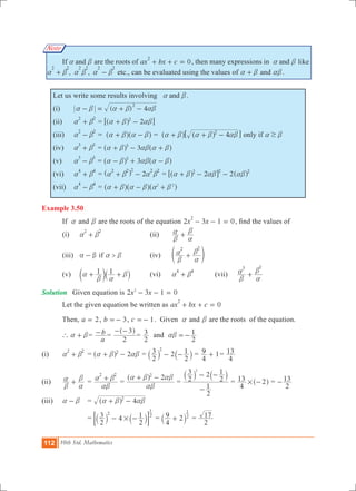 112 10th Std. Mathematics
Note
	 If anda b are the roots of 0ax bx c
2
+ + = , then many expressions in anda b like
, ,
2 2 2 2 2 2
a b a b a b+ - etc., can be evaluated using the values of a b+ and ab.
Let us write some results involving anda b.
(i)	 ( ) 4
2
a b a b ab- = + -
(ii)	
2 2
a b+ 	= 22
a b ab+ -^ h6 @
(iii)	
2 2
a b- 	= a b a b+ -^ ^h h = 42
a b a b ab+ + -^ ^h h6 @ only if $a b
(iv)	
3 3
a b+ 	= 33
a b ab a b+ - +^ ^h h		
(v)	
3 3
a b- 	= 33
a b ab a b- + -^ ^h h
(vi)	
4 4
a b+ 	= 2
2 2 2 2 2
a b a b+ -^ h = 222 2 2
a b ab ab+ - -^ ^h h6 @
(vii)	
4 4
a b- 	= 2 2
a b a b a b+ - +^ ^ ^h h h
Example 3.50
	 If a and b are the roots of the equation 2 3 1 0x x
2
- - = , find the values of
	 (i) 	
2 2
a b+ 		 (ii) 	
b
a
a
b
+
	 (iii)	 a b- if >a b		 (iv)	
2 2
b
a
a
b
+e o
	 (v)	 1 1a
b a
b+ +c `m j	 (vi)	
4 4
a b+ 	 (vii)	
3 3
b
a
a
b
+
Solution	 Given equation is x x2 3 1 02
- - =
	 Let the given equation be written as 0ax bx c
2
+ + =
	 Then, a 2= , b 3=- , c 1=- . Given a and b are the roots of the equation.
	 ` a b+ =
a
b- 	=
2
3- -^ h
=
2
3 and
2
1ab =-
(i) 		
2 2
a b+ 	= 22
a b ab+ -^ h = 2
2
3
2
12
- -` `j j =
4
9 1+ =
4
13
(ii)	
b
a
a
b
+ 	=
2 2
ab
a b+ =
22
ab
a b ab+ -^ h
=
2
1
2
3 2
2
12
-
- -` `j j
=
4
13 2# -^ h =
2
13-
(iii)	 a b- 		 = 42
a b ab+ -^ h
				=
2
3 4
2
12 2
1
#- -` `j j; E =
4
9 2 2
1
+` j =
2
17
 