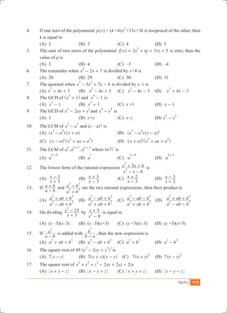 Algebra 115
4.	 If one zero of the polynomial p x^ h = (k +4)x
2
+13x+3k is reciprocal of the other, then
k is equal to
	 (A) 2	 (B) 3	 (C) 4	 (D) 5
5.	 The sum of two zeros of the polynomial 2 ( 3) 5f x x p x
2
= + + +^ h is zero, then the
value of p is
	 (A) 3	 (B) 4	 (C) –3	 (D) –4
6.	 The remainder when x x2 7
2
- + is divided by x+4 is
	 (A) 28	 (B) 29	 (C) 30	 (D) 31
7.	 The quotient when 5 7 4x x x
3 2
- + - is divided by x–1 is
	 (A) 4 3x x
2
+ + 	 (B) 4 3x x
2
- + 	 (C) 4 3x x
2
- - (D) 4 3x x
2
+ -
8.	 The GCD of x 1
3
+^ h and 1x
4
- is
	 (A) x 1
3
- 	 (B) 1x
3
+ 	 (C) x +1	 (D) x 1-
9.	 The GCD of 2x xy y
2 2
- + and x y
4 4
- is
	 (A) 1	 (B) x+y	 (C) x–y	 (D) x y
2 2
-
10.	 The LCM of x a
3 3
- and (x – a)2 is
	 (A) ( )x a x a
3 3
- +^ h	 (B) ( )x a x a
3 3 2
- -^ h
	 (C) x a x ax a2 2 2
- + +^ ^h h	 (D) x a x ax a2 2 2
+ + +^ ^h h	
11.	 The LCM of , ,a a a
k k k3 5+ +
where k Ne is
	 (A) a
k 9+
	 (B) a
k
	 (C) a
k 6+
	 (D) a
k 5+
12.	 The lowest form of the rational expression
6x x
x x5 6
2
2
- -
+ + is
	 (A)
x
x
3
3
+
- 	 (B)
x
x
3
3
-
+ 	 (C)
x
x
3
2
-
+ 	 (D)
x
x
2
3
+
-
13.	 If
a b
a b
-
+ and
a b
a b
3 3
3 3
+
- are the two rational expressions, then their product is
	 (A)
a ab b
a ab b
2 2
2 2
- +
+ + 	 (B)
a ab b
a ab b
2 2
2 2
+ +
- + 	 (C)
a ab b
a ab b
2 2
2 2
+ +
- - (D)
a ab b
a ab b
2 2
2 2
- -
+ +
14.	 On dividing
x
x
3
25
2
+
- by
9x
x 5
2
-
+ is equal to
	 (A) (x –5)(x–3)	 (B) (x –5)(x+3)	 (C) (x +5)(x–3)	 (D) (x +5)(x+3)
15.	 If
a b
a
3
-
is added with
b a
b
3
-
, then the new expression is
	 (A) a ab b
2 2
+ + 	 (B) a ab b
2 2
- + 	 (C) a b
3 3
+ 	 (D) a b
3 3
-
16.	 The square root of 49 ( 2 )x xy y
2 2 2
- + is
	 (A) 7 x y- 	 (B) 7 x y x y+ -^ ^h h (C) 7( )x y
2
+ (D) 7( )x y
2
-
17.	 The square root of 2 2 2x y z xy yz zx
2 2 2
+ + - + -
	 (A) x y z+ - 	 (B) x y z- + 	 (C) x y z+ + 	 (D) x y z- -
 