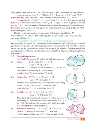 Sets and Functions 3
Set Equality Two sets X Yand are said to be equal if both contain exactly same elements.
	 In such a case, we write X Y= . That is, X Y= if and only if X Y3 and Y X3 .
Equivalent Sets Two finite sets X Yand are said to be equivalent if ( ) ( ).n X n Y=
	 For example, let P x x x 6 0
2
;= - - =" , and ,Q 3 2= -" ,. It is easy to see that
both ,P Q contain same elements and so P Q= . If ,F 3 2=" ,, then ,F Q are equivalent
sets but .Q F! Using the concept of function, one can define the equivalent of two infinite sets
Power Set Given a set A, let ( )P A denote the collection of all subsets of A. The set ( )P A
is called the power set of A.
If n(A) = m, then the number of elements in ( )P A is given by n(P(A)) = 2m
.
For example, if A = {a,b,c}, then ( )P A = { ,{ },{ },{ }.{ , },{ , },{ , },{ , , }a b c a b a c b c a b cz }
and hence n(P(A)) = 8.
	 Now, given two sets, how can we create new sets using the given sets?
One possibility is to put all the elements together from both sets and create a new set. Another
possibility is to create a set containing only common elements from both sets. Also, we may
create a set having elements from one set that are not in the other set. Following definitions
give a precise way of formalizing these ideas. We include Venn diagram next to each definition
to illustrate it.
1.3 	 Operations on sets
	 Let X Yand be two sets. We define the following new sets:
(i) 	 Union orX Y z z X z Y, ; ! !=" ,
		 ( read as “X union Y ”)
Note that X Y, contains all the elements of X and all the
elements of Y and the Fig. 1.1 illustrates this.
It is clear that .X X Y Y X Yand also, ,3 3
(ii) 	 Intersection andX Y z z X z Y+ ; ! !=" ,
(read as “X intersection Y ”)
Note that X Y+ contains only those elements which belong
to both X and Y and the Fig. 1.2 illustrates this.
It is trivial that .X Y X X Y Yand also+ +3 3
(iii) 	 Set difference  butX Y z z X z Yb; !=" ,
(read as “X difference Y ”)
Note that X Y contains only elements of X that are not in Y
and the Fig. 1.3 illustrates this. Also, some authors use A B-
for A B. We shall use the notation A B which is widely
used in mathematics for set difference.
(iv)	 Symmetric Difference (  ) (  )X Y X Y Y X3 ,=
(read as “X symmetric difference Y ”). Note that
	 X Y3 contains all elements in X Y, that are not in X Y+ .
X
Y
X Y,
Fig. 1.1
X
Y
X Y+
Fig. 1.2
X  Y
X
Y
Fig. 1.3
X Y3
X
Y
Fig. 1.4
 