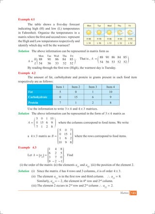 Matrices 123
Example 4.1
	 The table shows a five-day forecast
indicating high (H) and low (L) temperatures
in Fahrenheit. Organise the temperatures in a
matrix where the first and second rows represent
the High and Low temperatures respectively and
identify which day will be the warmest?
Solution	 The above information can be represented in matrix form as
	
A
H
L
88
54
90
56
86
53
84
52
85
52
Mon Tue Wed Thu Fri
= c m
. That is , A 88 90 86 84 85
54 56 53 52 52
= e o
	 By reading through the first row (High), the warmest day is Tuesday.
Example 4.2
	 The amount of fat, carbohydrate and protein in grams present in each food item
respectively are as follows:
Item 1 Item 2 Item 3 Item 4
Fat 5 0 1 10
Carbohydrate 0 15 6 9
Protein 7 1 2 8
	 Use the information to write 3 4# and 4 3# matrices.
Solution	 The above information can be represented in the form of 3 4# matrix as
	 A
5
0
7
0
15
1
1
6
2
10
9
8
= f p where the columns correspond to food items. We write
	 a 4 3# matrix as B
5
0
1
10
0
15
6
9
7
1
2
8
=
J
L
K
K
K
KK
N
P
O
O
O
OO
where the rows correspond to food items.
Example 4.3
	 Let A a
1
6
3
9
4
2
7
2
8
5
0
1
ij
= =
- -
J
L
K
K
K
KK
N
P
O
O
O
OO
6 @ . Find
(i) the order of the matrix (ii) the elements a13
and a42
(iii) the position of the element 2.
Solution	 (i) 	 Since the matrix A has 4 rows and 3 columns, A is of order 4 3# .
		 (ii) 	The element a13
is in the first row and third column. 8.a13
` =
				 Similarly, a42
2=- , the element in 4th
row and 2nd
column.
		 (iii) The element 2 occurs in 2nd
row and 2nd
column 2.a22
` =
 