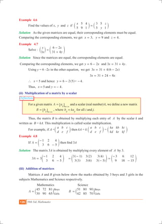 126 10th Std. Mathematics
Definition
Example 4.6
	 Find the values of x, y and z if
x
y
z
5
5
9
4
1
3
5
5
1
=c cm m
Solution	 As the given matrices are equal, their corresponding elements must be equal.
Comparing the corresponding elements, we get 3, 9x y= = and z 4= .
Example 4.7
	 Solve :
y
x
x
y3
6 2
31 4
=
-
+
c em o
Solution	 Since the matrices are equal, the corresponding elements are equal.
Comparing the corresponding elements, we get y x6 2= - and 3 31 4x y= + .
	 Using y = 6 –2x in the other equation, we get 3 31 4(6 2 )x x= + -
						 		 x x3 31 24 8= + -
	 ` x = 5 and hence ( )y 6 2 5= - = 4- .
	 Thus, 5 4x yand= =- .
(ii) Multiplication of a matrix by a scalar
	 For a given matrix A aij m n
=
#
6 @ and a scalar (real number) k, we define a new matrix 	
		 B bij m n
=
#
6 @ , where b kaij ij
= for all i and j.
	 Thus, the matrix B is obtained by multiplying each entry of A by the scalar k and
written as B = kA. This multiplication is called scalar multiplication.
	 For example, if A =
a
d
b
e
c
f
c m then kA = k
a
d
b
e
c
f
c m =
ka
kd
kb
ke
kc
kf
c m
Example 4.8
	 If A
1
3
2
6
4
5
=
-
-
e o then find 3A
Solution	 The matrix 3A is obtained by multiplying every element of A by 3.
	 3 3A
1
3
2
6
4
5
=
-
-
e o	
( )
( )
( )
( )
( )
( )
3 1
3 3
3 2
3 6
3 4
3 5
=
-
-
e o
3
9
6
18
12
15
=
-
-
e o
(iii) Addition of matrices
	 Matrices A and B given below show the marks obtained by 3 boys and 3 girls in the
subjects Mathematics and Science respectively.
		 Mathematics		 Science
	 A B
45
30
72
90
81
65
51
42
80
85
90
70
Boys
Girls
Boys
Girls
= =c cm m
 